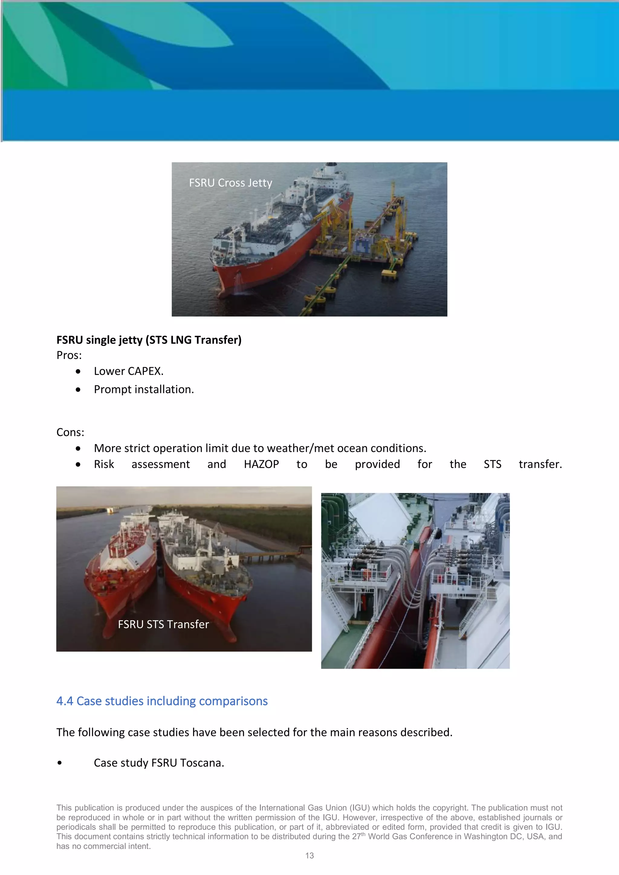 This publication is produced under the auspices of the International Gas Union (IGU) which holds the copyright. The publication must not
be reproduced in whole or in part without the written permission of the IGU. However, irrespective of the above, established journals or
periodicals shall be permitted to reproduce this publication, or part of it, abbreviated or edited form, provided that credit is given to IGU.
This document contains strictly technical information to be distributed during the 27th
World Gas Conference in Washington DC, USA, and
has no commercial intent.
13
FSRU single jetty (STS LNG Transfer)
Pros:
• Lower CAPEX.
• Prompt installation.
Cons:
• More strict operation limit due to weather/met ocean conditions.
• Risk assessment and HAZOP to be provided for the STS transfer.
4.4 Case studies including comparisons
The following case studies have been selected for the main reasons described.
• Case study FSRU Toscana.
FSRU Cross Jetty
FSRU STS Transfer
FSRU STS Transfer
 