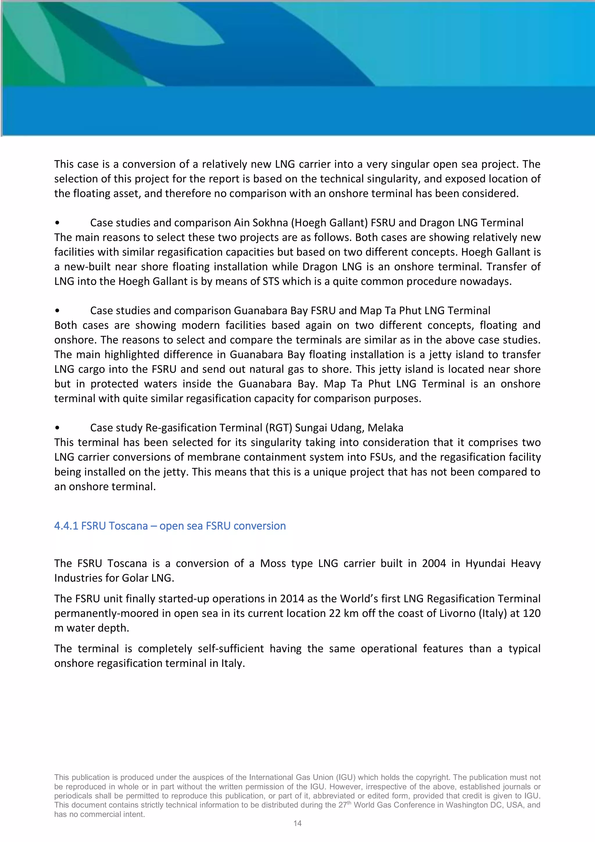 This publication is produced under the auspices of the International Gas Union (IGU) which holds the copyright. The publication must not
be reproduced in whole or in part without the written permission of the IGU. However, irrespective of the above, established journals or
periodicals shall be permitted to reproduce this publication, or part of it, abbreviated or edited form, provided that credit is given to IGU.
This document contains strictly technical information to be distributed during the 27th
World Gas Conference in Washington DC, USA, and
has no commercial intent.
14
This case is a conversion of a relatively new LNG carrier into a very singular open sea project. The
selection of this project for the report is based on the technical singularity, and exposed location of
the floating asset, and therefore no comparison with an onshore terminal has been considered.
• Case studies and comparison Ain Sokhna (Hoegh Gallant) FSRU and Dragon LNG Terminal
The main reasons to select these two projects are as follows. Both cases are showing relatively new
facilities with similar regasification capacities but based on two different concepts. Hoegh Gallant is
a new-built near shore floating installation while Dragon LNG is an onshore terminal. Transfer of
LNG into the Hoegh Gallant is by means of STS which is a quite common procedure nowadays.
• Case studies and comparison Guanabara Bay FSRU and Map Ta Phut LNG Terminal
Both cases are showing modern facilities based again on two different concepts, floating and
onshore. The reasons to select and compare the terminals are similar as in the above case studies.
The main highlighted difference in Guanabara Bay floating installation is a jetty island to transfer
LNG cargo into the FSRU and send out natural gas to shore. This jetty island is located near shore
but in protected waters inside the Guanabara Bay. Map Ta Phut LNG Terminal is an onshore
terminal with quite similar regasification capacity for comparison purposes.
• Case study Re-gasification Terminal (RGT) Sungai Udang, Melaka
This terminal has been selected for its singularity taking into consideration that it comprises two
LNG carrier conversions of membrane containment system into FSUs, and the regasification facility
being installed on the jetty. This means that this is a unique project that has not been compared to
an onshore terminal.
4.4.1 FSRU Toscana – open sea FSRU conversion
The FSRU Toscana is a conversion of a Moss type LNG carrier built in 2004 in Hyundai Heavy
Industries for Golar LNG.
The FSRU unit finally started-up operations in 2014 as the World’s first LNG Regasification Terminal
permanently-moored in open sea in its current location 22 km off the coast of Livorno (Italy) at 120
m water depth.
The terminal is completely self-sufficient having the same operational features than a typical
onshore regasification terminal in Italy.
 