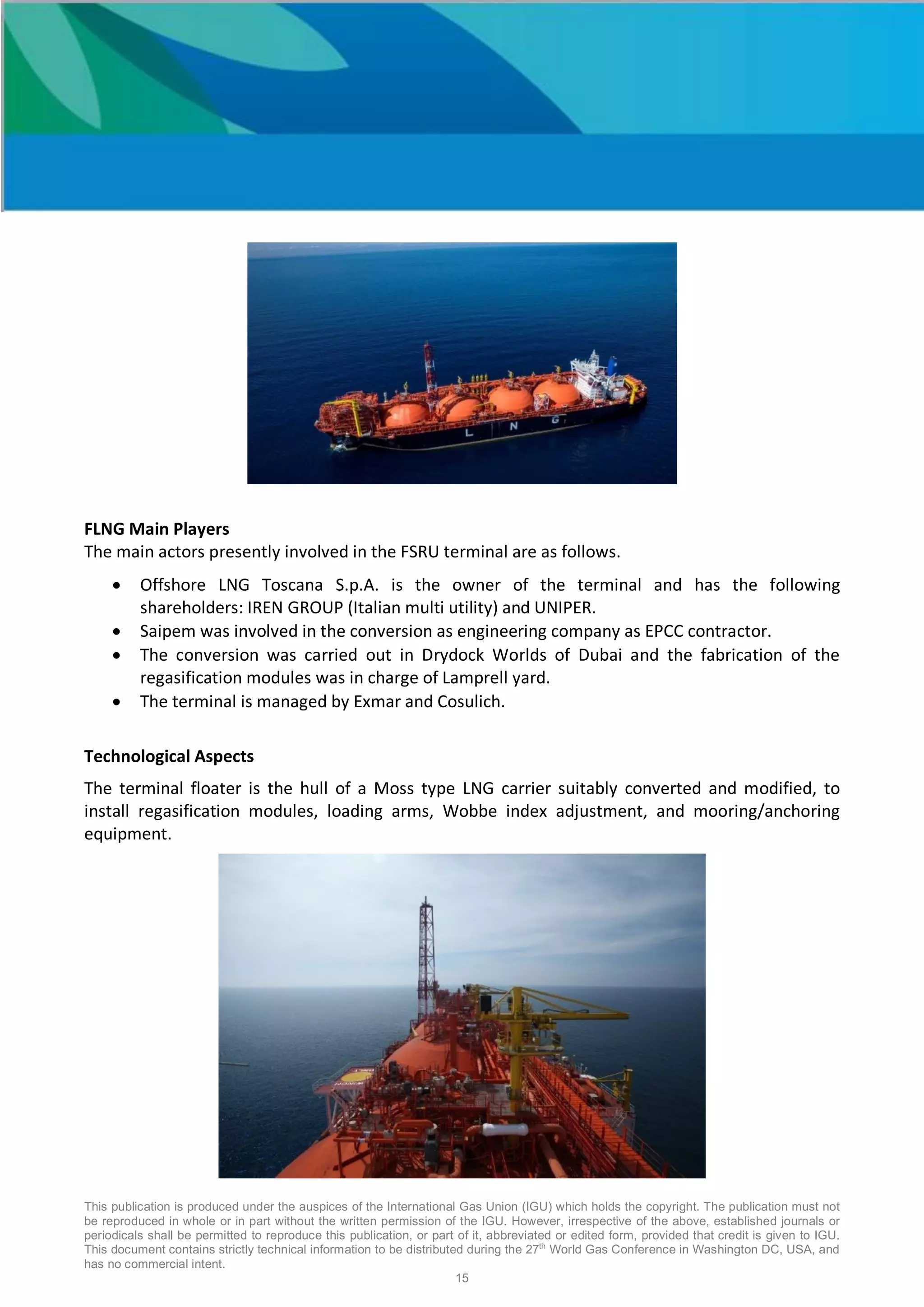 This publication is produced under the auspices of the International Gas Union (IGU) which holds the copyright. The publication must not
be reproduced in whole or in part without the written permission of the IGU. However, irrespective of the above, established journals or
periodicals shall be permitted to reproduce this publication, or part of it, abbreviated or edited form, provided that credit is given to IGU.
This document contains strictly technical information to be distributed during the 27th
World Gas Conference in Washington DC, USA, and
has no commercial intent.
15
FLNG Main Players
The main actors presently involved in the FSRU terminal are as follows.
• Offshore LNG Toscana S.p.A. is the owner of the terminal and has the following
shareholders: IREN GROUP (Italian multi utility) and UNIPER.
• Saipem was involved in the conversion as engineering company as EPCC contractor.
• The conversion was carried out in Drydock Worlds of Dubai and the fabrication of the
regasification modules was in charge of Lamprell yard.
• The terminal is managed by Exmar and Cosulich.
Technological Aspects
The terminal floater is the hull of a Moss type LNG carrier suitably converted and modified, to
install regasification modules, loading arms, Wobbe index adjustment, and mooring/anchoring
equipment.
 