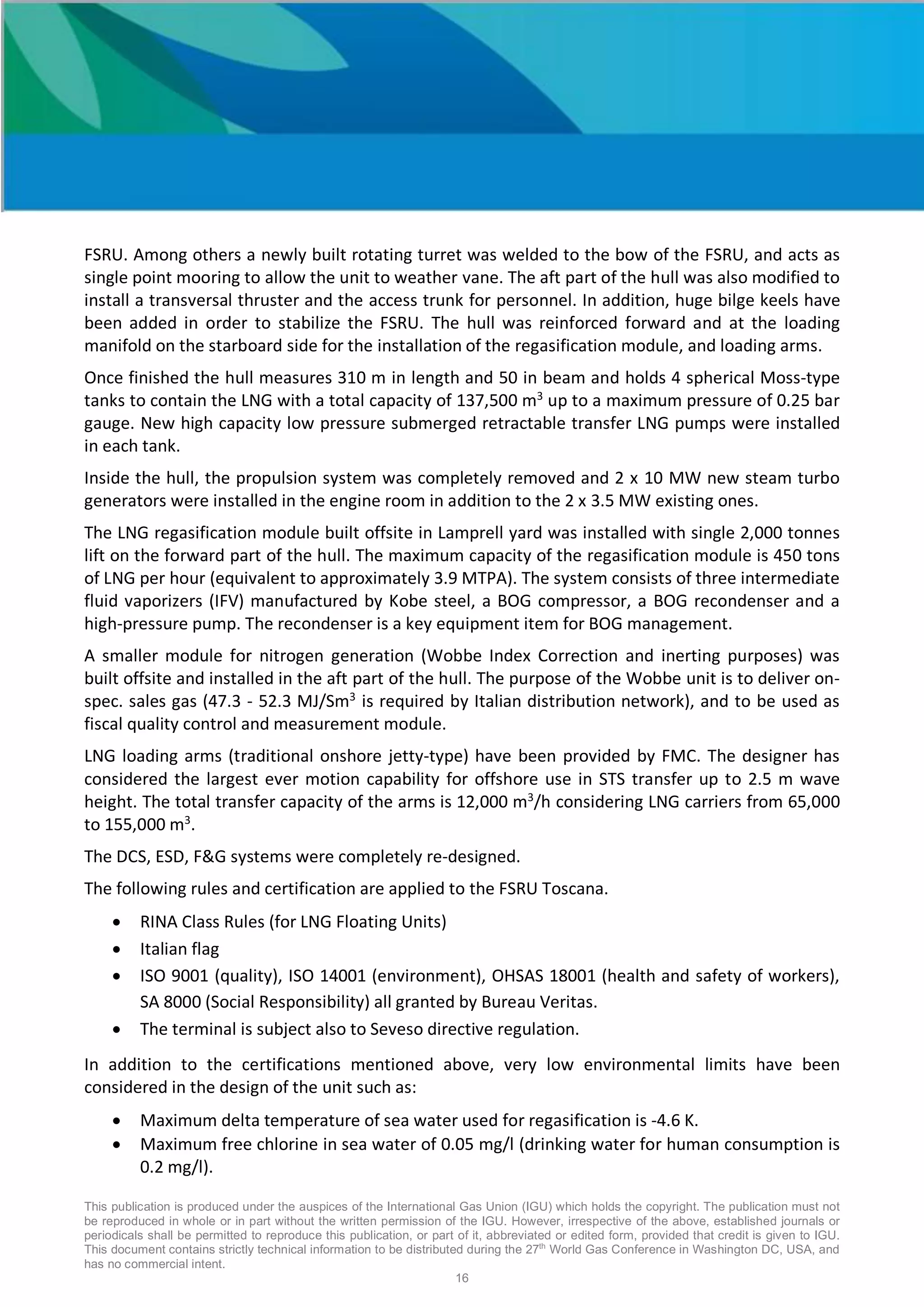 This publication is produced under the auspices of the International Gas Union (IGU) which holds the copyright. The publication must not
be reproduced in whole or in part without the written permission of the IGU. However, irrespective of the above, established journals or
periodicals shall be permitted to reproduce this publication, or part of it, abbreviated or edited form, provided that credit is given to IGU.
This document contains strictly technical information to be distributed during the 27th
World Gas Conference in Washington DC, USA, and
has no commercial intent.
16
FSRU. Among others a newly built rotating turret was welded to the bow of the FSRU, and acts as
single point mooring to allow the unit to weather vane. The aft part of the hull was also modified to
install a transversal thruster and the access trunk for personnel. In addition, huge bilge keels have
been added in order to stabilize the FSRU. The hull was reinforced forward and at the loading
manifold on the starboard side for the installation of the regasification module, and loading arms.
Once finished the hull measures 310 m in length and 50 in beam and holds 4 spherical Moss-type
tanks to contain the LNG with a total capacity of 137,500 m3
up to a maximum pressure of 0.25 bar
gauge. New high capacity low pressure submerged retractable transfer LNG pumps were installed
in each tank.
Inside the hull, the propulsion system was completely removed and 2 x 10 MW new steam turbo
generators were installed in the engine room in addition to the 2 x 3.5 MW existing ones.
The LNG regasification module built offsite in Lamprell yard was installed with single 2,000 tonnes
lift on the forward part of the hull. The maximum capacity of the regasification module is 450 tons
of LNG per hour (equivalent to approximately 3.9 MTPA). The system consists of three intermediate
fluid vaporizers (IFV) manufactured by Kobe steel, a BOG compressor, a BOG recondenser and a
high-pressure pump. The recondenser is a key equipment item for BOG management.
A smaller module for nitrogen generation (Wobbe Index Correction and inerting purposes) was
built offsite and installed in the aft part of the hull. The purpose of the Wobbe unit is to deliver on-
spec. sales gas (47.3 - 52.3 MJ/Sm3
is required by Italian distribution network), and to be used as
fiscal quality control and measurement module.
LNG loading arms (traditional onshore jetty-type) have been provided by FMC. The designer has
considered the largest ever motion capability for offshore use in STS transfer up to 2.5 m wave
height. The total transfer capacity of the arms is 12,000 m3
/h considering LNG carriers from 65,000
to 155,000 m3
.
The DCS, ESD, F&G systems were completely re-designed.
The following rules and certification are applied to the FSRU Toscana.
• RINA Class Rules (for LNG Floating Units)
• Italian flag
• ISO 9001 (quality), ISO 14001 (environment), OHSAS 18001 (health and safety of workers),
SA 8000 (Social Responsibility) all granted by Bureau Veritas.
• The terminal is subject also to Seveso directive regulation.
In addition to the certifications mentioned above, very low environmental limits have been
considered in the design of the unit such as:
• Maximum delta temperature of sea water used for regasification is -4.6 K.
• Maximum free chlorine in sea water of 0.05 mg/l (drinking water for human consumption is
0.2 mg/l).
 