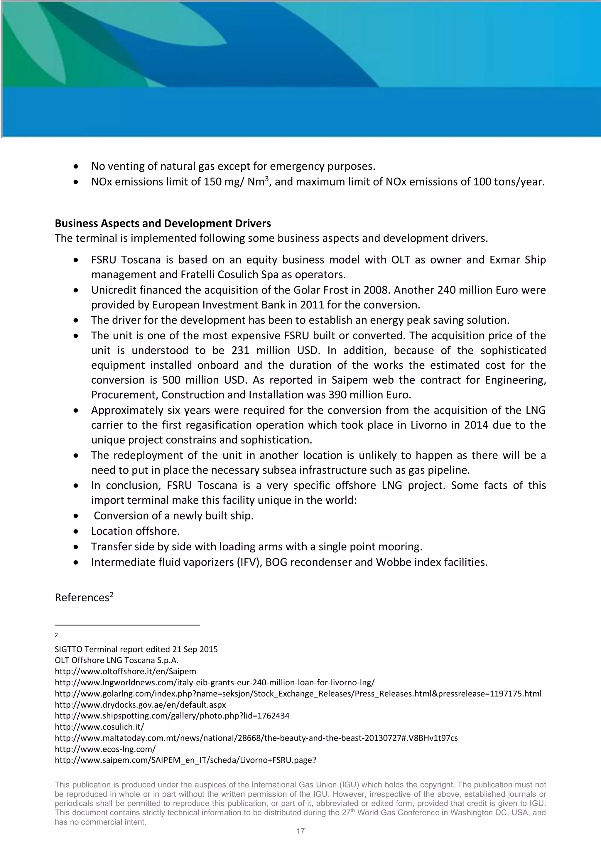 This publication is produced under the auspices of the International Gas Union (IGU) which holds the copyright. The publication must not
be reproduced in whole or in part without the written permission of the IGU. However, irrespective of the above, established journals or
periodicals shall be permitted to reproduce this publication, or part of it, abbreviated or edited form, provided that credit is given to IGU.
This document contains strictly technical information to be distributed during the 27th
World Gas Conference in Washington DC, USA, and
has no commercial intent.
17
• No venting of natural gas except for emergency purposes.
• NOx emissions limit of 150 mg/ Nm3
, and maximum limit of NOx emissions of 100 tons/year.
Business Aspects and Development Drivers
The terminal is implemented following some business aspects and development drivers.
• FSRU Toscana is based on an equity business model with OLT as owner and Exmar Ship
management and Fratelli Cosulich Spa as operators.
• Unicredit financed the acquisition of the Golar Frost in 2008. Another 240 million Euro were
provided by European Investment Bank in 2011 for the conversion.
• The driver for the development has been to establish an energy peak saving solution.
• The unit is one of the most expensive FSRU built or converted. The acquisition price of the
unit is understood to be 231 million USD. In addition, because of the sophisticated
equipment installed onboard and the duration of the works the estimated cost for the
conversion is 500 million USD. As reported in Saipem web the contract for Engineering,
Procurement, Construction and Installation was 390 million Euro.
• Approximately six years were required for the conversion from the acquisition of the LNG
carrier to the first regasification operation which took place in Livorno in 2014 due to the
unique project constrains and sophistication.
• The redeployment of the unit in another location is unlikely to happen as there will be a
need to put in place the necessary subsea infrastructure such as gas pipeline.
• In conclusion, FSRU Toscana is a very specific offshore LNG project. Some facts of this
import terminal make this facility unique in the world:
• Conversion of a newly built ship.
• Location offshore.
• Transfer side by side with loading arms with a single point mooring.
• Intermediate fluid vaporizers (IFV), BOG recondenser and Wobbe index facilities.
References2
2
SIGTTO Terminal report edited 21 Sep 2015
OLT Offshore LNG Toscana S.p.A.
http://www.oltoffshore.it/en/Saipem
http://www.lngworldnews.com/italy-eib-grants-eur-240-million-loan-for-livorno-lng/
http://www.golarlng.com/index.php?name=seksjon/Stock_Exchange_Releases/Press_Releases.html&pressrelease=1197175.html
http://www.drydocks.gov.ae/en/default.aspx
http://www.shipspotting.com/gallery/photo.php?lid=1762434
http://www.cosulich.it/
http://www.maltatoday.com.mt/news/national/28668/the-beauty-and-the-beast-20130727#.V8BHv1t97cs
http://www.ecos-lng.com/
http://www.saipem.com/SAIPEM_en_IT/scheda/Livorno+FSRU.page?
 