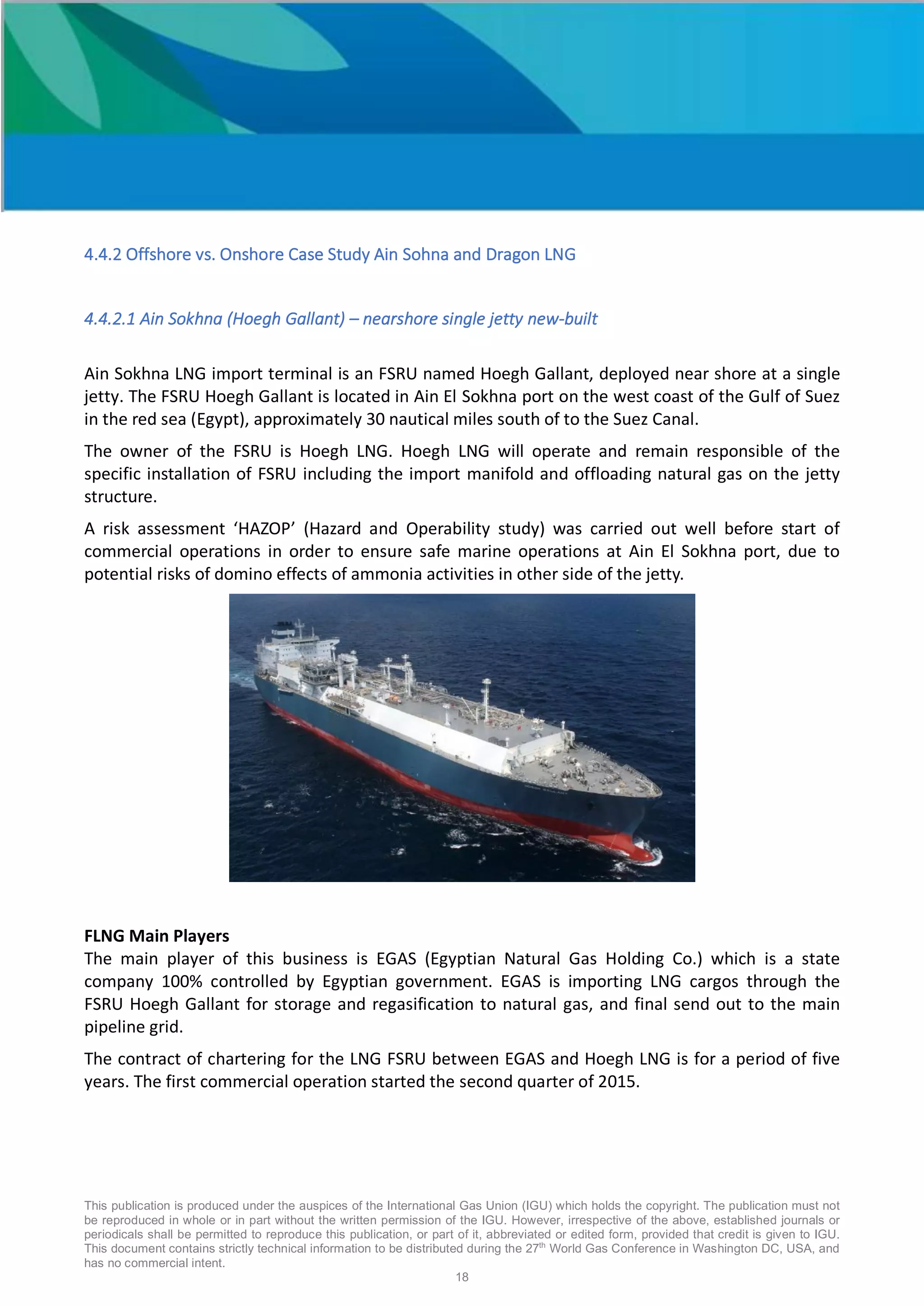 This publication is produced under the auspices of the International Gas Union (IGU) which holds the copyright. The publication must not
be reproduced in whole or in part without the written permission of the IGU. However, irrespective of the above, established journals or
periodicals shall be permitted to reproduce this publication, or part of it, abbreviated or edited form, provided that credit is given to IGU.
This document contains strictly technical information to be distributed during the 27th
World Gas Conference in Washington DC, USA, and
has no commercial intent.
18
4.4.2 Offshore vs. Onshore Case Study Ain Sohna and Dragon LNG
4.4.2.1 Ain Sokhna (Hoegh Gallant) – nearshore single jetty new-built
Ain Sokhna LNG import terminal is an FSRU named Hoegh Gallant, deployed near shore at a single
jetty. The FSRU Hoegh Gallant is located in Ain El Sokhna port on the west coast of the Gulf of Suez
in the red sea (Egypt), approximately 30 nautical miles south of to the Suez Canal.
The owner of the FSRU is Hoegh LNG. Hoegh LNG will operate and remain responsible of the
specific installation of FSRU including the import manifold and offloading natural gas on the jetty
structure.
A risk assessment ‘HAZOP’ (Hazard and Operability study) was carried out well before start of
commercial operations in order to ensure safe marine operations at Ain El Sokhna port, due to
potential risks of domino effects of ammonia activities in other side of the jetty.
FLNG Main Players
The main player of this business is EGAS (Egyptian Natural Gas Holding Co.) which is a state
company 100% controlled by Egyptian government. EGAS is importing LNG cargos through the
FSRU Hoegh Gallant for storage and regasification to natural gas, and final send out to the main
pipeline grid.
The contract of chartering for the LNG FSRU between EGAS and Hoegh LNG is for a period of five
years. The first commercial operation started the second quarter of 2015.
 