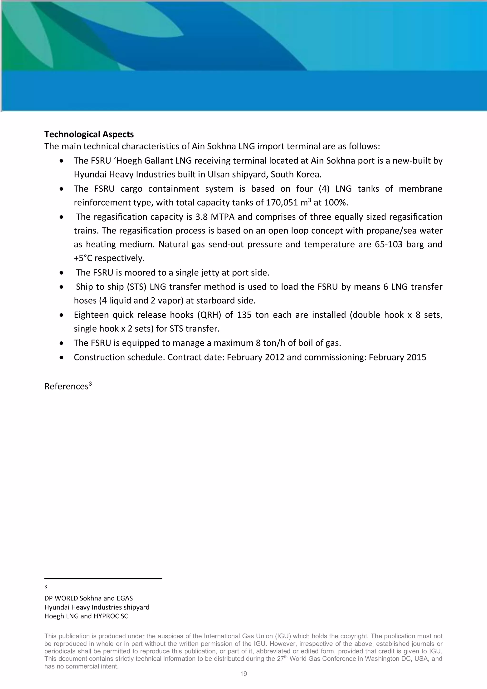 This publication is produced under the auspices of the International Gas Union (IGU) which holds the copyright. The publication must not
be reproduced in whole or in part without the written permission of the IGU. However, irrespective of the above, established journals or
periodicals shall be permitted to reproduce this publication, or part of it, abbreviated or edited form, provided that credit is given to IGU.
This document contains strictly technical information to be distributed during the 27th
World Gas Conference in Washington DC, USA, and
has no commercial intent.
19
Technological Aspects
The main technical characteristics of Ain Sokhna LNG import terminal are as follows:
• The FSRU ‘Hoegh Gallant LNG receiving terminal located at Ain Sokhna port is a new-built by
Hyundai Heavy Industries built in Ulsan shipyard, South Korea.
• The FSRU cargo containment system is based on four (4) LNG tanks of membrane
reinforcement type, with total capacity tanks of 170,051 m3
at 100%.
• The regasification capacity is 3.8 MTPA and comprises of three equally sized regasification
trains. The regasification process is based on an open loop concept with propane/sea water
as heating medium. Natural gas send-out pressure and temperature are 65-103 barg and
+5°C respectively.
• The FSRU is moored to a single jetty at port side.
• Ship to ship (STS) LNG transfer method is used to load the FSRU by means 6 LNG transfer
hoses (4 liquid and 2 vapor) at starboard side.
• Eighteen quick release hooks (QRH) of 135 ton each are installed (double hook x 8 sets,
single hook x 2 sets) for STS transfer.
• The FSRU is equipped to manage a maximum 8 ton/h of boil of gas.
• Construction schedule. Contract date: February 2012 and commissioning: February 2015
References3
3
DP WORLD Sokhna and EGAS
Hyundai Heavy Industries shipyard
Hoegh LNG and HYPROC SC
 