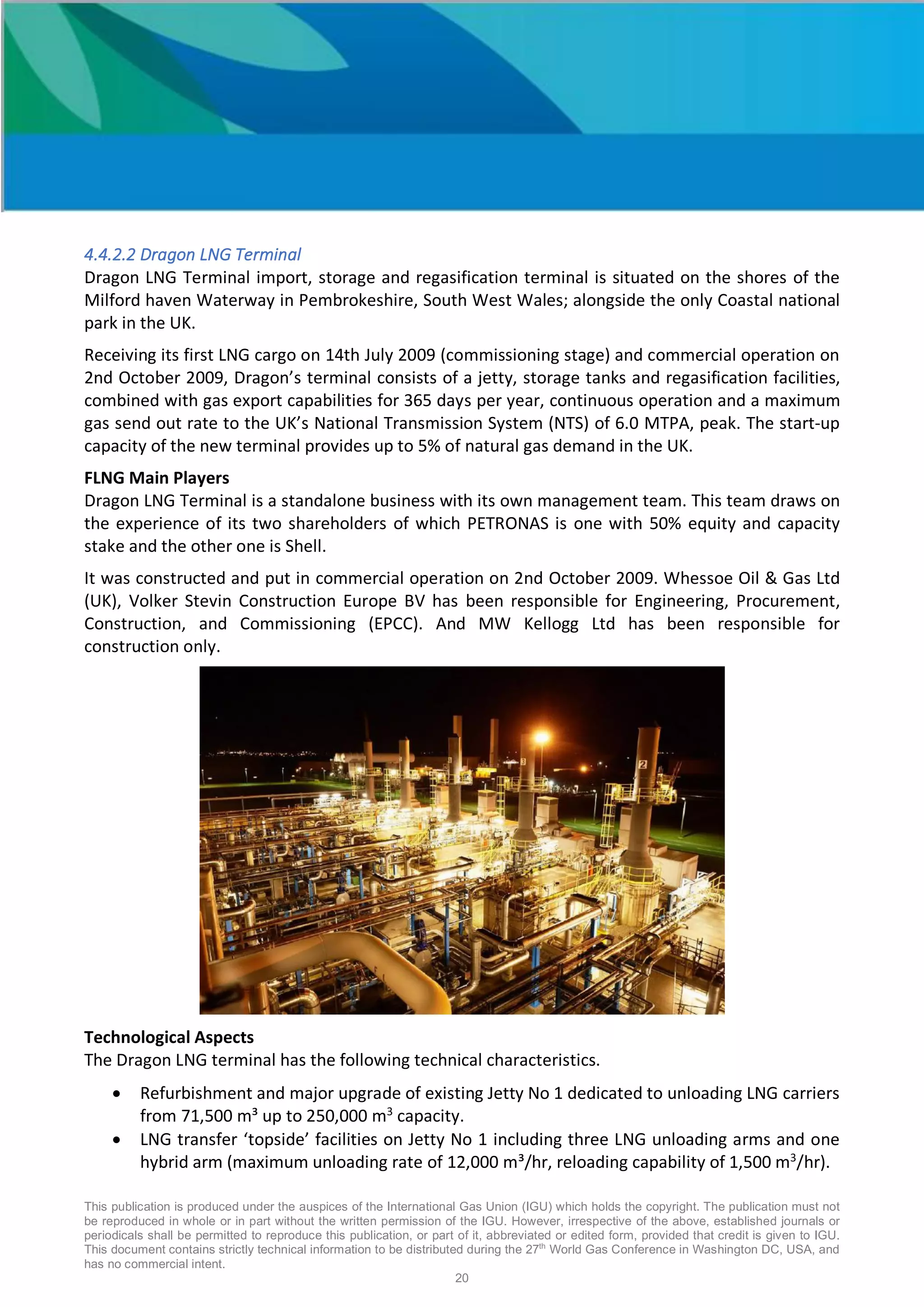 This publication is produced under the auspices of the International Gas Union (IGU) which holds the copyright. The publication must not
be reproduced in whole or in part without the written permission of the IGU. However, irrespective of the above, established journals or
periodicals shall be permitted to reproduce this publication, or part of it, abbreviated or edited form, provided that credit is given to IGU.
This document contains strictly technical information to be distributed during the 27th
World Gas Conference in Washington DC, USA, and
has no commercial intent.
20
4.4.2.2 Dragon LNG Terminal
Dragon LNG Terminal import, storage and regasification terminal is situated on the shores of the
Milford haven Waterway in Pembrokeshire, South West Wales; alongside the only Coastal national
park in the UK.
Receiving its first LNG cargo on 14th July 2009 (commissioning stage) and commercial operation on
2nd October 2009, Dragon’s terminal consists of a jetty, storage tanks and regasification facilities,
combined with gas export capabilities for 365 days per year, continuous operation and a maximum
gas send out rate to the UK’s National Transmission System (NTS) of 6.0 MTPA, peak. The start-up
capacity of the new terminal provides up to 5% of natural gas demand in the UK.
FLNG Main Players
Dragon LNG Terminal is a standalone business with its own management team. This team draws on
the experience of its two shareholders of which PETRONAS is one with 50% equity and capacity
stake and the other one is Shell.
It was constructed and put in commercial operation on 2nd October 2009. Whessoe Oil & Gas Ltd
(UK), Volker Stevin Construction Europe BV has been responsible for Engineering, Procurement,
Construction, and Commissioning (EPCC). And MW Kellogg Ltd has been responsible for
construction only.
Technological Aspects
The Dragon LNG terminal has the following technical characteristics.
• Refurbishment and major upgrade of existing Jetty No 1 dedicated to unloading LNG carriers
from 71,500 m³ up to 250,000 m3
capacity.
• LNG transfer ‘topside’ facilities on Jetty No 1 including three LNG unloading arms and one
hybrid arm (maximum unloading rate of 12,000 m³/hr, reloading capability of 1,500 m3
/hr).
 