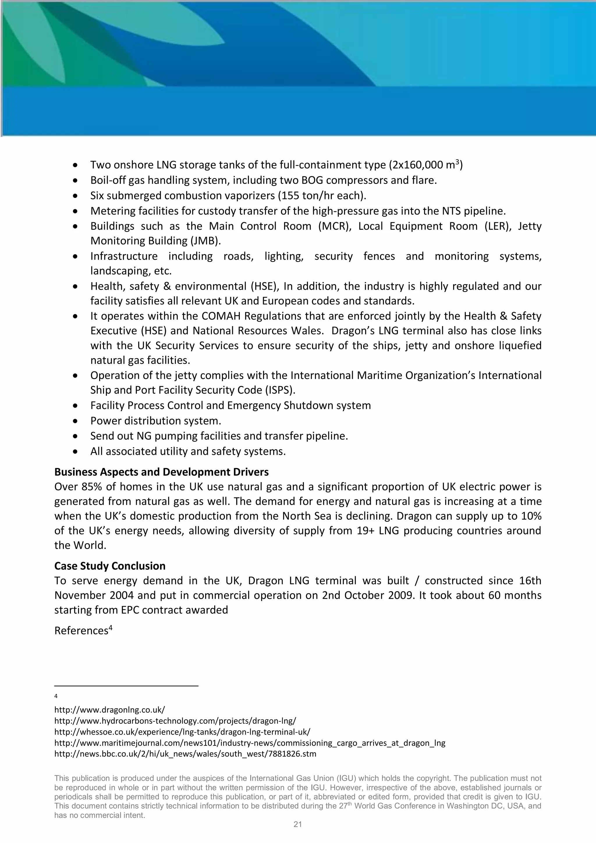 This publication is produced under the auspices of the International Gas Union (IGU) which holds the copyright. The publication must not
be reproduced in whole or in part without the written permission of the IGU. However, irrespective of the above, established journals or
periodicals shall be permitted to reproduce this publication, or part of it, abbreviated or edited form, provided that credit is given to IGU.
This document contains strictly technical information to be distributed during the 27th
World Gas Conference in Washington DC, USA, and
has no commercial intent.
21
• Two onshore LNG storage tanks of the full-containment type (2x160,000 m3
)
• Boil-off gas handling system, including two BOG compressors and flare.
• Six submerged combustion vaporizers (155 ton/hr each).
• Metering facilities for custody transfer of the high-pressure gas into the NTS pipeline.
• Buildings such as the Main Control Room (MCR), Local Equipment Room (LER), Jetty
Monitoring Building (JMB).
• Infrastructure including roads, lighting, security fences and monitoring systems,
landscaping, etc.
• Health, safety & environmental (HSE), In addition, the industry is highly regulated and our
facility satisfies all relevant UK and European codes and standards.
• It operates within the COMAH Regulations that are enforced jointly by the Health & Safety
Executive (HSE) and National Resources Wales. Dragon’s LNG terminal also has close links
with the UK Security Services to ensure security of the ships, jetty and onshore liquefied
natural gas facilities.
• Operation of the jetty complies with the International Maritime Organization’s International
Ship and Port Facility Security Code (ISPS).
• Facility Process Control and Emergency Shutdown system
• Power distribution system.
• Send out NG pumping facilities and transfer pipeline.
• All associated utility and safety systems.
Business Aspects and Development Drivers
Over 85% of homes in the UK use natural gas and a significant proportion of UK electric power is
generated from natural gas as well. The demand for energy and natural gas is increasing at a time
when the UK’s domestic production from the North Sea is declining. Dragon can supply up to 10%
of the UK’s energy needs, allowing diversity of supply from 19+ LNG producing countries around
the World.
Case Study Conclusion
To serve energy demand in the UK, Dragon LNG terminal was built / constructed since 16th
November 2004 and put in commercial operation on 2nd October 2009. It took about 60 months
starting from EPC contract awarded
References4
4
http://www.dragonlng.co.uk/
http://www.hydrocarbons-technology.com/projects/dragon-lng/
http://whessoe.co.uk/experience/lng-tanks/dragon-lng-terminal-uk/
http://www.maritimejournal.com/news101/industry-news/commissioning_cargo_arrives_at_dragon_lng
http://news.bbc.co.uk/2/hi/uk_news/wales/south_west/7881826.stm
 