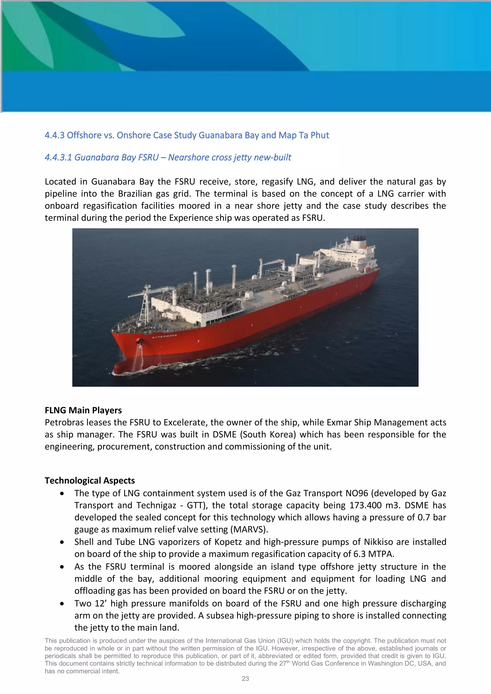 This publication is produced under the auspices of the International Gas Union (IGU) which holds the copyright. The publication must not
be reproduced in whole or in part without the written permission of the IGU. However, irrespective of the above, established journals or
periodicals shall be permitted to reproduce this publication, or part of it, abbreviated or edited form, provided that credit is given to IGU.
This document contains strictly technical information to be distributed during the 27th
World Gas Conference in Washington DC, USA, and
has no commercial intent.
23
4.4.3 Offshore vs. Onshore Case Study Guanabara Bay and Map Ta Phut
4.4.3.1 Guanabara Bay FSRU – Nearshore cross jetty new-built
Located in Guanabara Bay the FSRU receive, store, regasify LNG, and deliver the natural gas by
pipeline into the Brazilian gas grid. The terminal is based on the concept of a LNG carrier with
onboard regasification facilities moored in a near shore jetty and the case study describes the
terminal during the period the Experience ship was operated as FSRU.
FLNG Main Players
Petrobras leases the FSRU to Excelerate, the owner of the ship, while Exmar Ship Management acts
as ship manager. The FSRU was built in DSME (South Korea) which has been responsible for the
engineering, procurement, construction and commissioning of the unit.
Technological Aspects
• The type of LNG containment system used is of the Gaz Transport NO96 (developed by Gaz
Transport and Technigaz - GTT), the total storage capacity being 173.400 m3. DSME has
developed the sealed concept for this technology which allows having a pressure of 0.7 bar
gauge as maximum relief valve setting (MARVS).
• Shell and Tube LNG vaporizers of Kopetz and high-pressure pumps of Nikkiso are installed
on board of the ship to provide a maximum regasification capacity of 6.3 MTPA.
• As the FSRU terminal is moored alongside an island type offshore jetty structure in the
middle of the bay, additional mooring equipment and equipment for loading LNG and
offloading gas has been provided on board the FSRU or on the jetty.
• Two 12’ high pressure manifolds on board of the FSRU and one high pressure discharging
arm on the jetty are provided. A subsea high-pressure piping to shore is installed connecting
the jetty to the main land.
 