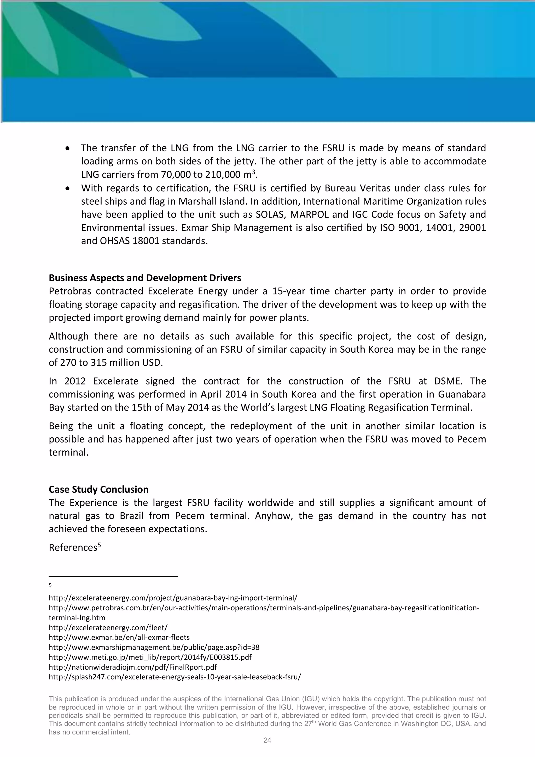 This publication is produced under the auspices of the International Gas Union (IGU) which holds the copyright. The publication must not
be reproduced in whole or in part without the written permission of the IGU. However, irrespective of the above, established journals or
periodicals shall be permitted to reproduce this publication, or part of it, abbreviated or edited form, provided that credit is given to IGU.
This document contains strictly technical information to be distributed during the 27th
World Gas Conference in Washington DC, USA, and
has no commercial intent.
24
• The transfer of the LNG from the LNG carrier to the FSRU is made by means of standard
loading arms on both sides of the jetty. The other part of the jetty is able to accommodate
LNG carriers from 70,000 to 210,000 m3
.
• With regards to certification, the FSRU is certified by Bureau Veritas under class rules for
steel ships and flag in Marshall Island. In addition, International Maritime Organization rules
have been applied to the unit such as SOLAS, MARPOL and IGC Code focus on Safety and
Environmental issues. Exmar Ship Management is also certified by ISO 9001, 14001, 29001
and OHSAS 18001 standards.
Business Aspects and Development Drivers
Petrobras contracted Excelerate Energy under a 15-year time charter party in order to provide
floating storage capacity and regasification. The driver of the development was to keep up with the
projected import growing demand mainly for power plants.
Although there are no details as such available for this specific project, the cost of design,
construction and commissioning of an FSRU of similar capacity in South Korea may be in the range
of 270 to 315 million USD.
In 2012 Excelerate signed the contract for the construction of the FSRU at DSME. The
commissioning was performed in April 2014 in South Korea and the first operation in Guanabara
Bay started on the 15th of May 2014 as the World’s largest LNG Floating Regasification Terminal.
Being the unit a floating concept, the redeployment of the unit in another similar location is
possible and has happened after just two years of operation when the FSRU was moved to Pecem
terminal.
Case Study Conclusion
The Experience is the largest FSRU facility worldwide and still supplies a significant amount of
natural gas to Brazil from Pecem terminal. Anyhow, the gas demand in the country has not
achieved the foreseen expectations.
References5
5
http://excelerateenergy.com/project/guanabara-bay-lng-import-terminal/
http://www.petrobras.com.br/en/our-activities/main-operations/terminals-and-pipelines/guanabara-bay-regasificationification-
terminal-lng.htm
http://excelerateenergy.com/fleet/
http://www.exmar.be/en/all-exmar-fleets
http://www.exmarshipmanagement.be/public/page.asp?id=38
http://www.meti.go.jp/meti_lib/report/2014fy/E003815.pdf
http://nationwideradiojm.com/pdf/FinalRport.pdf
http://splash247.com/excelerate-energy-seals-10-year-sale-leaseback-fsru/
 