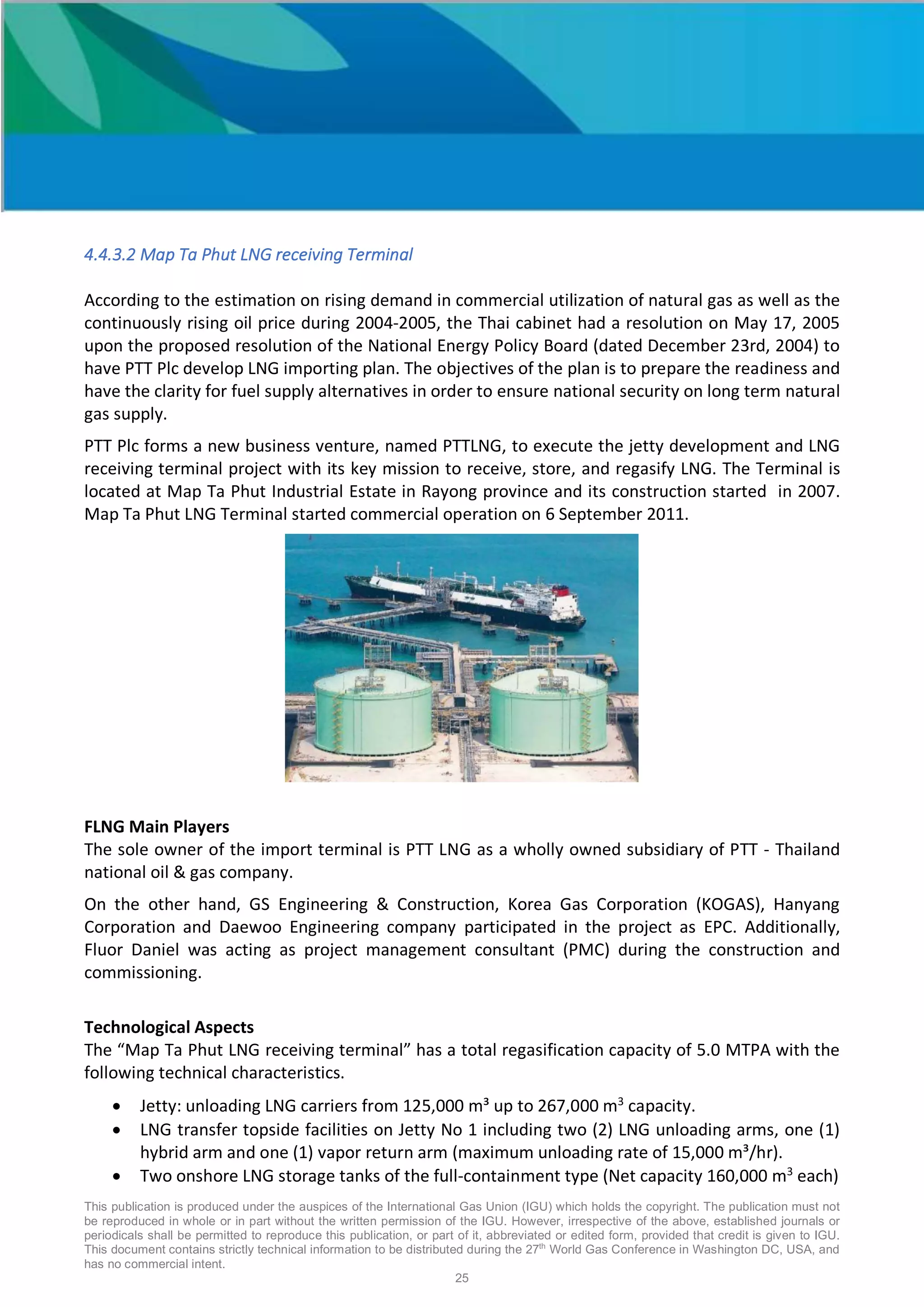 This publication is produced under the auspices of the International Gas Union (IGU) which holds the copyright. The publication must not
be reproduced in whole or in part without the written permission of the IGU. However, irrespective of the above, established journals or
periodicals shall be permitted to reproduce this publication, or part of it, abbreviated or edited form, provided that credit is given to IGU.
This document contains strictly technical information to be distributed during the 27th
World Gas Conference in Washington DC, USA, and
has no commercial intent.
25
4.4.3.2 Map Ta Phut LNG receiving Terminal
According to the estimation on rising demand in commercial utilization of natural gas as well as the
continuously rising oil price during 2004-2005, the Thai cabinet had a resolution on May 17, 2005
upon the proposed resolution of the National Energy Policy Board (dated December 23rd, 2004) to
have PTT Plc develop LNG importing plan. The objectives of the plan is to prepare the readiness and
have the clarity for fuel supply alternatives in order to ensure national security on long term natural
gas supply.
PTT Plc forms a new business venture, named PTTLNG, to execute the jetty development and LNG
receiving terminal project with its key mission to receive, store, and regasify LNG. The Terminal is
located at Map Ta Phut Industrial Estate in Rayong province and its construction started in 2007.
Map Ta Phut LNG Terminal started commercial operation on 6 September 2011.
FLNG Main Players
The sole owner of the import terminal is PTT LNG as a wholly owned subsidiary of PTT - Thailand
national oil & gas company.
On the other hand, GS Engineering & Construction, Korea Gas Corporation (KOGAS), Hanyang
Corporation and Daewoo Engineering company participated in the project as EPC. Additionally,
Fluor Daniel was acting as project management consultant (PMC) during the construction and
commissioning.
Technological Aspects
The “Map Ta Phut LNG receiving terminal” has a total regasification capacity of 5.0 MTPA with the
following technical characteristics.
• Jetty: unloading LNG carriers from 125,000 m³ up to 267,000 m3
capacity.
• LNG transfer topside facilities on Jetty No 1 including two (2) LNG unloading arms, one (1)
hybrid arm and one (1) vapor return arm (maximum unloading rate of 15,000 m³/hr).
• Two onshore LNG storage tanks of the full-containment type (Net capacity 160,000 m3
each)
 