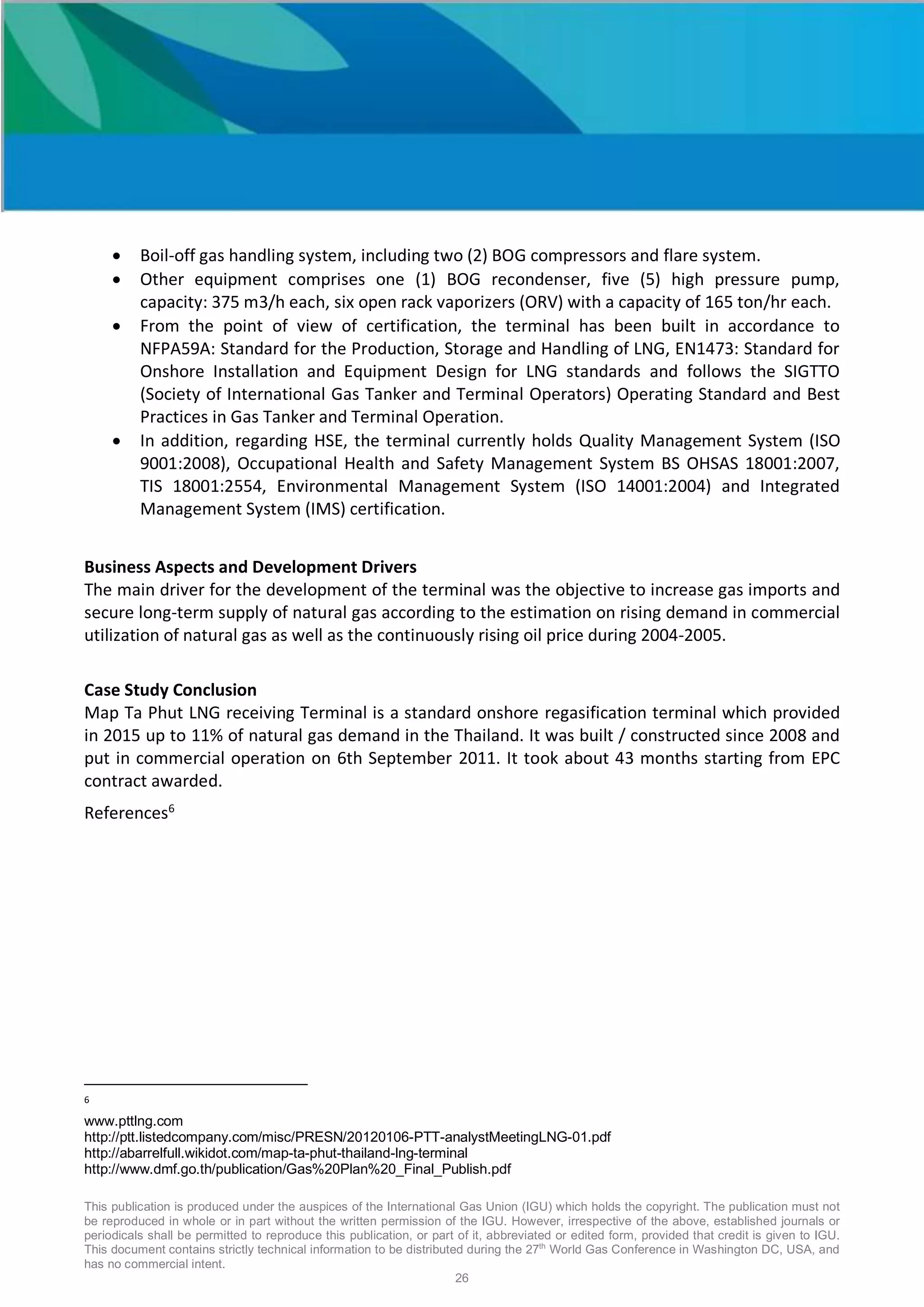 This publication is produced under the auspices of the International Gas Union (IGU) which holds the copyright. The publication must not
be reproduced in whole or in part without the written permission of the IGU. However, irrespective of the above, established journals or
periodicals shall be permitted to reproduce this publication, or part of it, abbreviated or edited form, provided that credit is given to IGU.
This document contains strictly technical information to be distributed during the 27th
World Gas Conference in Washington DC, USA, and
has no commercial intent.
26
• Boil-off gas handling system, including two (2) BOG compressors and flare system.
• Other equipment comprises one (1) BOG recondenser, five (5) high pressure pump,
capacity: 375 m3/h each, six open rack vaporizers (ORV) with a capacity of 165 ton/hr each.
• From the point of view of certification, the terminal has been built in accordance to
NFPA59A: Standard for the Production, Storage and Handling of LNG, EN1473: Standard for
Onshore Installation and Equipment Design for LNG standards and follows the SIGTTO
(Society of International Gas Tanker and Terminal Operators) Operating Standard and Best
Practices in Gas Tanker and Terminal Operation.
• In addition, regarding HSE, the terminal currently holds Quality Management System (ISO
9001:2008), Occupational Health and Safety Management System BS OHSAS 18001:2007,
TIS 18001:2554, Environmental Management System (ISO 14001:2004) and Integrated
Management System (IMS) certification.
Business Aspects and Development Drivers
The main driver for the development of the terminal was the objective to increase gas imports and
secure long-term supply of natural gas according to the estimation on rising demand in commercial
utilization of natural gas as well as the continuously rising oil price during 2004-2005.
Case Study Conclusion
Map Ta Phut LNG receiving Terminal is a standard onshore regasification terminal which provided
in 2015 up to 11% of natural gas demand in the Thailand. It was built / constructed since 2008 and
put in commercial operation on 6th September 2011. It took about 43 months starting from EPC
contract awarded.
References6
6
www.pttlng.com
http://ptt.listedcompany.com/misc/PRESN/20120106-PTT-analystMeetingLNG-01.pdf
http://abarrelfull.wikidot.com/map-ta-phut-thailand-lng-terminal
http://www.dmf.go.th/publication/Gas%20Plan%20_Final_Publish.pdf
 