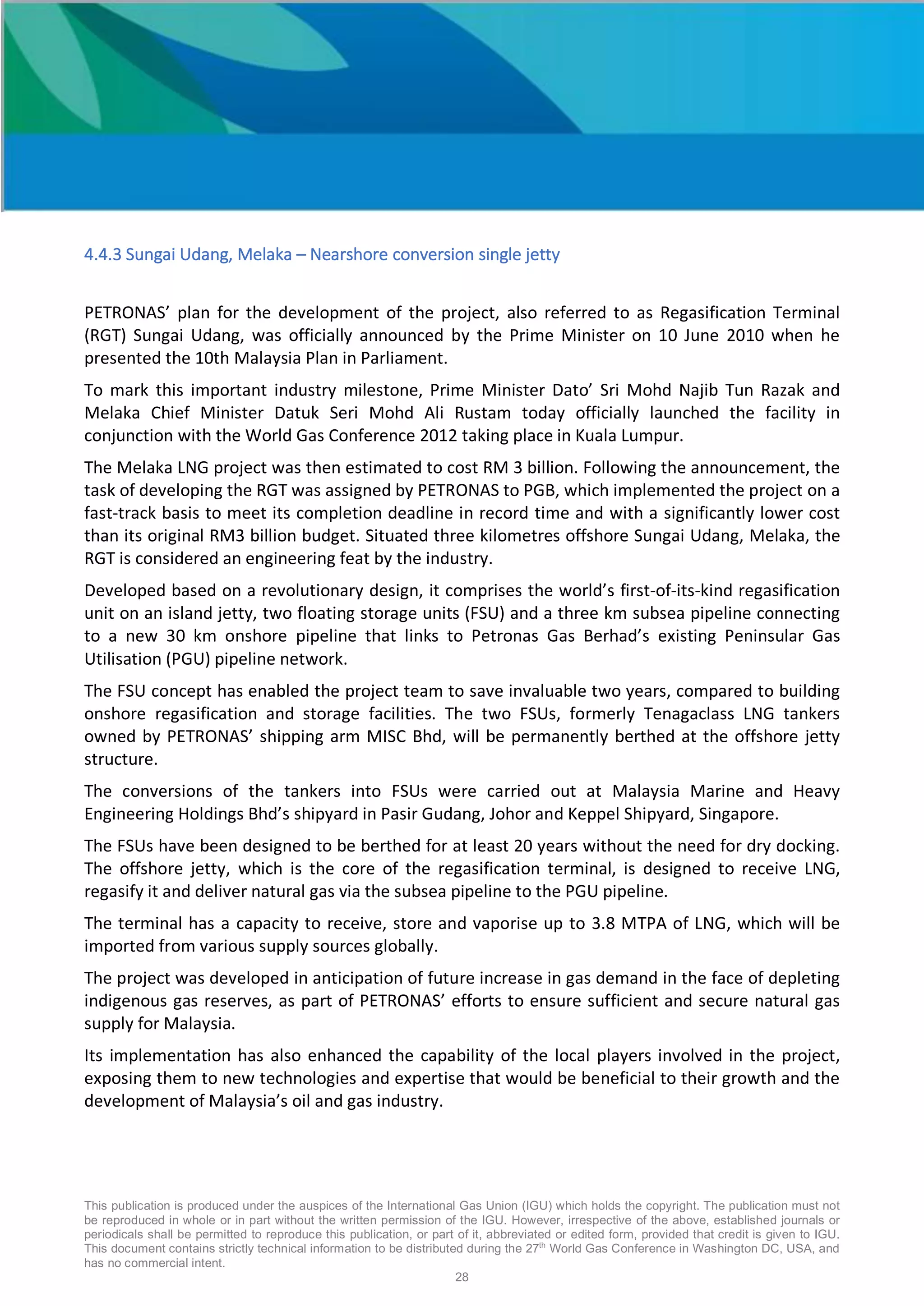 This publication is produced under the auspices of the International Gas Union (IGU) which holds the copyright. The publication must not
be reproduced in whole or in part without the written permission of the IGU. However, irrespective of the above, established journals or
periodicals shall be permitted to reproduce this publication, or part of it, abbreviated or edited form, provided that credit is given to IGU.
This document contains strictly technical information to be distributed during the 27th
World Gas Conference in Washington DC, USA, and
has no commercial intent.
28
4.4.3 Sungai Udang, Melaka – Nearshore conversion single jetty
PETRONAS’ plan for the development of the project, also referred to as Regasification Terminal
(RGT) Sungai Udang, was officially announced by the Prime Minister on 10 June 2010 when he
presented the 10th Malaysia Plan in Parliament.
To mark this important industry milestone, Prime Minister Dato’ Sri Mohd Najib Tun Razak and
Melaka Chief Minister Datuk Seri Mohd Ali Rustam today officially launched the facility in
conjunction with the World Gas Conference 2012 taking place in Kuala Lumpur.
The Melaka LNG project was then estimated to cost RM 3 billion. Following the announcement, the
task of developing the RGT was assigned by PETRONAS to PGB, which implemented the project on a
fast-track basis to meet its completion deadline in record time and with a significantly lower cost
than its original RM3 billion budget. Situated three kilometres offshore Sungai Udang, Melaka, the
RGT is considered an engineering feat by the industry.
Developed based on a revolutionary design, it comprises the world’s first-of-its-kind regasification
unit on an island jetty, two floating storage units (FSU) and a three km subsea pipeline connecting
to a new 30 km onshore pipeline that links to Petronas Gas Berhad’s existing Peninsular Gas
Utilisation (PGU) pipeline network.
The FSU concept has enabled the project team to save invaluable two years, compared to building
onshore regasification and storage facilities. The two FSUs, formerly Tenagaclass LNG tankers
owned by PETRONAS’ shipping arm MISC Bhd, will be permanently berthed at the offshore jetty
structure.
The conversions of the tankers into FSUs were carried out at Malaysia Marine and Heavy
Engineering Holdings Bhd’s shipyard in Pasir Gudang, Johor and Keppel Shipyard, Singapore.
The FSUs have been designed to be berthed for at least 20 years without the need for dry docking.
The offshore jetty, which is the core of the regasification terminal, is designed to receive LNG,
regasify it and deliver natural gas via the subsea pipeline to the PGU pipeline.
The terminal has a capacity to receive, store and vaporise up to 3.8 MTPA of LNG, which will be
imported from various supply sources globally.
The project was developed in anticipation of future increase in gas demand in the face of depleting
indigenous gas reserves, as part of PETRONAS’ efforts to ensure sufficient and secure natural gas
supply for Malaysia.
Its implementation has also enhanced the capability of the local players involved in the project,
exposing them to new technologies and expertise that would be beneficial to their growth and the
development of Malaysia’s oil and gas industry.
 