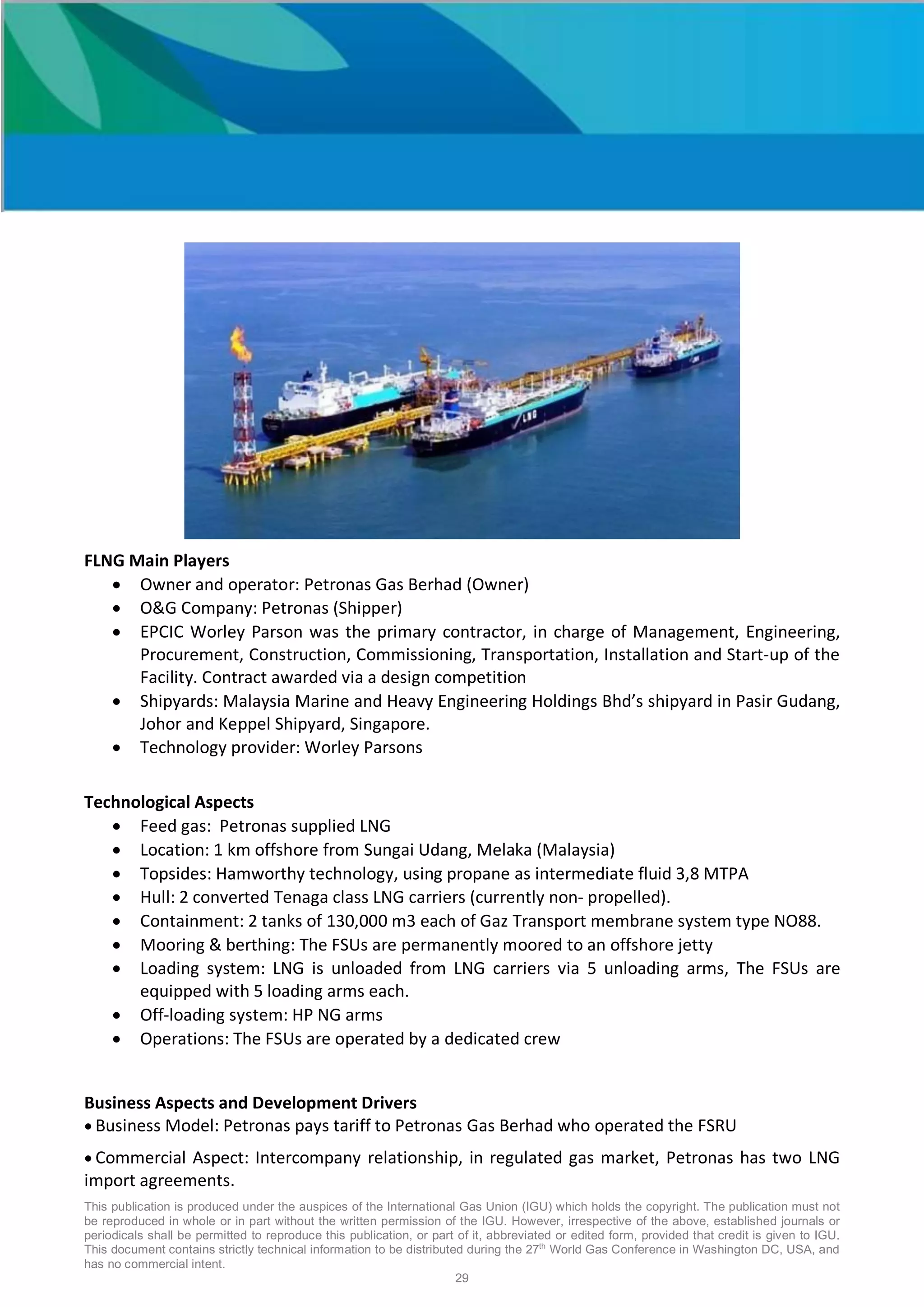 This publication is produced under the auspices of the International Gas Union (IGU) which holds the copyright. The publication must not
be reproduced in whole or in part without the written permission of the IGU. However, irrespective of the above, established journals or
periodicals shall be permitted to reproduce this publication, or part of it, abbreviated or edited form, provided that credit is given to IGU.
This document contains strictly technical information to be distributed during the 27th
World Gas Conference in Washington DC, USA, and
has no commercial intent.
29
FLNG Main Players
• Owner and operator: Petronas Gas Berhad (Owner)
• O&G Company: Petronas (Shipper)
• EPCIC Worley Parson was the primary contractor, in charge of Management, Engineering,
Procurement, Construction, Commissioning, Transportation, Installation and Start-up of the
Facility. Contract awarded via a design competition
• Shipyards: Malaysia Marine and Heavy Engineering Holdings Bhd’s shipyard in Pasir Gudang,
Johor and Keppel Shipyard, Singapore.
• Technology provider: Worley Parsons
Technological Aspects
• Feed gas: Petronas supplied LNG
• Location: 1 km offshore from Sungai Udang, Melaka (Malaysia)
• Topsides: Hamworthy technology, using propane as intermediate fluid 3,8 MTPA
• Hull: 2 converted Tenaga class LNG carriers (currently non- propelled).
• Containment: 2 tanks of 130,000 m3 each of Gaz Transport membrane system type NO88.
• Mooring & berthing: The FSUs are permanently moored to an offshore jetty
• Loading system: LNG is unloaded from LNG carriers via 5 unloading arms, The FSUs are
equipped with 5 loading arms each.
• Off-loading system: HP NG arms
• Operations: The FSUs are operated by a dedicated crew
Business Aspects and Development Drivers
• Business Model: Petronas pays tariff to Petronas Gas Berhad who operated the FSRU
• Commercial Aspect: Intercompany relationship, in regulated gas market, Petronas has two LNG
import agreements.
 