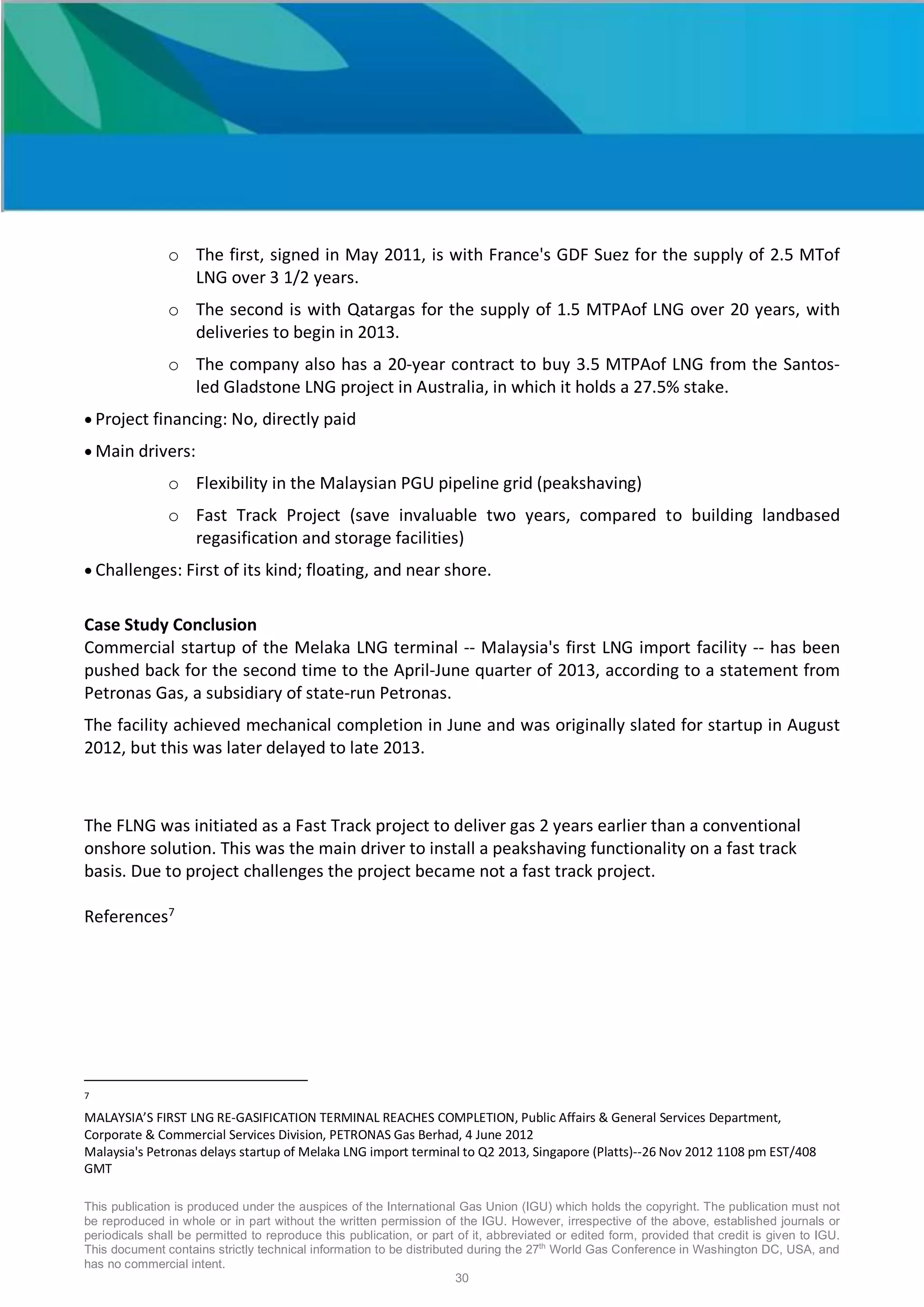 This publication is produced under the auspices of the International Gas Union (IGU) which holds the copyright. The publication must not
be reproduced in whole or in part without the written permission of the IGU. However, irrespective of the above, established journals or
periodicals shall be permitted to reproduce this publication, or part of it, abbreviated or edited form, provided that credit is given to IGU.
This document contains strictly technical information to be distributed during the 27th
World Gas Conference in Washington DC, USA, and
has no commercial intent.
30
o The first, signed in May 2011, is with France's GDF Suez for the supply of 2.5 MTof
LNG over 3 1/2 years.
o The second is with Qatargas for the supply of 1.5 MTPAof LNG over 20 years, with
deliveries to begin in 2013.
o The company also has a 20-year contract to buy 3.5 MTPAof LNG from the Santos-
led Gladstone LNG project in Australia, in which it holds a 27.5% stake.
• Project financing: No, directly paid
• Main drivers:
o Flexibility in the Malaysian PGU pipeline grid (peakshaving)
o Fast Track Project (save invaluable two years, compared to building landbased
regasification and storage facilities)
• Challenges: First of its kind; floating, and near shore.
Case Study Conclusion
Commercial startup of the Melaka LNG terminal -- Malaysia's first LNG import facility -- has been
pushed back for the second time to the April-June quarter of 2013, according to a statement from
Petronas Gas, a subsidiary of state-run Petronas.
The facility achieved mechanical completion in June and was originally slated for startup in August
2012, but this was later delayed to late 2013.
The FLNG was initiated as a Fast Track project to deliver gas 2 years earlier than a conventional
onshore solution. This was the main driver to install a peakshaving functionality on a fast track
basis. Due to project challenges the project became not a fast track project.
References7
7
MALAYSIA’S FIRST LNG RE-GASIFICATION TERMINAL REACHES COMPLETION, Public Affairs & General Services Department,
Corporate & Commercial Services Division, PETRONAS Gas Berhad, 4 June 2012
Malaysia's Petronas delays startup of Melaka LNG import terminal to Q2 2013, Singapore (Platts)--26 Nov 2012 1108 pm EST/408
GMT
 