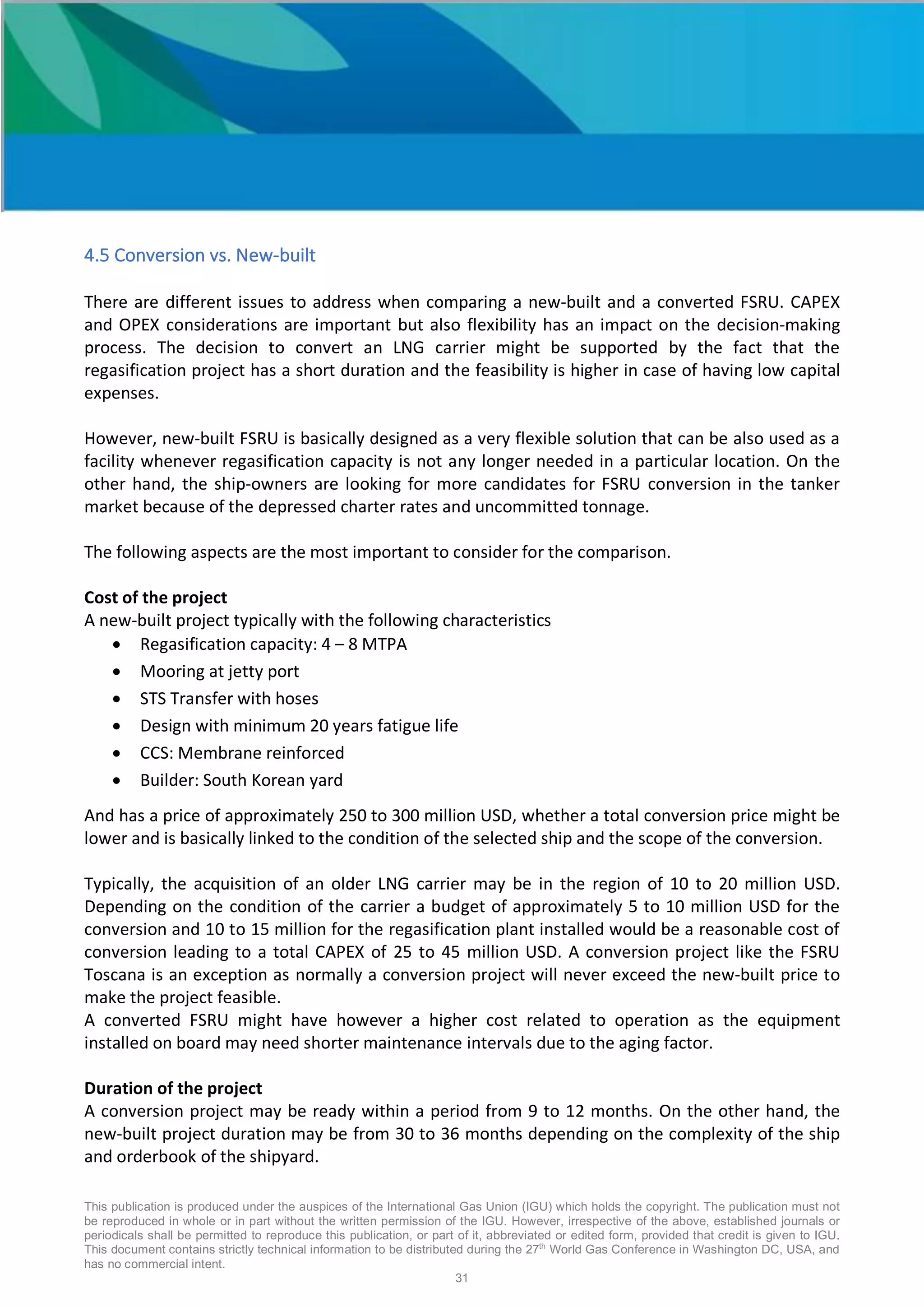 This publication is produced under the auspices of the International Gas Union (IGU) which holds the copyright. The publication must not
be reproduced in whole or in part without the written permission of the IGU. However, irrespective of the above, established journals or
periodicals shall be permitted to reproduce this publication, or part of it, abbreviated or edited form, provided that credit is given to IGU.
This document contains strictly technical information to be distributed during the 27th
World Gas Conference in Washington DC, USA, and
has no commercial intent.
31
4.5 Conversion vs. New-built
There are different issues to address when comparing a new-built and a converted FSRU. CAPEX
and OPEX considerations are important but also flexibility has an impact on the decision-making
process. The decision to convert an LNG carrier might be supported by the fact that the
regasification project has a short duration and the feasibility is higher in case of having low capital
expenses.
However, new-built FSRU is basically designed as a very flexible solution that can be also used as a
facility whenever regasification capacity is not any longer needed in a particular location. On the
other hand, the ship-owners are looking for more candidates for FSRU conversion in the tanker
market because of the depressed charter rates and uncommitted tonnage.
The following aspects are the most important to consider for the comparison.
Cost of the project
A new-built project typically with the following characteristics
• Regasification capacity: 4 – 8 MTPA
• Mooring at jetty port
• STS Transfer with hoses
• Design with minimum 20 years fatigue life
• CCS: Membrane reinforced
• Builder: South Korean yard
And has a price of approximately 250 to 300 million USD, whether a total conversion price might be
lower and is basically linked to the condition of the selected ship and the scope of the conversion.
Typically, the acquisition of an older LNG carrier may be in the region of 10 to 20 million USD.
Depending on the condition of the carrier a budget of approximately 5 to 10 million USD for the
conversion and 10 to 15 million for the regasification plant installed would be a reasonable cost of
conversion leading to a total CAPEX of 25 to 45 million USD. A conversion project like the FSRU
Toscana is an exception as normally a conversion project will never exceed the new-built price to
make the project feasible.
A converted FSRU might have however a higher cost related to operation as the equipment
installed on board may need shorter maintenance intervals due to the aging factor.
Duration of the project
A conversion project may be ready within a period from 9 to 12 months. On the other hand, the
new-built project duration may be from 30 to 36 months depending on the complexity of the ship
and orderbook of the shipyard.
 