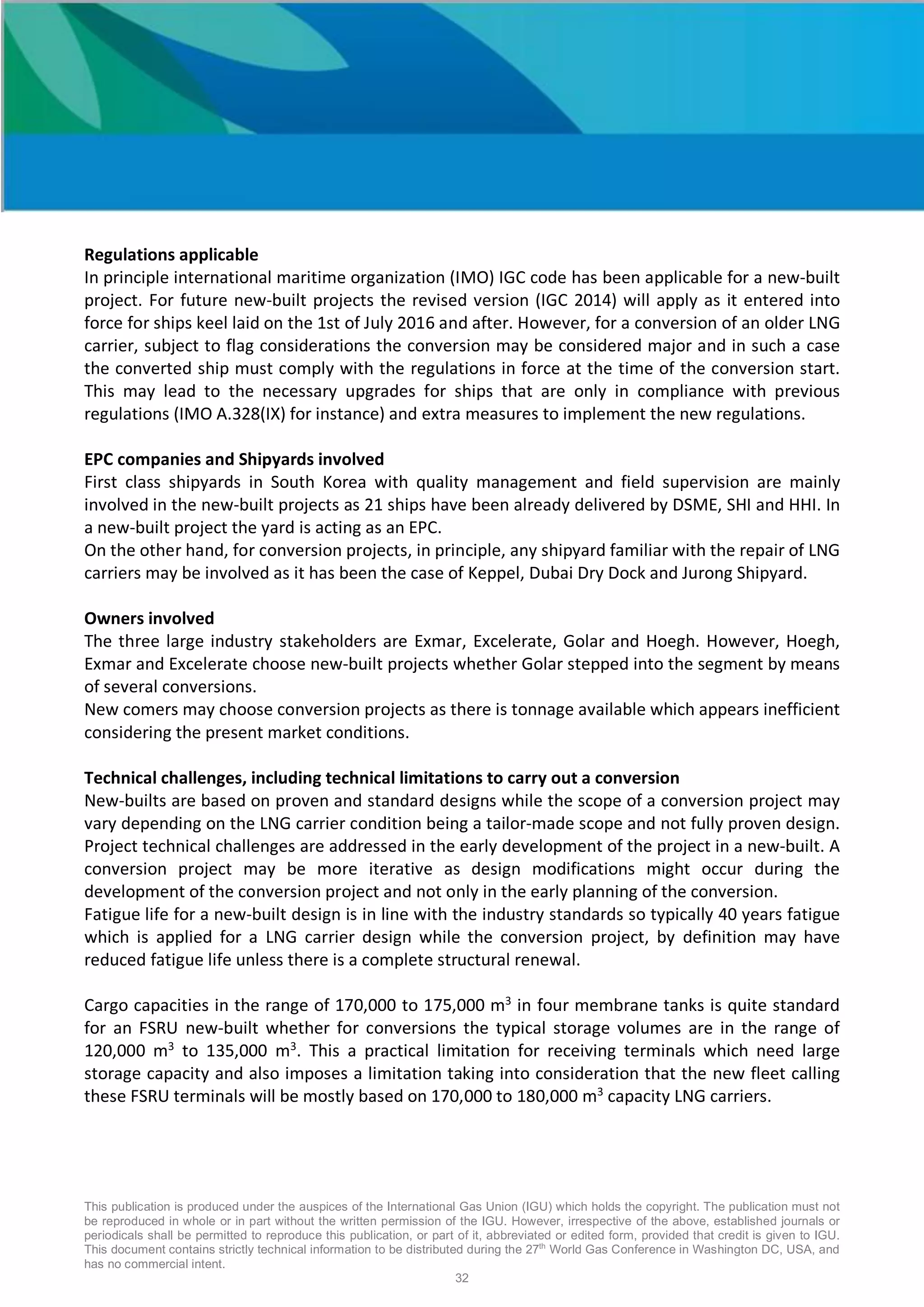 This publication is produced under the auspices of the International Gas Union (IGU) which holds the copyright. The publication must not
be reproduced in whole or in part without the written permission of the IGU. However, irrespective of the above, established journals or
periodicals shall be permitted to reproduce this publication, or part of it, abbreviated or edited form, provided that credit is given to IGU.
This document contains strictly technical information to be distributed during the 27th
World Gas Conference in Washington DC, USA, and
has no commercial intent.
32
Regulations applicable
In principle international maritime organization (IMO) IGC code has been applicable for a new-built
project. For future new-built projects the revised version (IGC 2014) will apply as it entered into
force for ships keel laid on the 1st of July 2016 and after. However, for a conversion of an older LNG
carrier, subject to flag considerations the conversion may be considered major and in such a case
the converted ship must comply with the regulations in force at the time of the conversion start.
This may lead to the necessary upgrades for ships that are only in compliance with previous
regulations (IMO A.328(IX) for instance) and extra measures to implement the new regulations.
EPC companies and Shipyards involved
First class shipyards in South Korea with quality management and field supervision are mainly
involved in the new-built projects as 21 ships have been already delivered by DSME, SHI and HHI. In
a new-built project the yard is acting as an EPC.
On the other hand, for conversion projects, in principle, any shipyard familiar with the repair of LNG
carriers may be involved as it has been the case of Keppel, Dubai Dry Dock and Jurong Shipyard.
Owners involved
The three large industry stakeholders are Exmar, Excelerate, Golar and Hoegh. However, Hoegh,
Exmar and Excelerate choose new-built projects whether Golar stepped into the segment by means
of several conversions.
New comers may choose conversion projects as there is tonnage available which appears inefficient
considering the present market conditions.
Technical challenges, including technical limitations to carry out a conversion
New-builts are based on proven and standard designs while the scope of a conversion project may
vary depending on the LNG carrier condition being a tailor-made scope and not fully proven design.
Project technical challenges are addressed in the early development of the project in a new-built. A
conversion project may be more iterative as design modifications might occur during the
development of the conversion project and not only in the early planning of the conversion.
Fatigue life for a new-built design is in line with the industry standards so typically 40 years fatigue
which is applied for a LNG carrier design while the conversion project, by definition may have
reduced fatigue life unless there is a complete structural renewal.
Cargo capacities in the range of 170,000 to 175,000 m3
in four membrane tanks is quite standard
for an FSRU new-built whether for conversions the typical storage volumes are in the range of
120,000 m3
to 135,000 m3
. This a practical limitation for receiving terminals which need large
storage capacity and also imposes a limitation taking into consideration that the new fleet calling
these FSRU terminals will be mostly based on 170,000 to 180,000 m3
capacity LNG carriers.
 