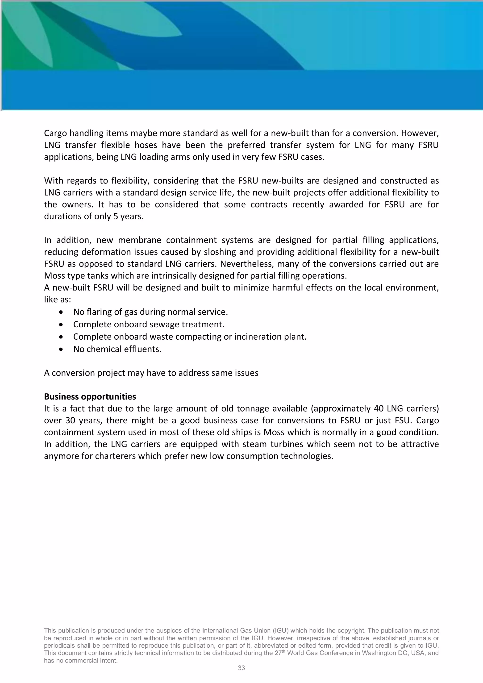 This publication is produced under the auspices of the International Gas Union (IGU) which holds the copyright. The publication must not
be reproduced in whole or in part without the written permission of the IGU. However, irrespective of the above, established journals or
periodicals shall be permitted to reproduce this publication, or part of it, abbreviated or edited form, provided that credit is given to IGU.
This document contains strictly technical information to be distributed during the 27th
World Gas Conference in Washington DC, USA, and
has no commercial intent.
33
Cargo handling items maybe more standard as well for a new-built than for a conversion. However,
LNG transfer flexible hoses have been the preferred transfer system for LNG for many FSRU
applications, being LNG loading arms only used in very few FSRU cases.
With regards to flexibility, considering that the FSRU new-builts are designed and constructed as
LNG carriers with a standard design service life, the new-built projects offer additional flexibility to
the owners. It has to be considered that some contracts recently awarded for FSRU are for
durations of only 5 years.
In addition, new membrane containment systems are designed for partial filling applications,
reducing deformation issues caused by sloshing and providing additional flexibility for a new-built
FSRU as opposed to standard LNG carriers. Nevertheless, many of the conversions carried out are
Moss type tanks which are intrinsically designed for partial filling operations.
A new-built FSRU will be designed and built to minimize harmful effects on the local environment,
like as:
• No flaring of gas during normal service.
• Complete onboard sewage treatment.
• Complete onboard waste compacting or incineration plant.
• No chemical effluents.
A conversion project may have to address same issues
Business opportunities
It is a fact that due to the large amount of old tonnage available (approximately 40 LNG carriers)
over 30 years, there might be a good business case for conversions to FSRU or just FSU. Cargo
containment system used in most of these old ships is Moss which is normally in a good condition.
In addition, the LNG carriers are equipped with steam turbines which seem not to be attractive
anymore for charterers which prefer new low consumption technologies.
 