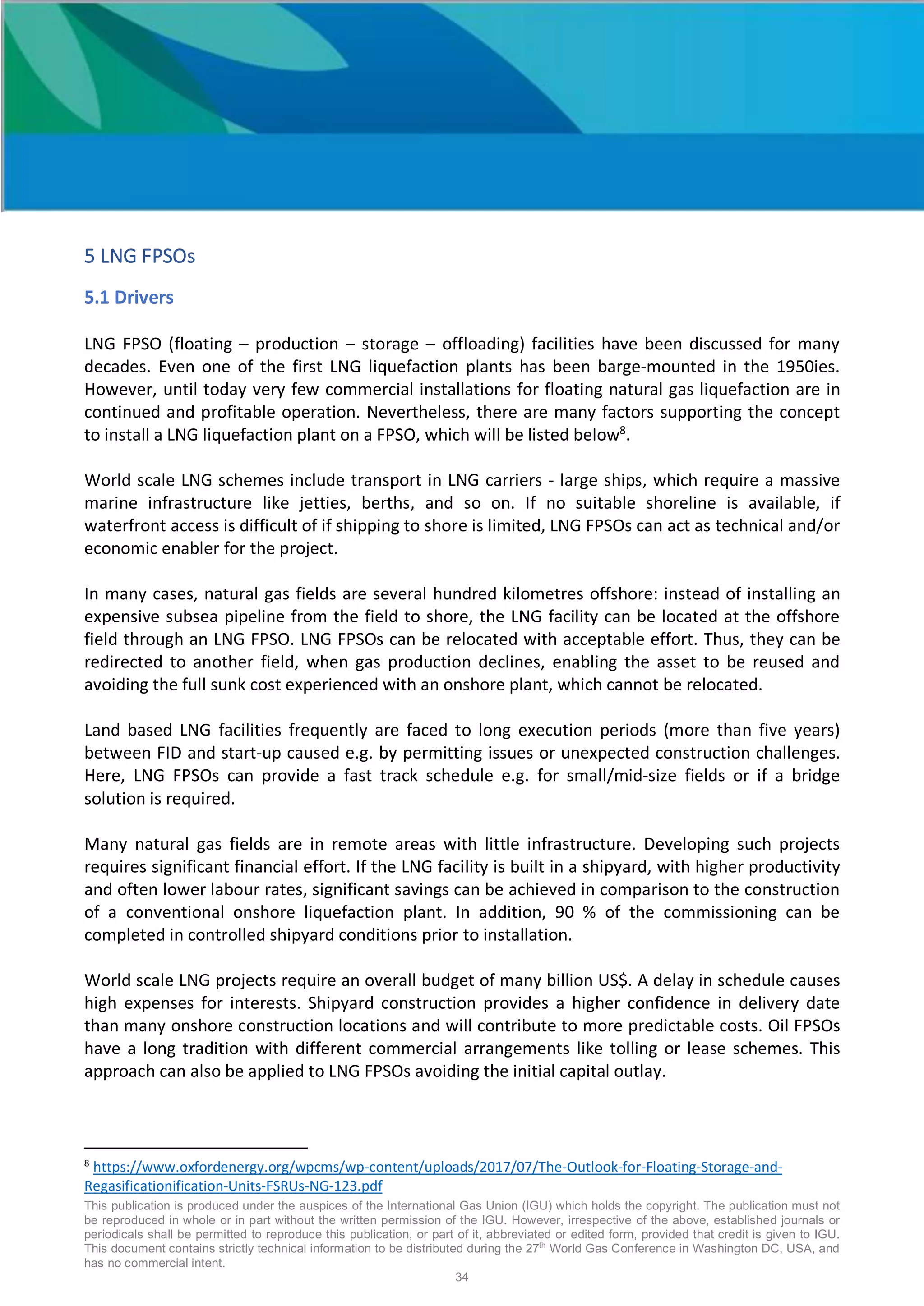 This publication is produced under the auspices of the International Gas Union (IGU) which holds the copyright. The publication must not
be reproduced in whole or in part without the written permission of the IGU. However, irrespective of the above, established journals or
periodicals shall be permitted to reproduce this publication, or part of it, abbreviated or edited form, provided that credit is given to IGU.
This document contains strictly technical information to be distributed during the 27th
World Gas Conference in Washington DC, USA, and
has no commercial intent.
34
5 LNG FPSOs
5.1 Drivers
LNG FPSO (floating – production – storage – offloading) facilities have been discussed for many
decades. Even one of the first LNG liquefaction plants has been barge-mounted in the 1950ies.
However, until today very few commercial installations for floating natural gas liquefaction are in
continued and profitable operation. Nevertheless, there are many factors supporting the concept
to install a LNG liquefaction plant on a FPSO, which will be listed below8
.
World scale LNG schemes include transport in LNG carriers - large ships, which require a massive
marine infrastructure like jetties, berths, and so on. If no suitable shoreline is available, if
waterfront access is difficult of if shipping to shore is limited, LNG FPSOs can act as technical and/or
economic enabler for the project.
In many cases, natural gas fields are several hundred kilometres offshore: instead of installing an
expensive subsea pipeline from the field to shore, the LNG facility can be located at the offshore
field through an LNG FPSO. LNG FPSOs can be relocated with acceptable effort. Thus, they can be
redirected to another field, when gas production declines, enabling the asset to be reused and
avoiding the full sunk cost experienced with an onshore plant, which cannot be relocated.
Land based LNG facilities frequently are faced to long execution periods (more than five years)
between FID and start-up caused e.g. by permitting issues or unexpected construction challenges.
Here, LNG FPSOs can provide a fast track schedule e.g. for small/mid-size fields or if a bridge
solution is required.
Many natural gas fields are in remote areas with little infrastructure. Developing such projects
requires significant financial effort. If the LNG facility is built in a shipyard, with higher productivity
and often lower labour rates, significant savings can be achieved in comparison to the construction
of a conventional onshore liquefaction plant. In addition, 90 % of the commissioning can be
completed in controlled shipyard conditions prior to installation.
World scale LNG projects require an overall budget of many billion US$. A delay in schedule causes
high expenses for interests. Shipyard construction provides a higher confidence in delivery date
than many onshore construction locations and will contribute to more predictable costs. Oil FPSOs
have a long tradition with different commercial arrangements like tolling or lease schemes. This
approach can also be applied to LNG FPSOs avoiding the initial capital outlay.
8
https://www.oxfordenergy.org/wpcms/wp-content/uploads/2017/07/The-Outlook-for-Floating-Storage-and-
Regasificationification-Units-FSRUs-NG-123.pdf
 
