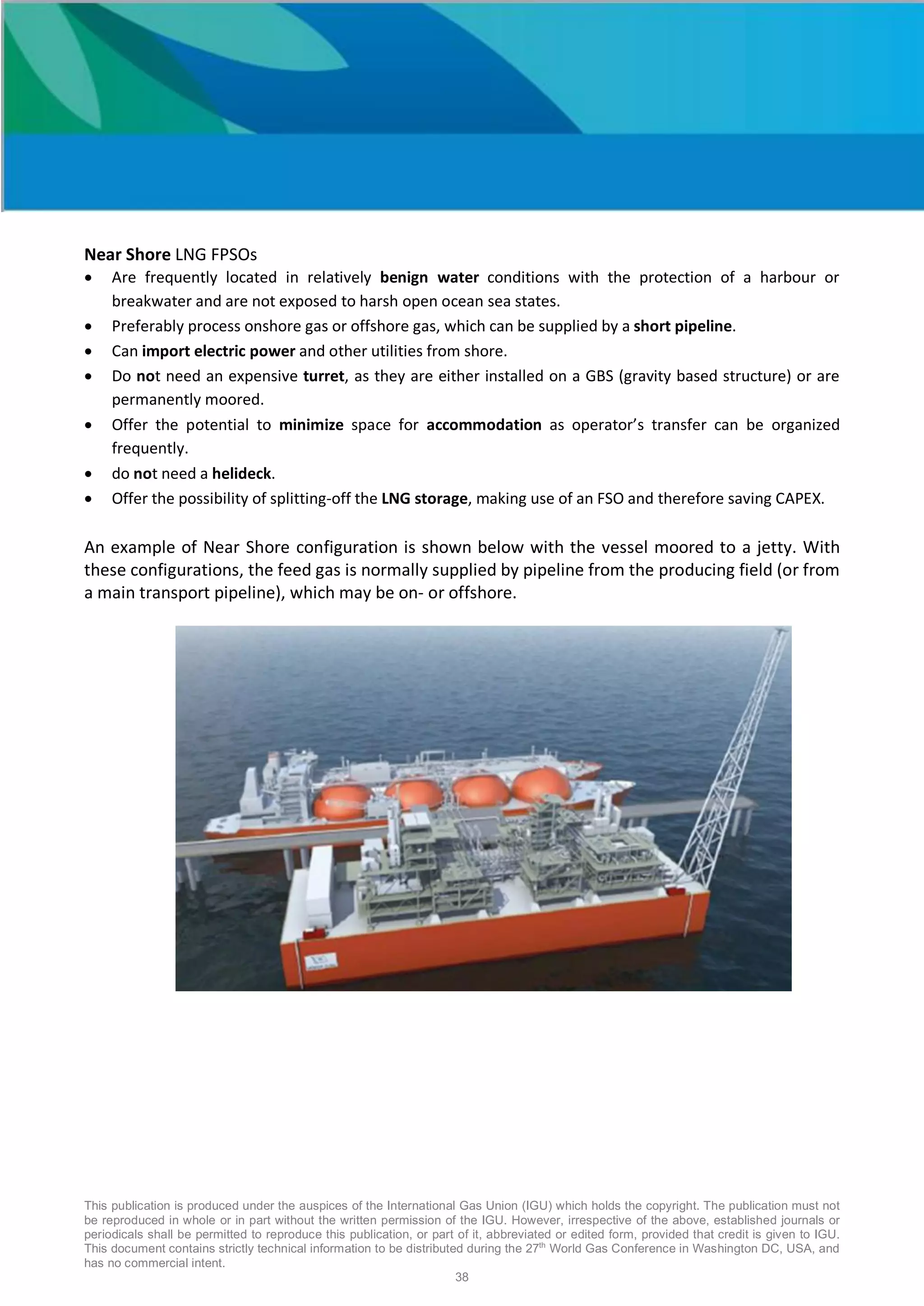 This publication is produced under the auspices of the International Gas Union (IGU) which holds the copyright. The publication must not
be reproduced in whole or in part without the written permission of the IGU. However, irrespective of the above, established journals or
periodicals shall be permitted to reproduce this publication, or part of it, abbreviated or edited form, provided that credit is given to IGU.
This document contains strictly technical information to be distributed during the 27th
World Gas Conference in Washington DC, USA, and
has no commercial intent.
38
Near Shore LNG FPSOs
• Are frequently located in relatively benign water conditions with the protection of a harbour or
breakwater and are not exposed to harsh open ocean sea states.
• Preferably process onshore gas or offshore gas, which can be supplied by a short pipeline.
• Can import electric power and other utilities from shore.
• Do not need an expensive turret, as they are either installed on a GBS (gravity based structure) or are
permanently moored.
• Offer the potential to minimize space for accommodation as operator’s transfer can be organized
frequently.
• do not need a helideck.
• Offer the possibility of splitting-off the LNG storage, making use of an FSO and therefore saving CAPEX.
An example of Near Shore configuration is shown below with the vessel moored to a jetty. With
these configurations, the feed gas is normally supplied by pipeline from the producing field (or from
a main transport pipeline), which may be on- or offshore.
 