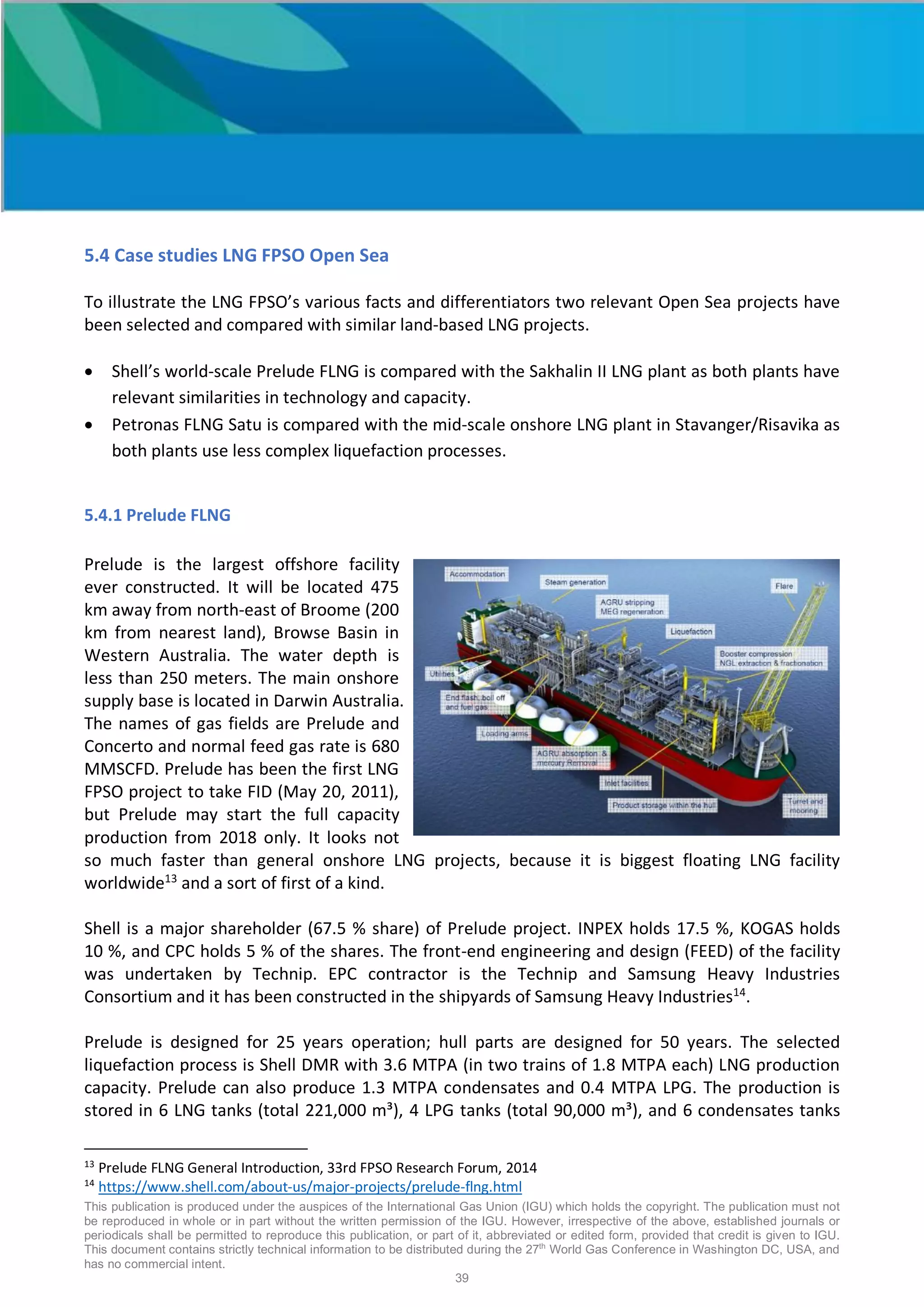 This publication is produced under the auspices of the International Gas Union (IGU) which holds the copyright. The publication must not
be reproduced in whole or in part without the written permission of the IGU. However, irrespective of the above, established journals or
periodicals shall be permitted to reproduce this publication, or part of it, abbreviated or edited form, provided that credit is given to IGU.
This document contains strictly technical information to be distributed during the 27th
World Gas Conference in Washington DC, USA, and
has no commercial intent.
39
5.4 Case studies LNG FPSO Open Sea
To illustrate the LNG FPSO’s various facts and differentiators two relevant Open Sea projects have
been selected and compared with similar land-based LNG projects.
• Shell’s world-scale Prelude FLNG is compared with the Sakhalin II LNG plant as both plants have
relevant similarities in technology and capacity.
• Petronas FLNG Satu is compared with the mid-scale onshore LNG plant in Stavanger/Risavika as
both plants use less complex liquefaction processes.
5.4.1 Prelude FLNG
Prelude is the largest offshore facility
ever constructed. It will be located 475
km away from north-east of Broome (200
km from nearest land), Browse Basin in
Western Australia. The water depth is
less than 250 meters. The main onshore
supply base is located in Darwin Australia.
The names of gas fields are Prelude and
Concerto and normal feed gas rate is 680
MMSCFD. Prelude has been the first LNG
FPSO project to take FID (May 20, 2011),
but Prelude may start the full capacity
production from 2018 only. It looks not
so much faster than general onshore LNG projects, because it is biggest floating LNG facility
worldwide13
and a sort of first of a kind.
Shell is a major shareholder (67.5 % share) of Prelude project. INPEX holds 17.5 %, KOGAS holds
10 %, and CPC holds 5 % of the shares. The front-end engineering and design (FEED) of the facility
was undertaken by Technip. EPC contractor is the Technip and Samsung Heavy Industries
Consortium and it has been constructed in the shipyards of Samsung Heavy Industries14
.
Prelude is designed for 25 years operation; hull parts are designed for 50 years. The selected
liquefaction process is Shell DMR with 3.6 MTPA (in two trains of 1.8 MTPA each) LNG production
capacity. Prelude can also produce 1.3 MTPA condensates and 0.4 MTPA LPG. The production is
stored in 6 LNG tanks (total 221,000 m³), 4 LPG tanks (total 90,000 m³), and 6 condensates tanks
13
Prelude FLNG General Introduction, 33rd FPSO Research Forum, 2014
14
https://www.shell.com/about-us/major-projects/prelude-flng.html
 