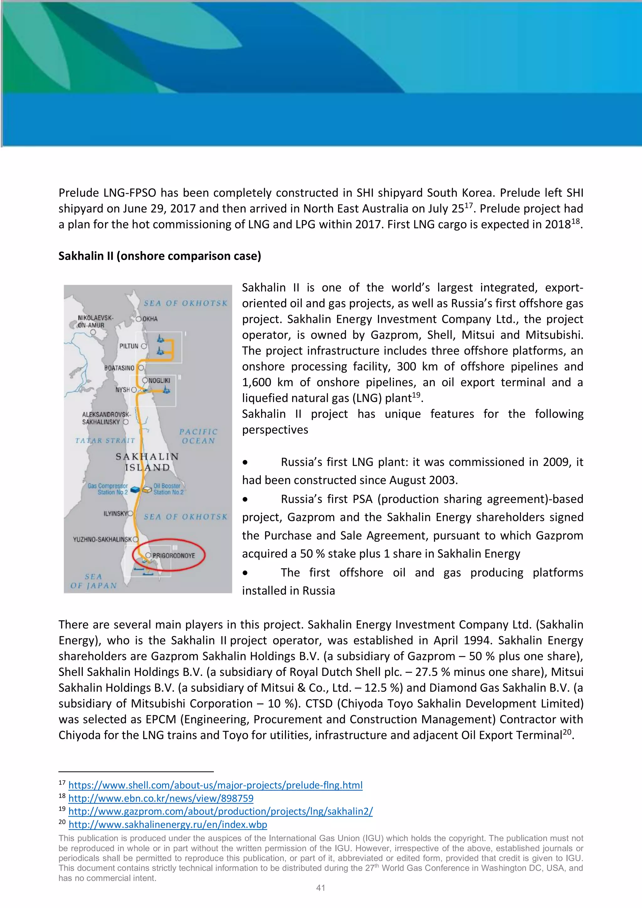 This publication is produced under the auspices of the International Gas Union (IGU) which holds the copyright. The publication must not
be reproduced in whole or in part without the written permission of the IGU. However, irrespective of the above, established journals or
periodicals shall be permitted to reproduce this publication, or part of it, abbreviated or edited form, provided that credit is given to IGU.
This document contains strictly technical information to be distributed during the 27th
World Gas Conference in Washington DC, USA, and
has no commercial intent.
41
Prelude LNG-FPSO has been completely constructed in SHI shipyard South Korea. Prelude left SHI
shipyard on June 29, 2017 and then arrived in North East Australia on July 2517
. Prelude project had
a plan for the hot commissioning of LNG and LPG within 2017. First LNG cargo is expected in 201818
.
Sakhalin II (onshore comparison case)
Sakhalin II is one of the world’s largest integrated, export-
oriented oil and gas projects, as well as Russia’s first offshore gas
project. Sakhalin Energy Investment Company Ltd., the project
operator, is owned by Gazprom, Shell, Mitsui and Mitsubishi.
The project infrastructure includes three offshore platforms, an
onshore processing facility, 300 km of offshore pipelines and
1,600 km of onshore pipelines, an oil export terminal and a
liquefied natural gas (LNG) plant19
.
Sakhalin II project has unique features for the following
perspectives
• Russia’s first LNG plant: it was commissioned in 2009, it
had been constructed since August 2003.
• Russia’s first PSA (production sharing agreement)-based
project, Gazprom and the Sakhalin Energy shareholders signed
the Purchase and Sale Agreement, pursuant to which Gazprom
acquired a 50 % stake plus 1 share in Sakhalin Energy
• The first offshore oil and gas producing platforms
installed in Russia
There are several main players in this project. Sakhalin Energy Investment Company Ltd. (Sakhalin
Energy), who is the Sakhalin II project operator, was established in April 1994. Sakhalin Energy
shareholders are Gazprom Sakhalin Holdings B.V. (a subsidiary of Gazprom – 50 % plus one share),
Shell Sakhalin Holdings B.V. (a subsidiary of Royal Dutch Shell plc. – 27.5 % minus one share), Mitsui
Sakhalin Holdings B.V. (a subsidiary of Mitsui & Co., Ltd. – 12.5 %) and Diamond Gas Sakhalin B.V. (a
subsidiary of Mitsubishi Corporation – 10 %). CTSD (Chiyoda Toyo Sakhalin Development Limited)
was selected as EPCM (Engineering, Procurement and Construction Management) Contractor with
Chiyoda for the LNG trains and Toyo for utilities, infrastructure and adjacent Oil Export Terminal20
.
17
https://www.shell.com/about-us/major-projects/prelude-flng.html
18
http://www.ebn.co.kr/news/view/898759
19
http://www.gazprom.com/about/production/projects/lng/sakhalin2/
20
http://www.sakhalinenergy.ru/en/index.wbp
 