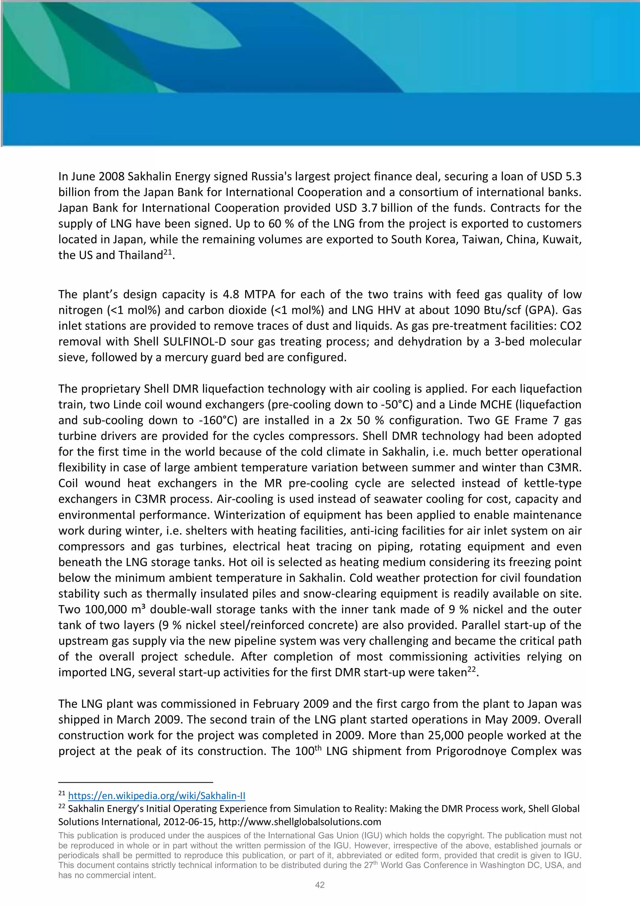 This publication is produced under the auspices of the International Gas Union (IGU) which holds the copyright. The publication must not
be reproduced in whole or in part without the written permission of the IGU. However, irrespective of the above, established journals or
periodicals shall be permitted to reproduce this publication, or part of it, abbreviated or edited form, provided that credit is given to IGU.
This document contains strictly technical information to be distributed during the 27th
World Gas Conference in Washington DC, USA, and
has no commercial intent.
42
In June 2008 Sakhalin Energy signed Russia's largest project finance deal, securing a loan of USD 5.3
billion from the Japan Bank for International Cooperation and a consortium of international banks.
Japan Bank for International Cooperation provided USD 3.7 billion of the funds. Contracts for the
supply of LNG have been signed. Up to 60 % of the LNG from the project is exported to customers
located in Japan, while the remaining volumes are exported to South Korea, Taiwan, China, Kuwait,
the US and Thailand21
.
The plant’s design capacity is 4.8 MTPA for each of the two trains with feed gas quality of low
nitrogen (<1 mol%) and carbon dioxide (<1 mol%) and LNG HHV at about 1090 Btu/scf (GPA). Gas
inlet stations are provided to remove traces of dust and liquids. As gas pre-treatment facilities: CO2
removal with Shell SULFINOL-D sour gas treating process; and dehydration by a 3-bed molecular
sieve, followed by a mercury guard bed are configured.
The proprietary Shell DMR liquefaction technology with air cooling is applied. For each liquefaction
train, two Linde coil wound exchangers (pre-cooling down to -50°C) and a Linde MCHE (liquefaction
and sub-cooling down to -160°C) are installed in a 2x 50 % configuration. Two GE Frame 7 gas
turbine drivers are provided for the cycles compressors. Shell DMR technology had been adopted
for the first time in the world because of the cold climate in Sakhalin, i.e. much better operational
flexibility in case of large ambient temperature variation between summer and winter than C3MR.
Coil wound heat exchangers in the MR pre-cooling cycle are selected instead of kettle-type
exchangers in C3MR process. Air-cooling is used instead of seawater cooling for cost, capacity and
environmental performance. Winterization of equipment has been applied to enable maintenance
work during winter, i.e. shelters with heating facilities, anti-icing facilities for air inlet system on air
compressors and gas turbines, electrical heat tracing on piping, rotating equipment and even
beneath the LNG storage tanks. Hot oil is selected as heating medium considering its freezing point
below the minimum ambient temperature in Sakhalin. Cold weather protection for civil foundation
stability such as thermally insulated piles and snow-clearing equipment is readily available on site.
Two 100,000 m³ double-wall storage tanks with the inner tank made of 9 % nickel and the outer
tank of two layers (9 % nickel steel/reinforced concrete) are also provided. Parallel start-up of the
upstream gas supply via the new pipeline system was very challenging and became the critical path
of the overall project schedule. After completion of most commissioning activities relying on
imported LNG, several start-up activities for the first DMR start-up were taken22
.
The LNG plant was commissioned in February 2009 and the first cargo from the plant to Japan was
shipped in March 2009. The second train of the LNG plant started operations in May 2009. Overall
construction work for the project was completed in 2009. More than 25,000 people worked at the
project at the peak of its construction. The 100th
LNG shipment from Prigorodnoye Complex was
21
https://en.wikipedia.org/wiki/Sakhalin-II
22
Sakhalin Energy’s Initial Operating Experience from Simulation to Reality: Making the DMR Process work, Shell Global
Solutions International, 2012-06-15, http://www.shellglobalsolutions.com
 