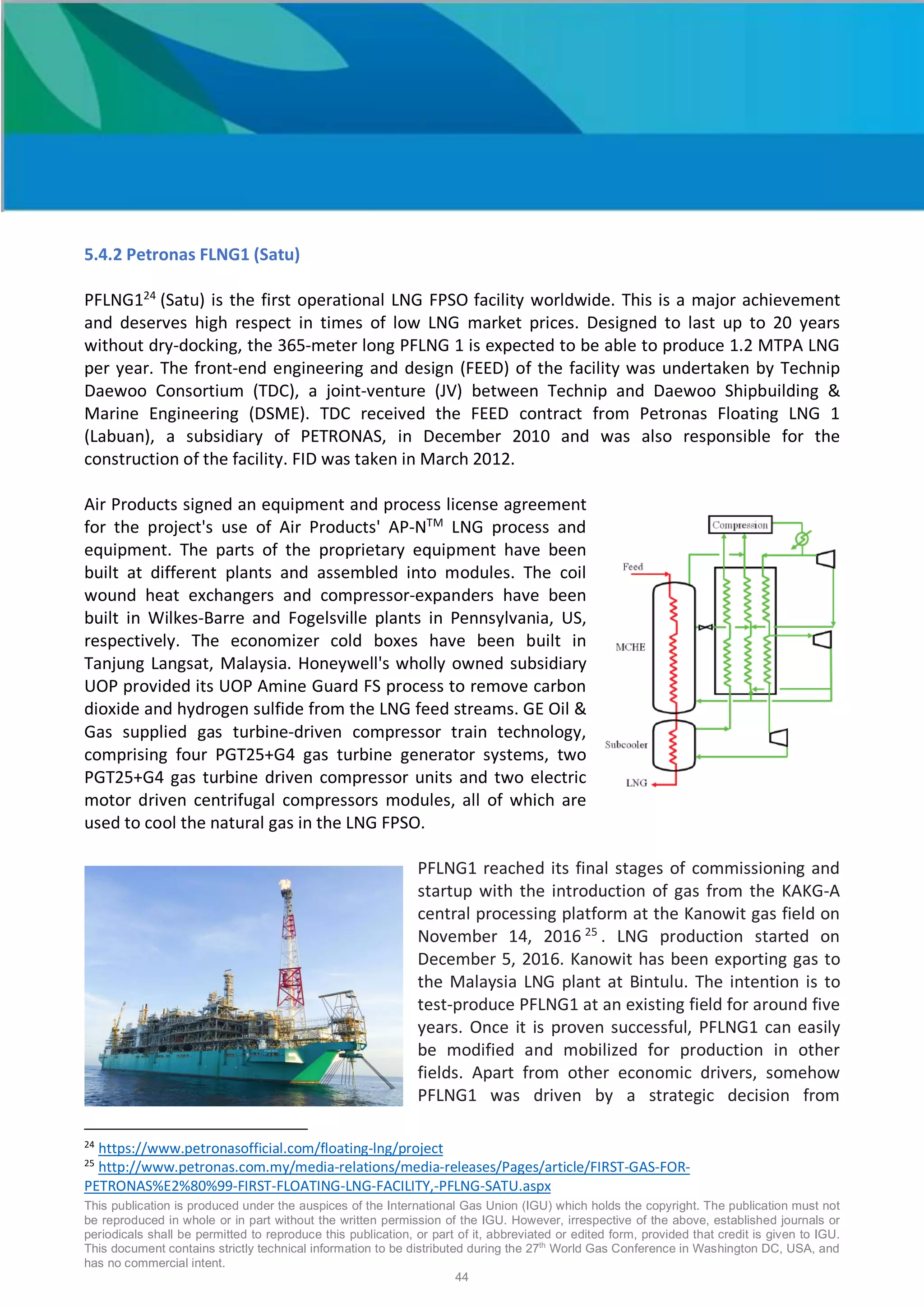 This publication is produced under the auspices of the International Gas Union (IGU) which holds the copyright. The publication must not
be reproduced in whole or in part without the written permission of the IGU. However, irrespective of the above, established journals or
periodicals shall be permitted to reproduce this publication, or part of it, abbreviated or edited form, provided that credit is given to IGU.
This document contains strictly technical information to be distributed during the 27th
World Gas Conference in Washington DC, USA, and
has no commercial intent.
44
5.4.2 Petronas FLNG1 (Satu)
PFLNG124
(Satu) is the first operational LNG FPSO facility worldwide. This is a major achievement
and deserves high respect in times of low LNG market prices. Designed to last up to 20 years
without dry-docking, the 365-meter long PFLNG 1 is expected to be able to produce 1.2 MTPA LNG
per year. The front-end engineering and design (FEED) of the facility was undertaken by Technip
Daewoo Consortium (TDC), a joint-venture (JV) between Technip and Daewoo Shipbuilding &
Marine Engineering (DSME). TDC received the FEED contract from Petronas Floating LNG 1
(Labuan), a subsidiary of PETRONAS, in December 2010 and was also responsible for the
construction of the facility. FID was taken in March 2012.
Air Products signed an equipment and process license agreement
for the project's use of Air Products' AP-NTM
LNG process and
equipment. The parts of the proprietary equipment have been
built at different plants and assembled into modules. The coil
wound heat exchangers and compressor-expanders have been
built in Wilkes-Barre and Fogelsville plants in Pennsylvania, US,
respectively. The economizer cold boxes have been built in
Tanjung Langsat, Malaysia. Honeywell's wholly owned subsidiary
UOP provided its UOP Amine Guard FS process to remove carbon
dioxide and hydrogen sulfide from the LNG feed streams. GE Oil &
Gas supplied gas turbine-driven compressor train technology,
comprising four PGT25+G4 gas turbine generator systems, two
PGT25+G4 gas turbine driven compressor units and two electric
motor driven centrifugal compressors modules, all of which are
used to cool the natural gas in the LNG FPSO.
PFLNG1 reached its final stages of commissioning and
startup with the introduction of gas from the KAKG-A
central processing platform at the Kanowit gas field on
November 14, 2016 25
. LNG production started on
December 5, 2016. Kanowit has been exporting gas to
the Malaysia LNG plant at Bintulu. The intention is to
test-produce PFLNG1 at an existing field for around five
years. Once it is proven successful, PFLNG1 can easily
be modified and mobilized for production in other
fields. Apart from other economic drivers, somehow
PFLNG1 was driven by a strategic decision from
24
https://www.petronasofficial.com/floating-lng/project
25
http://www.petronas.com.my/media-relations/media-releases/Pages/article/FIRST-GAS-FOR-
PETRONAS%E2%80%99-FIRST-FLOATING-LNG-FACILITY,-PFLNG-SATU.aspx
 