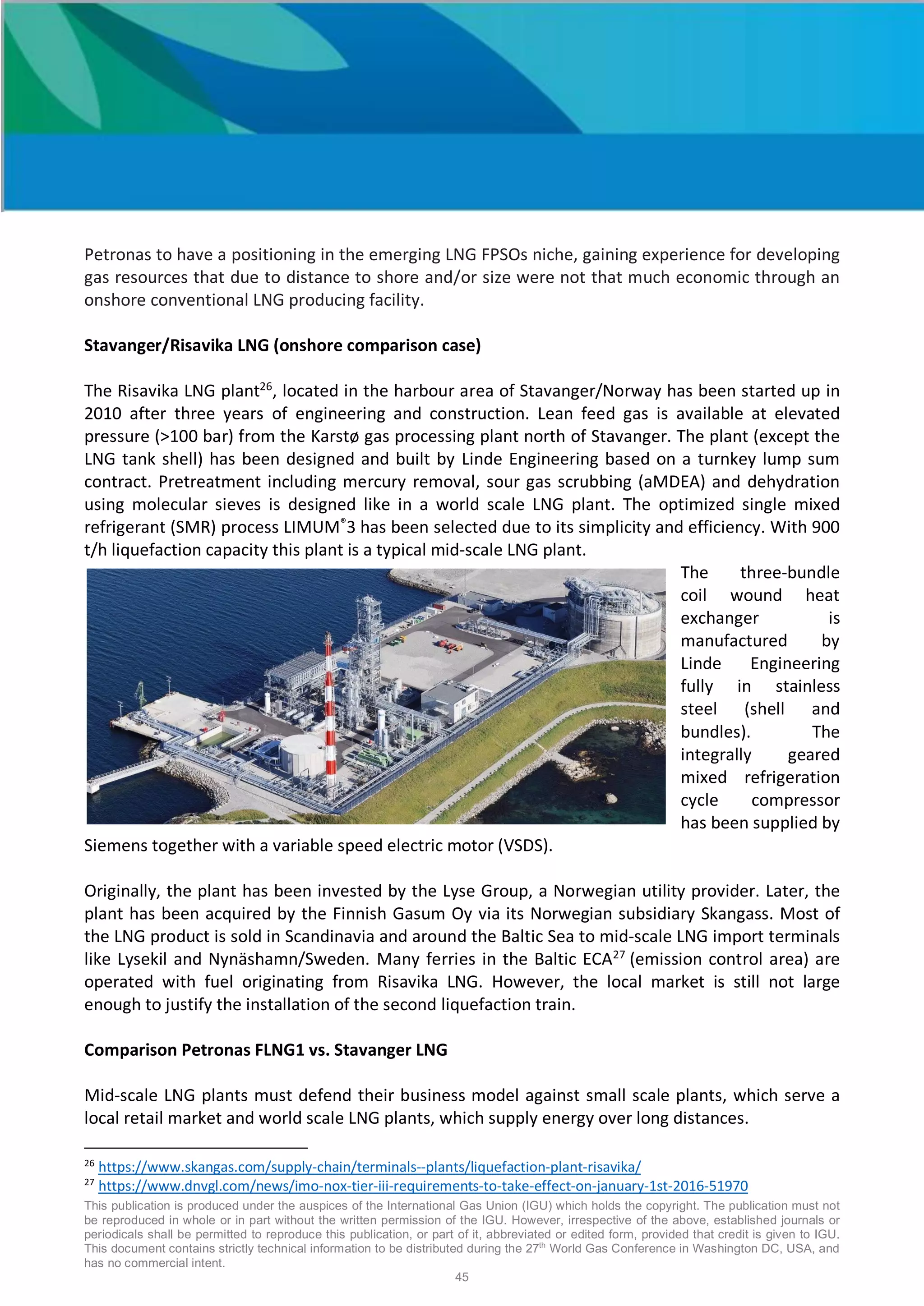 This publication is produced under the auspices of the International Gas Union (IGU) which holds the copyright. The publication must not
be reproduced in whole or in part without the written permission of the IGU. However, irrespective of the above, established journals or
periodicals shall be permitted to reproduce this publication, or part of it, abbreviated or edited form, provided that credit is given to IGU.
This document contains strictly technical information to be distributed during the 27th
World Gas Conference in Washington DC, USA, and
has no commercial intent.
45
Petronas to have a positioning in the emerging LNG FPSOs niche, gaining experience for developing
gas resources that due to distance to shore and/or size were not that much economic through an
onshore conventional LNG producing facility.
Stavanger/Risavika LNG (onshore comparison case)
The Risavika LNG plant26
, located in the harbour area of Stavanger/Norway has been started up in
2010 after three years of engineering and construction. Lean feed gas is available at elevated
pressure (>100 bar) from the Karstø gas processing plant north of Stavanger. The plant (except the
LNG tank shell) has been designed and built by Linde Engineering based on a turnkey lump sum
contract. Pretreatment including mercury removal, sour gas scrubbing (aMDEA) and dehydration
using molecular sieves is designed like in a world scale LNG plant. The optimized single mixed
refrigerant (SMR) process LIMUM®
3 has been selected due to its simplicity and efficiency. With 900
t/h liquefaction capacity this plant is a typical mid-scale LNG plant.
The three-bundle
coil wound heat
exchanger is
manufactured by
Linde Engineering
fully in stainless
steel (shell and
bundles). The
integrally geared
mixed refrigeration
cycle compressor
has been supplied by
Siemens together with a variable speed electric motor (VSDS).
Originally, the plant has been invested by the Lyse Group, a Norwegian utility provider. Later, the
plant has been acquired by the Finnish Gasum Oy via its Norwegian subsidiary Skangass. Most of
the LNG product is sold in Scandinavia and around the Baltic Sea to mid-scale LNG import terminals
like Lysekil and Nynäshamn/Sweden. Many ferries in the Baltic ECA27
(emission control area) are
operated with fuel originating from Risavika LNG. However, the local market is still not large
enough to justify the installation of the second liquefaction train.
Comparison Petronas FLNG1 vs. Stavanger LNG
Mid-scale LNG plants must defend their business model against small scale plants, which serve a
local retail market and world scale LNG plants, which supply energy over long distances.
26
https://www.skangas.com/supply-chain/terminals--plants/liquefaction-plant-risavika/
27
https://www.dnvgl.com/news/imo-nox-tier-iii-requirements-to-take-effect-on-january-1st-2016-51970
 