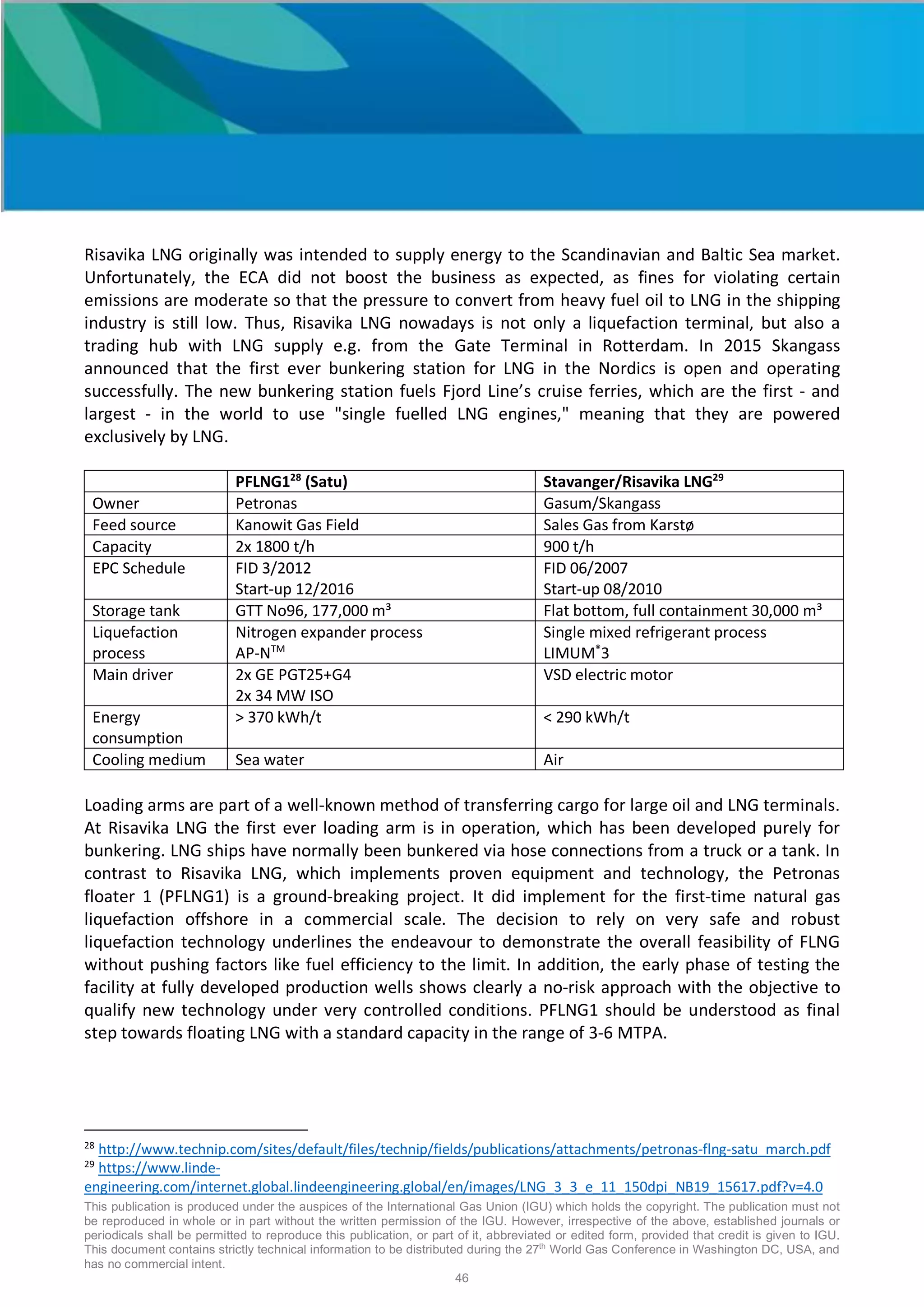 This publication is produced under the auspices of the International Gas Union (IGU) which holds the copyright. The publication must not
be reproduced in whole or in part without the written permission of the IGU. However, irrespective of the above, established journals or
periodicals shall be permitted to reproduce this publication, or part of it, abbreviated or edited form, provided that credit is given to IGU.
This document contains strictly technical information to be distributed during the 27th
World Gas Conference in Washington DC, USA, and
has no commercial intent.
46
Risavika LNG originally was intended to supply energy to the Scandinavian and Baltic Sea market.
Unfortunately, the ECA did not boost the business as expected, as fines for violating certain
emissions are moderate so that the pressure to convert from heavy fuel oil to LNG in the shipping
industry is still low. Thus, Risavika LNG nowadays is not only a liquefaction terminal, but also a
trading hub with LNG supply e.g. from the Gate Terminal in Rotterdam. In 2015 Skangass
announced that the first ever bunkering station for LNG in the Nordics is open and operating
successfully. The new bunkering station fuels Fjord Line’s cruise ferries, which are the first - and
largest - in the world to use "single fuelled LNG engines," meaning that they are powered
exclusively by LNG.
PFLNG128
(Satu) Stavanger/Risavika LNG29
Owner Petronas Gasum/Skangass
Feed source Kanowit Gas Field Sales Gas from Karstø
Capacity 2x 1800 t/h 900 t/h
EPC Schedule FID 3/2012
Start-up 12/2016
FID 06/2007
Start-up 08/2010
Storage tank GTT No96, 177,000 m³ Flat bottom, full containment 30,000 m³
Liquefaction
process
Nitrogen expander process
AP-NTM
Single mixed refrigerant process
LIMUM®
3
Main driver 2x GE PGT25+G4
2x 34 MW ISO
VSD electric motor
Energy
consumption
> 370 kWh/t < 290 kWh/t
Cooling medium Sea water Air
Loading arms are part of a well-known method of transferring cargo for large oil and LNG terminals.
At Risavika LNG the first ever loading arm is in operation, which has been developed purely for
bunkering. LNG ships have normally been bunkered via hose connections from a truck or a tank. In
contrast to Risavika LNG, which implements proven equipment and technology, the Petronas
floater 1 (PFLNG1) is a ground-breaking project. It did implement for the first-time natural gas
liquefaction offshore in a commercial scale. The decision to rely on very safe and robust
liquefaction technology underlines the endeavour to demonstrate the overall feasibility of FLNG
without pushing factors like fuel efficiency to the limit. In addition, the early phase of testing the
facility at fully developed production wells shows clearly a no-risk approach with the objective to
qualify new technology under very controlled conditions. PFLNG1 should be understood as final
step towards floating LNG with a standard capacity in the range of 3-6 MTPA.
28
http://www.technip.com/sites/default/files/technip/fields/publications/attachments/petronas-flng-satu_march.pdf
29
https://www.linde-
engineering.com/internet.global.lindeengineering.global/en/images/LNG_3_3_e_11_150dpi_NB19_15617.pdf?v=4.0
 