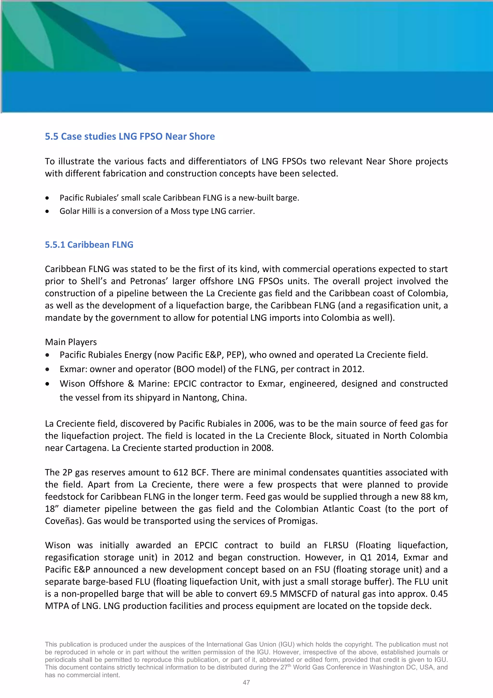 This publication is produced under the auspices of the International Gas Union (IGU) which holds the copyright. The publication must not
be reproduced in whole or in part without the written permission of the IGU. However, irrespective of the above, established journals or
periodicals shall be permitted to reproduce this publication, or part of it, abbreviated or edited form, provided that credit is given to IGU.
This document contains strictly technical information to be distributed during the 27th
World Gas Conference in Washington DC, USA, and
has no commercial intent.
47
5.5 Case studies LNG FPSO Near Shore
To illustrate the various facts and differentiators of LNG FPSOs two relevant Near Shore projects
with different fabrication and construction concepts have been selected.
• Pacific Rubiales’ small scale Caribbean FLNG is a new-built barge.
• Golar Hilli is a conversion of a Moss type LNG carrier.
5.5.1 Caribbean FLNG
Caribbean FLNG was stated to be the first of its kind, with commercial operations expected to start
prior to Shell’s and Petronas’ larger offshore LNG FPSOs units. The overall project involved the
construction of a pipeline between the La Creciente gas field and the Caribbean coast of Colombia,
as well as the development of a liquefaction barge, the Caribbean FLNG (and a regasification unit, a
mandate by the government to allow for potential LNG imports into Colombia as well).
Main Players
• Pacific Rubiales Energy (now Pacific E&P, PEP), who owned and operated La Creciente field.
• Exmar: owner and operator (BOO model) of the FLNG, per contract in 2012.
• Wison Offshore & Marine: EPCIC contractor to Exmar, engineered, designed and constructed
the vessel from its shipyard in Nantong, China.
La Creciente field, discovered by Pacific Rubiales in 2006, was to be the main source of feed gas for
the liquefaction project. The field is located in the La Creciente Block, situated in North Colombia
near Cartagena. La Creciente started production in 2008.
The 2P gas reserves amount to 612 BCF. There are minimal condensates quantities associated with
the field. Apart from La Creciente, there were a few prospects that were planned to provide
feedstock for Caribbean FLNG in the longer term. Feed gas would be supplied through a new 88 km,
18” diameter pipeline between the gas field and the Colombian Atlantic Coast (to the port of
Coveñas). Gas would be transported using the services of Promigas.
Wison was initially awarded an EPCIC contract to build an FLRSU (Floating liquefaction,
regasification storage unit) in 2012 and began construction. However, in Q1 2014, Exmar and
Pacific E&P announced a new development concept based on an FSU (floating storage unit) and a
separate barge-based FLU (floating liquefaction Unit, with just a small storage buffer). The FLU unit
is a non-propelled barge that will be able to convert 69.5 MMSCFD of natural gas into approx. 0.45
MTPA of LNG. LNG production facilities and process equipment are located on the topside deck.
 