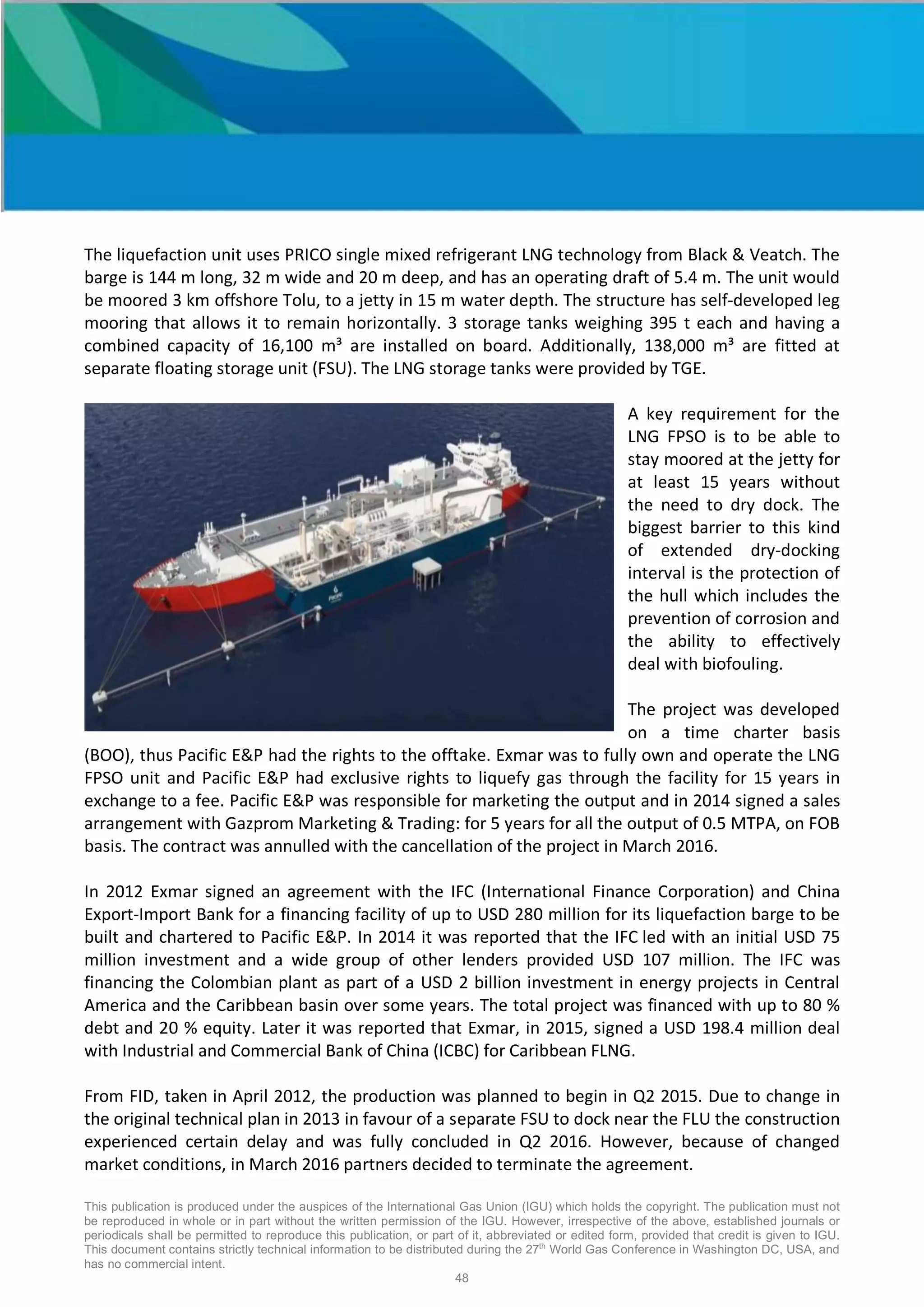 This publication is produced under the auspices of the International Gas Union (IGU) which holds the copyright. The publication must not
be reproduced in whole or in part without the written permission of the IGU. However, irrespective of the above, established journals or
periodicals shall be permitted to reproduce this publication, or part of it, abbreviated or edited form, provided that credit is given to IGU.
This document contains strictly technical information to be distributed during the 27th
World Gas Conference in Washington DC, USA, and
has no commercial intent.
48
The liquefaction unit uses PRICO single mixed refrigerant LNG technology from Black & Veatch. The
barge is 144 m long, 32 m wide and 20 m deep, and has an operating draft of 5.4 m. The unit would
be moored 3 km offshore Tolu, to a jetty in 15 m water depth. The structure has self-developed leg
mooring that allows it to remain horizontally. 3 storage tanks weighing 395 t each and having a
combined capacity of 16,100 m³ are installed on board. Additionally, 138,000 m³ are fitted at
separate floating storage unit (FSU). The LNG storage tanks were provided by TGE.
A key requirement for the
LNG FPSO is to be able to
stay moored at the jetty for
at least 15 years without
the need to dry dock. The
biggest barrier to this kind
of extended dry-docking
interval is the protection of
the hull which includes the
prevention of corrosion and
the ability to effectively
deal with biofouling.
The project was developed
on a time charter basis
(BOO), thus Pacific E&P had the rights to the offtake. Exmar was to fully own and operate the LNG
FPSO unit and Pacific E&P had exclusive rights to liquefy gas through the facility for 15 years in
exchange to a fee. Pacific E&P was responsible for marketing the output and in 2014 signed a sales
arrangement with Gazprom Marketing & Trading: for 5 years for all the output of 0.5 MTPA, on FOB
basis. The contract was annulled with the cancellation of the project in March 2016.
In 2012 Exmar signed an agreement with the IFC (International Finance Corporation) and China
Export-Import Bank for a financing facility of up to USD 280 million for its liquefaction barge to be
built and chartered to Pacific E&P. In 2014 it was reported that the IFC led with an initial USD 75
million investment and a wide group of other lenders provided USD 107 million. The IFC was
financing the Colombian plant as part of a USD 2 billion investment in energy projects in Central
America and the Caribbean basin over some years. The total project was financed with up to 80 %
debt and 20 % equity. Later it was reported that Exmar, in 2015, signed a USD 198.4 million deal
with Industrial and Commercial Bank of China (ICBC) for Caribbean FLNG.
From FID, taken in April 2012, the production was planned to begin in Q2 2015. Due to change in
the original technical plan in 2013 in favour of a separate FSU to dock near the FLU the construction
experienced certain delay and was fully concluded in Q2 2016. However, because of changed
market conditions, in March 2016 partners decided to terminate the agreement.
 