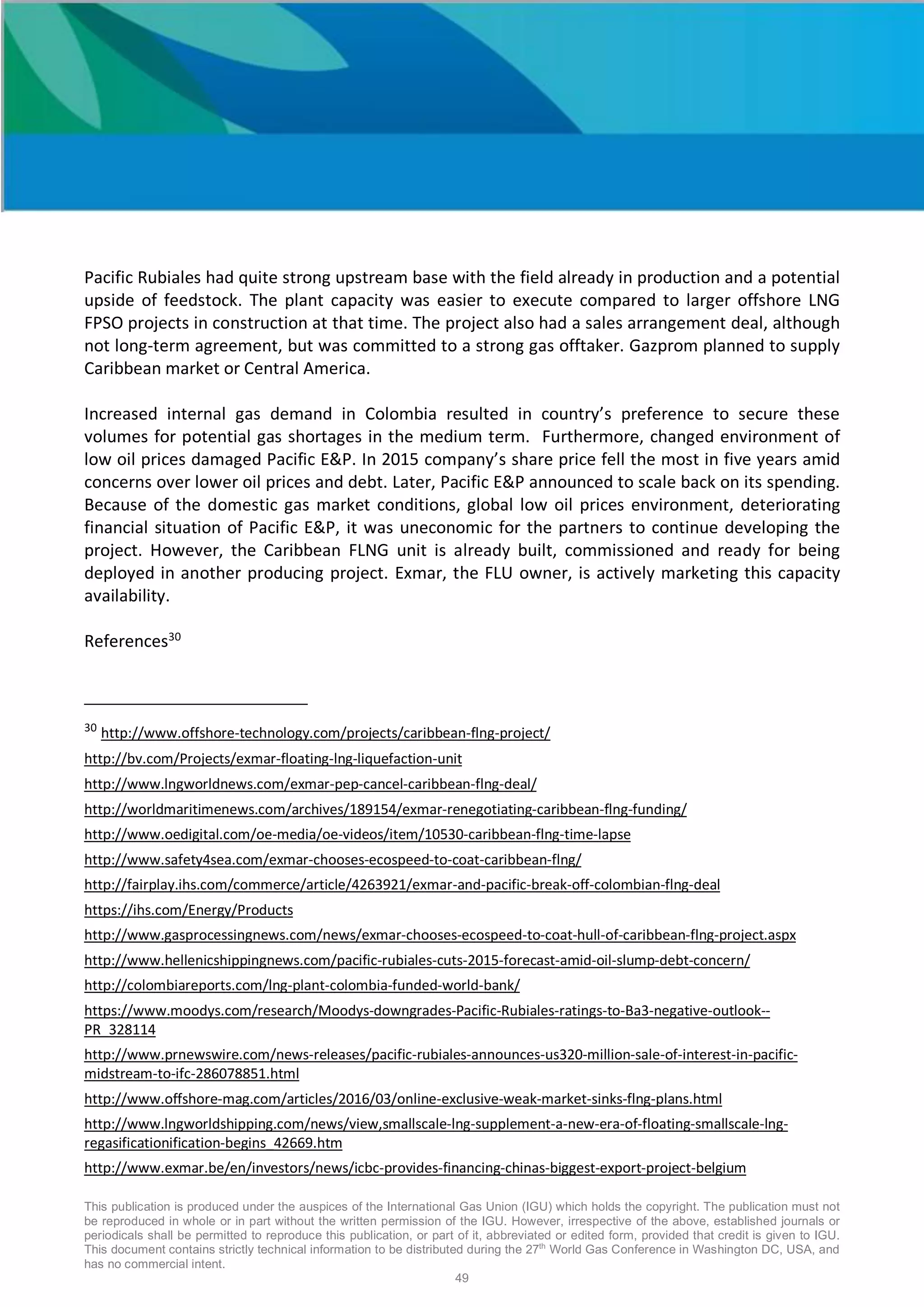 This publication is produced under the auspices of the International Gas Union (IGU) which holds the copyright. The publication must not
be reproduced in whole or in part without the written permission of the IGU. However, irrespective of the above, established journals or
periodicals shall be permitted to reproduce this publication, or part of it, abbreviated or edited form, provided that credit is given to IGU.
This document contains strictly technical information to be distributed during the 27th
World Gas Conference in Washington DC, USA, and
has no commercial intent.
49
Pacific Rubiales had quite strong upstream base with the field already in production and a potential
upside of feedstock. The plant capacity was easier to execute compared to larger offshore LNG
FPSO projects in construction at that time. The project also had a sales arrangement deal, although
not long-term agreement, but was committed to a strong gas offtaker. Gazprom planned to supply
Caribbean market or Central America.
Increased internal gas demand in Colombia resulted in country’s preference to secure these
volumes for potential gas shortages in the medium term. Furthermore, changed environment of
low oil prices damaged Pacific E&P. In 2015 company’s share price fell the most in five years amid
concerns over lower oil prices and debt. Later, Pacific E&P announced to scale back on its spending.
Because of the domestic gas market conditions, global low oil prices environment, deteriorating
financial situation of Pacific E&P, it was uneconomic for the partners to continue developing the
project. However, the Caribbean FLNG unit is already built, commissioned and ready for being
deployed in another producing project. Exmar, the FLU owner, is actively marketing this capacity
availability.
References30
30
http://www.offshore-technology.com/projects/caribbean-flng-project/
http://bv.com/Projects/exmar-floating-lng-liquefaction-unit
http://www.lngworldnews.com/exmar-pep-cancel-caribbean-flng-deal/
http://worldmaritimenews.com/archives/189154/exmar-renegotiating-caribbean-flng-funding/
http://www.oedigital.com/oe-media/oe-videos/item/10530-caribbean-flng-time-lapse
http://www.safety4sea.com/exmar-chooses-ecospeed-to-coat-caribbean-flng/
http://fairplay.ihs.com/commerce/article/4263921/exmar-and-pacific-break-off-colombian-flng-deal
https://ihs.com/Energy/Products
http://www.gasprocessingnews.com/news/exmar-chooses-ecospeed-to-coat-hull-of-caribbean-flng-project.aspx
http://www.hellenicshippingnews.com/pacific-rubiales-cuts-2015-forecast-amid-oil-slump-debt-concern/
http://colombiareports.com/lng-plant-colombia-funded-world-bank/
https://www.moodys.com/research/Moodys-downgrades-Pacific-Rubiales-ratings-to-Ba3-negative-outlook--
PR_328114
http://www.prnewswire.com/news-releases/pacific-rubiales-announces-us320-million-sale-of-interest-in-pacific-
midstream-to-ifc-286078851.html
http://www.offshore-mag.com/articles/2016/03/online-exclusive-weak-market-sinks-flng-plans.html
http://www.lngworldshipping.com/news/view,smallscale-lng-supplement-a-new-era-of-floating-smallscale-lng-
regasificationification-begins_42669.htm
http://www.exmar.be/en/investors/news/icbc-provides-financing-chinas-biggest-export-project-belgium
 
