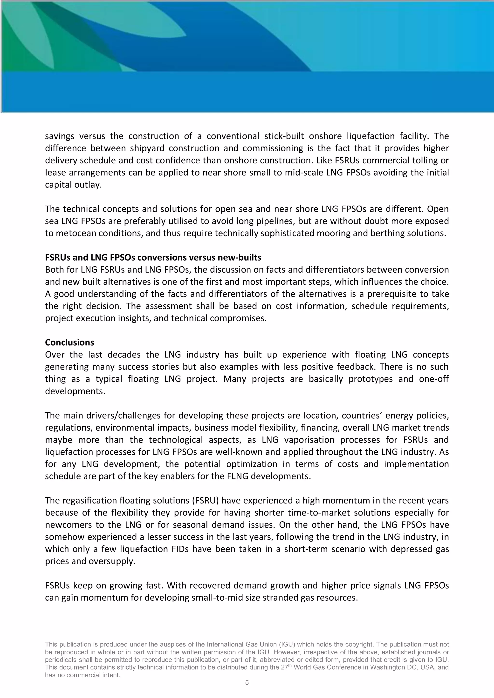 This publication is produced under the auspices of the International Gas Union (IGU) which holds the copyright. The publication must not
be reproduced in whole or in part without the written permission of the IGU. However, irrespective of the above, established journals or
periodicals shall be permitted to reproduce this publication, or part of it, abbreviated or edited form, provided that credit is given to IGU.
This document contains strictly technical information to be distributed during the 27th
World Gas Conference in Washington DC, USA, and
has no commercial intent.
5
savings versus the construction of a conventional stick-built onshore liquefaction facility. The
difference between shipyard construction and commissioning is the fact that it provides higher
delivery schedule and cost confidence than onshore construction. Like FSRUs commercial tolling or
lease arrangements can be applied to near shore small to mid-scale LNG FPSOs avoiding the initial
capital outlay.
The technical concepts and solutions for open sea and near shore LNG FPSOs are different. Open
sea LNG FPSOs are preferably utilised to avoid long pipelines, but are without doubt more exposed
to metocean conditions, and thus require technically sophisticated mooring and berthing solutions.
FSRUs and LNG FPSOs conversions versus new-builts
Both for LNG FSRUs and LNG FPSOs, the discussion on facts and differentiators between conversion
and new built alternatives is one of the first and most important steps, which influences the choice.
A good understanding of the facts and differentiators of the alternatives is a prerequisite to take
the right decision. The assessment shall be based on cost information, schedule requirements,
project execution insights, and technical compromises.
Conclusions
Over the last decades the LNG industry has built up experience with floating LNG concepts
generating many success stories but also examples with less positive feedback. There is no such
thing as a typical floating LNG project. Many projects are basically prototypes and one-off
developments.
The main drivers/challenges for developing these projects are location, countries’ energy policies,
regulations, environmental impacts, business model flexibility, financing, overall LNG market trends
maybe more than the technological aspects, as LNG vaporisation processes for FSRUs and
liquefaction processes for LNG FPSOs are well-known and applied throughout the LNG industry. As
for any LNG development, the potential optimization in terms of costs and implementation
schedule are part of the key enablers for the FLNG developments.
The regasification floating solutions (FSRU) have experienced a high momentum in the recent years
because of the flexibility they provide for having shorter time-to-market solutions especially for
newcomers to the LNG or for seasonal demand issues. On the other hand, the LNG FPSOs have
somehow experienced a lesser success in the last years, following the trend in the LNG industry, in
which only a few liquefaction FIDs have been taken in a short-term scenario with depressed gas
prices and oversupply.
FSRUs keep on growing fast. With recovered demand growth and higher price signals LNG FPSOs
can gain momentum for developing small-to-mid size stranded gas resources.
 