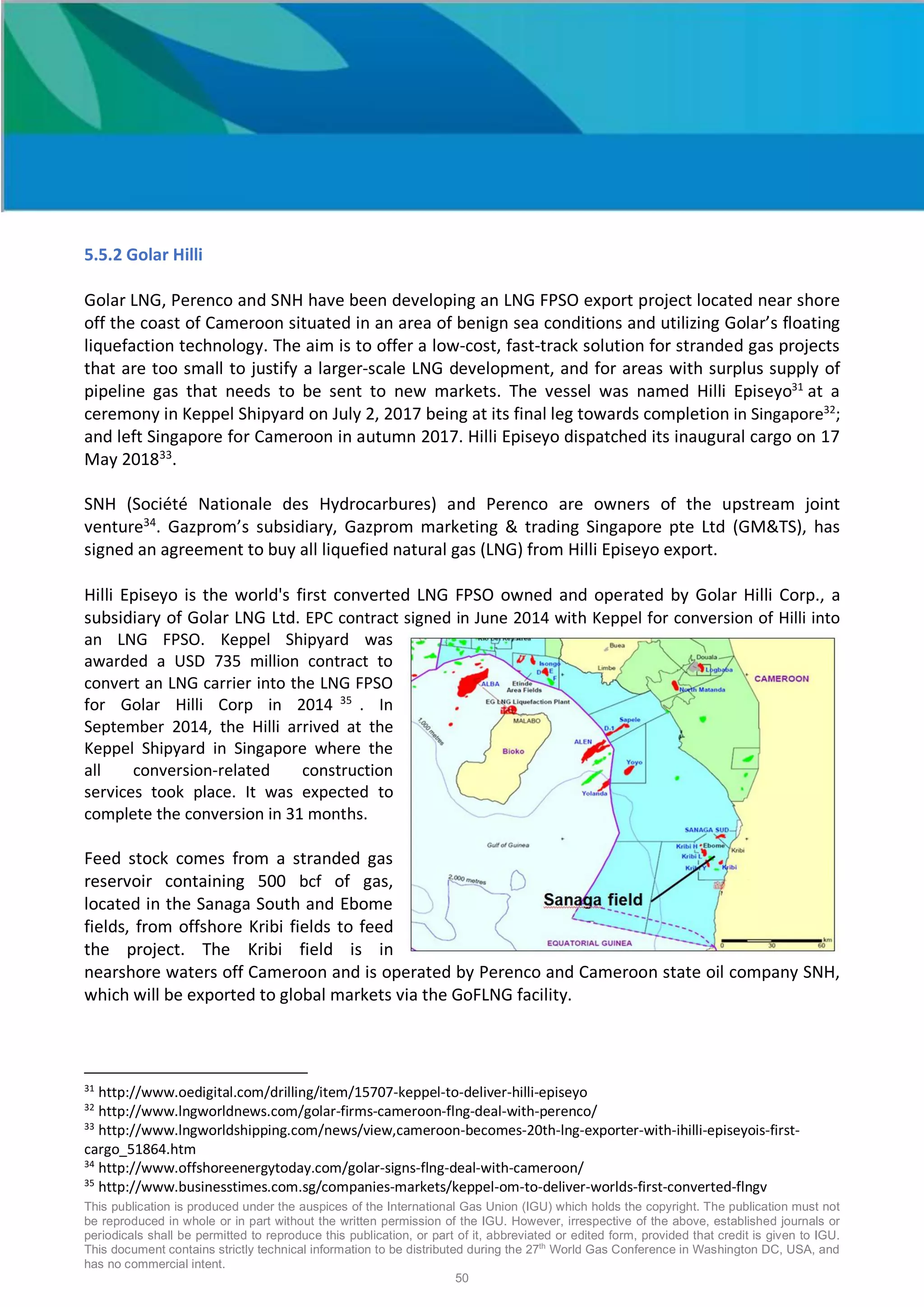 This publication is produced under the auspices of the International Gas Union (IGU) which holds the copyright. The publication must not
be reproduced in whole or in part without the written permission of the IGU. However, irrespective of the above, established journals or
periodicals shall be permitted to reproduce this publication, or part of it, abbreviated or edited form, provided that credit is given to IGU.
This document contains strictly technical information to be distributed during the 27th
World Gas Conference in Washington DC, USA, and
has no commercial intent.
50
5.5.2 Golar Hilli
Golar LNG, Perenco and SNH have been developing an LNG FPSO export project located near shore
off the coast of Cameroon situated in an area of benign sea conditions and utilizing Golar’s floating
liquefaction technology. The aim is to offer a low-cost, fast-track solution for stranded gas projects
that are too small to justify a larger-scale LNG development, and for areas with surplus supply of
pipeline gas that needs to be sent to new markets. The vessel was named Hilli Episeyo31
at a
ceremony in Keppel Shipyard on July 2, 2017 being at its final leg towards completion in Singapore32
;
and left Singapore for Cameroon in autumn 2017. Hilli Episeyo dispatched its inaugural cargo on 17
May 201833
.
SNH (Société Nationale des Hydrocarbures) and Perenco are owners of the upstream joint
venture34
. Gazprom’s subsidiary, Gazprom marketing & trading Singapore pte Ltd (GM&TS), has
signed an agreement to buy all liquefied natural gas (LNG) from Hilli Episeyo export.
Hilli Episeyo is the world's first converted LNG FPSO owned and operated by Golar Hilli Corp., a
subsidiary of Golar LNG Ltd. EPC contract signed in June 2014 with Keppel for conversion of Hilli into
an LNG FPSO. Keppel Shipyard was
awarded a USD 735 million contract to
convert an LNG carrier into the LNG FPSO
for Golar Hilli Corp in 2014 35
. In
September 2014, the Hilli arrived at the
Keppel Shipyard in Singapore where the
all conversion-related construction
services took place. It was expected to
complete the conversion in 31 months.
Feed stock comes from a stranded gas
reservoir containing 500 bcf of gas,
located in the Sanaga South and Ebome
fields, from offshore Kribi fields to feed
the project. The Kribi field is in
nearshore waters off Cameroon and is operated by Perenco and Cameroon state oil company SNH,
which will be exported to global markets via the GoFLNG facility.
31
http://www.oedigital.com/drilling/item/15707-keppel-to-deliver-hilli-episeyo
32
http://www.lngworldnews.com/golar-firms-cameroon-flng-deal-with-perenco/
33
http://www.lngworldshipping.com/news/view,cameroon-becomes-20th-lng-exporter-with-ihilli-episeyois-first-
cargo_51864.htm
34
http://www.offshoreenergytoday.com/golar-signs-flng-deal-with-cameroon/
35
http://www.businesstimes.com.sg/companies-markets/keppel-om-to-deliver-worlds-first-converted-flngv
 