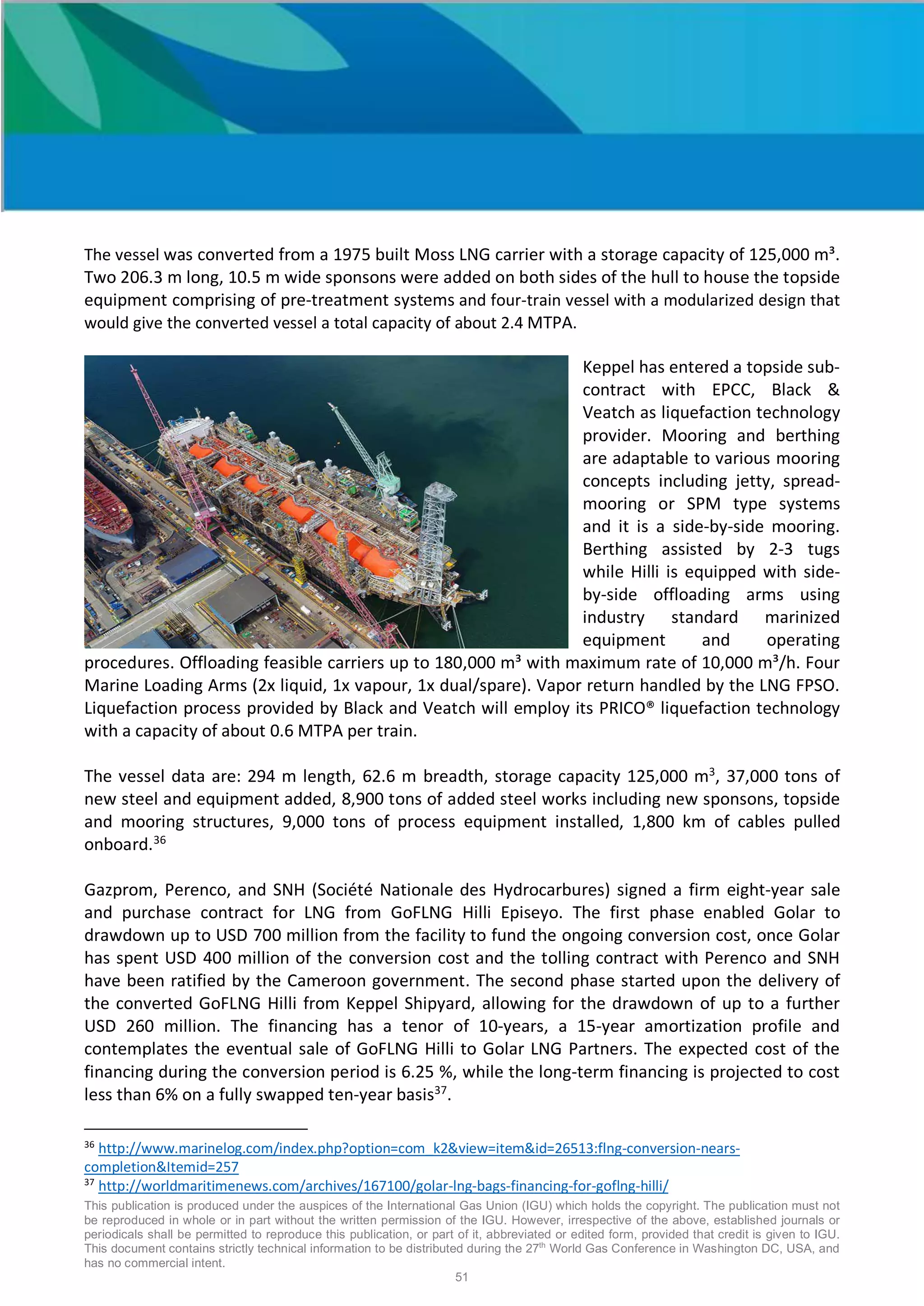 This publication is produced under the auspices of the International Gas Union (IGU) which holds the copyright. The publication must not
be reproduced in whole or in part without the written permission of the IGU. However, irrespective of the above, established journals or
periodicals shall be permitted to reproduce this publication, or part of it, abbreviated or edited form, provided that credit is given to IGU.
This document contains strictly technical information to be distributed during the 27th
World Gas Conference in Washington DC, USA, and
has no commercial intent.
51
The vessel was converted from a 1975 built Moss LNG carrier with a storage capacity of 125,000 m³.
Two 206.3 m long, 10.5 m wide sponsons were added on both sides of the hull to house the topside
equipment comprising of pre-treatment systems and four-train vessel with a modularized design that
would give the converted vessel a total capacity of about 2.4 MTPA.
Keppel has entered a topside sub-
contract with EPCC, Black &
Veatch as liquefaction technology
provider. Mooring and berthing
are adaptable to various mooring
concepts including jetty, spread-
mooring or SPM type systems
and it is a side-by-side mooring.
Berthing assisted by 2-3 tugs
while Hilli is equipped with side-
by-side offloading arms using
industry standard marinized
equipment and operating
procedures. Offloading feasible carriers up to 180,000 m³ with maximum rate of 10,000 m³/h. Four
Marine Loading Arms (2x liquid, 1x vapour, 1x dual/spare). Vapor return handled by the LNG FPSO.
Liquefaction process provided by Black and Veatch will employ its PRICO® liquefaction technology
with a capacity of about 0.6 MTPA per train.
The vessel data are: 294 m length, 62.6 m breadth, storage capacity 125,000 m3
, 37,000 tons of
new steel and equipment added, 8,900 tons of added steel works including new sponsons, topside
and mooring structures, 9,000 tons of process equipment installed, 1,800 km of cables pulled
onboard.36
Gazprom, Perenco, and SNH (Société Nationale des Hydrocarbures) signed a firm eight-year sale
and purchase contract for LNG from GoFLNG Hilli Episeyo. The first phase enabled Golar to
drawdown up to USD 700 million from the facility to fund the ongoing conversion cost, once Golar
has spent USD 400 million of the conversion cost and the tolling contract with Perenco and SNH
have been ratified by the Cameroon government. The second phase started upon the delivery of
the converted GoFLNG Hilli from Keppel Shipyard, allowing for the drawdown of up to a further
USD 260 million. The financing has a tenor of 10-years, a 15-year amortization profile and
contemplates the eventual sale of GoFLNG Hilli to Golar LNG Partners. The expected cost of the
financing during the conversion period is 6.25 %, while the long-term financing is projected to cost
less than 6% on a fully swapped ten-year basis37
.
36
http://www.marinelog.com/index.php?option=com_k2&view=item&id=26513:flng-conversion-nears-
completion&Itemid=257
37
http://worldmaritimenews.com/archives/167100/golar-lng-bags-financing-for-goflng-hilli/
 