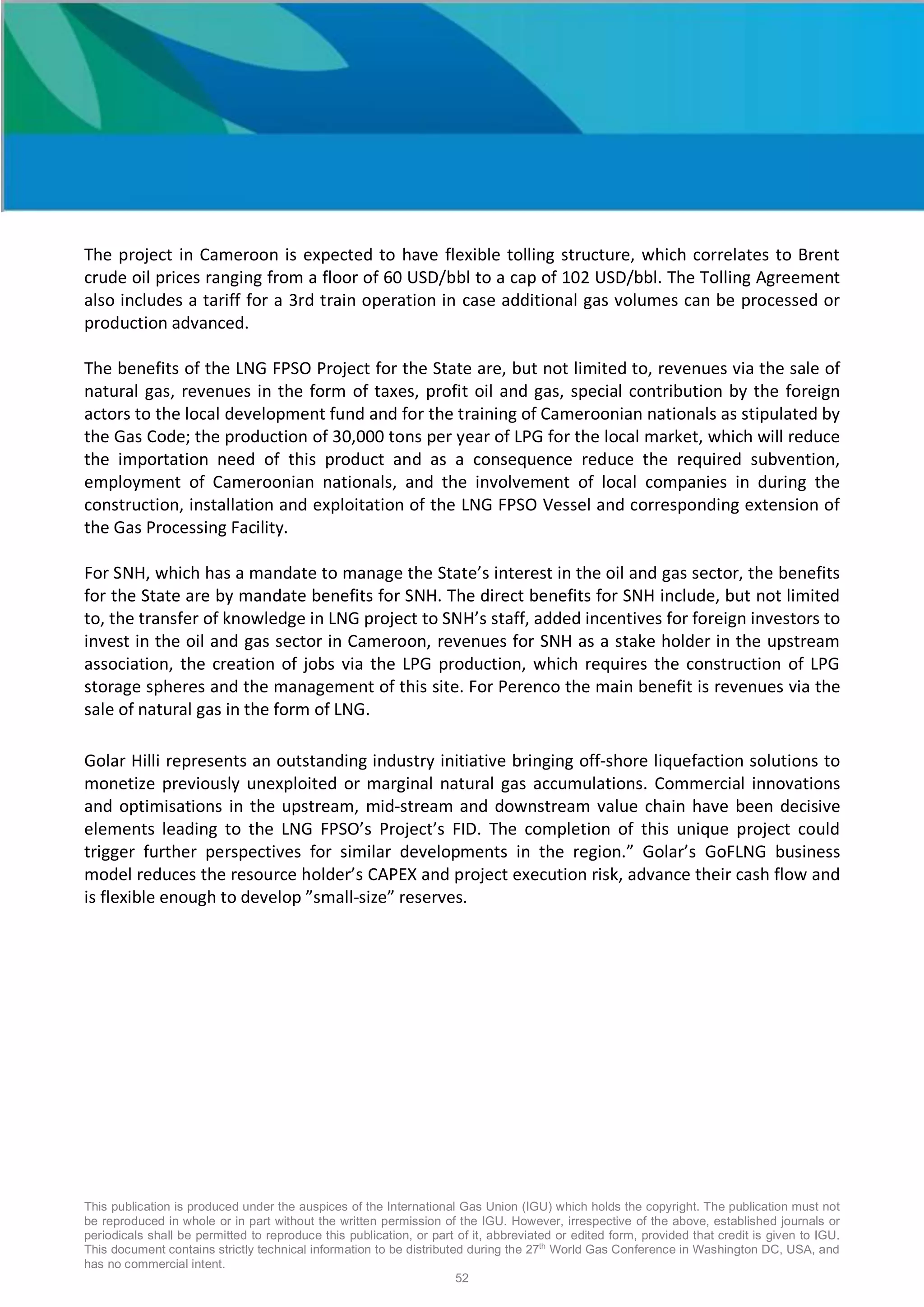 This publication is produced under the auspices of the International Gas Union (IGU) which holds the copyright. The publication must not
be reproduced in whole or in part without the written permission of the IGU. However, irrespective of the above, established journals or
periodicals shall be permitted to reproduce this publication, or part of it, abbreviated or edited form, provided that credit is given to IGU.
This document contains strictly technical information to be distributed during the 27th
World Gas Conference in Washington DC, USA, and
has no commercial intent.
52
The project in Cameroon is expected to have flexible tolling structure, which correlates to Brent
crude oil prices ranging from a floor of 60 USD/bbl to a cap of 102 USD/bbl. The Tolling Agreement
also includes a tariff for a 3rd train operation in case additional gas volumes can be processed or
production advanced.
The benefits of the LNG FPSO Project for the State are, but not limited to, revenues via the sale of
natural gas, revenues in the form of taxes, profit oil and gas, special contribution by the foreign
actors to the local development fund and for the training of Cameroonian nationals as stipulated by
the Gas Code; the production of 30,000 tons per year of LPG for the local market, which will reduce
the importation need of this product and as a consequence reduce the required subvention,
employment of Cameroonian nationals, and the involvement of local companies in during the
construction, installation and exploitation of the LNG FPSO Vessel and corresponding extension of
the Gas Processing Facility.
For SNH, which has a mandate to manage the State’s interest in the oil and gas sector, the benefits
for the State are by mandate benefits for SNH. The direct benefits for SNH include, but not limited
to, the transfer of knowledge in LNG project to SNH’s staff, added incentives for foreign investors to
invest in the oil and gas sector in Cameroon, revenues for SNH as a stake holder in the upstream
association, the creation of jobs via the LPG production, which requires the construction of LPG
storage spheres and the management of this site. For Perenco the main benefit is revenues via the
sale of natural gas in the form of LNG.
Golar Hilli represents an outstanding industry initiative bringing off-shore liquefaction solutions to
monetize previously unexploited or marginal natural gas accumulations. Commercial innovations
and optimisations in the upstream, mid-stream and downstream value chain have been decisive
elements leading to the LNG FPSO’s Project’s FID. The completion of this unique project could
trigger further perspectives for similar developments in the region.” Golar’s GoFLNG business
model reduces the resource holder’s CAPEX and project execution risk, advance their cash flow and
is flexible enough to develop ”small-size” reserves.
 