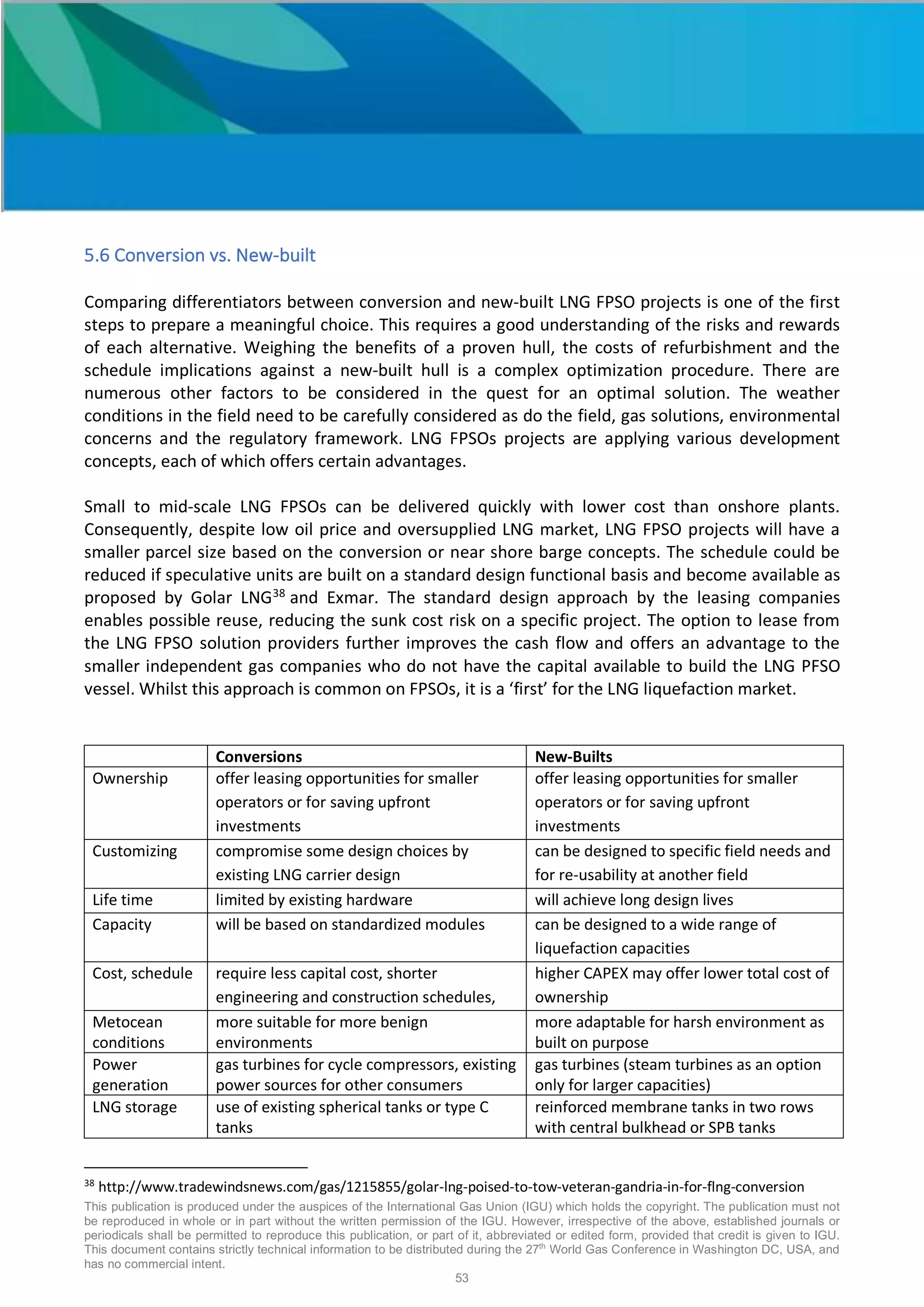 This publication is produced under the auspices of the International Gas Union (IGU) which holds the copyright. The publication must not
be reproduced in whole or in part without the written permission of the IGU. However, irrespective of the above, established journals or
periodicals shall be permitted to reproduce this publication, or part of it, abbreviated or edited form, provided that credit is given to IGU.
This document contains strictly technical information to be distributed during the 27th
World Gas Conference in Washington DC, USA, and
has no commercial intent.
53
5.6 Conversion vs. New-built
Comparing differentiators between conversion and new-built LNG FPSO projects is one of the first
steps to prepare a meaningful choice. This requires a good understanding of the risks and rewards
of each alternative. Weighing the benefits of a proven hull, the costs of refurbishment and the
schedule implications against a new-built hull is a complex optimization procedure. There are
numerous other factors to be considered in the quest for an optimal solution. The weather
conditions in the field need to be carefully considered as do the field, gas solutions, environmental
concerns and the regulatory framework. LNG FPSOs projects are applying various development
concepts, each of which offers certain advantages.
Small to mid-scale LNG FPSOs can be delivered quickly with lower cost than onshore plants.
Consequently, despite low oil price and oversupplied LNG market, LNG FPSO projects will have a
smaller parcel size based on the conversion or near shore barge concepts. The schedule could be
reduced if speculative units are built on a standard design functional basis and become available as
proposed by Golar LNG38
and Exmar. The standard design approach by the leasing companies
enables possible reuse, reducing the sunk cost risk on a specific project. The option to lease from
the LNG FPSO solution providers further improves the cash flow and offers an advantage to the
smaller independent gas companies who do not have the capital available to build the LNG PFSO
vessel. Whilst this approach is common on FPSOs, it is a ‘first’ for the LNG liquefaction market.
Conversions New-Builts
Ownership offer leasing opportunities for smaller
operators or for saving upfront
investments
offer leasing opportunities for smaller
operators or for saving upfront
investments
Customizing compromise some design choices by
existing LNG carrier design
can be designed to specific field needs and
for re-usability at another field
Life time limited by existing hardware will achieve long design lives
Capacity will be based on standardized modules can be designed to a wide range of
liquefaction capacities
Cost, schedule require less capital cost, shorter
engineering and construction schedules,
higher CAPEX may offer lower total cost of
ownership
Metocean
conditions
more suitable for more benign
environments
more adaptable for harsh environment as
built on purpose
Power
generation
gas turbines for cycle compressors, existing
power sources for other consumers
gas turbines (steam turbines as an option
only for larger capacities)
LNG storage use of existing spherical tanks or type C
tanks
reinforced membrane tanks in two rows
with central bulkhead or SPB tanks
38
http://www.tradewindsnews.com/gas/1215855/golar-lng-poised-to-tow-veteran-gandria-in-for-flng-conversion
 