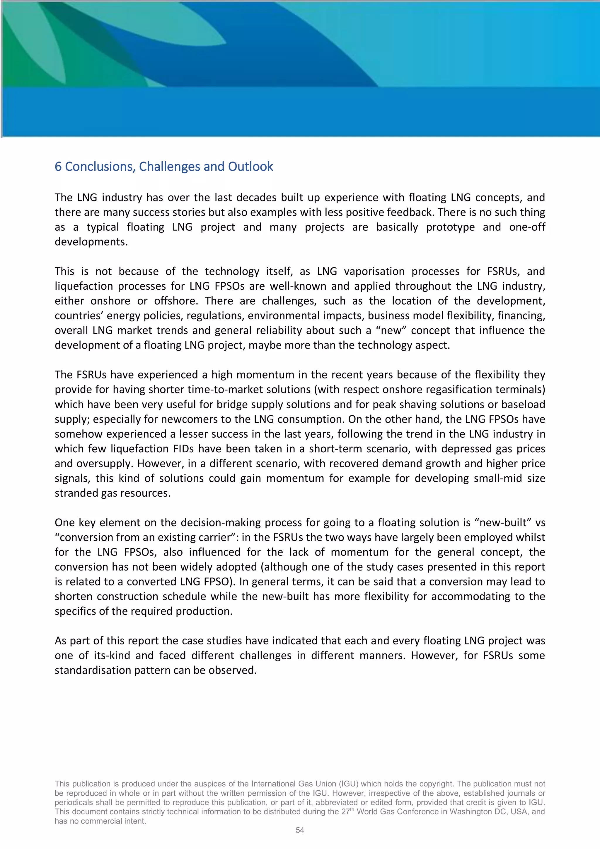 This publication is produced under the auspices of the International Gas Union (IGU) which holds the copyright. The publication must not
be reproduced in whole or in part without the written permission of the IGU. However, irrespective of the above, established journals or
periodicals shall be permitted to reproduce this publication, or part of it, abbreviated or edited form, provided that credit is given to IGU.
This document contains strictly technical information to be distributed during the 27th
World Gas Conference in Washington DC, USA, and
has no commercial intent.
54
6 Conclusions, Challenges and Outlook
The LNG industry has over the last decades built up experience with floating LNG concepts, and
there are many success stories but also examples with less positive feedback. There is no such thing
as a typical floating LNG project and many projects are basically prototype and one-off
developments.
This is not because of the technology itself, as LNG vaporisation processes for FSRUs, and
liquefaction processes for LNG FPSOs are well-known and applied throughout the LNG industry,
either onshore or offshore. There are challenges, such as the location of the development,
countries’ energy policies, regulations, environmental impacts, business model flexibility, financing,
overall LNG market trends and general reliability about such a “new” concept that influence the
development of a floating LNG project, maybe more than the technology aspect.
The FSRUs have experienced a high momentum in the recent years because of the flexibility they
provide for having shorter time-to-market solutions (with respect onshore regasification terminals)
which have been very useful for bridge supply solutions and for peak shaving solutions or baseload
supply; especially for newcomers to the LNG consumption. On the other hand, the LNG FPSOs have
somehow experienced a lesser success in the last years, following the trend in the LNG industry in
which few liquefaction FIDs have been taken in a short-term scenario, with depressed gas prices
and oversupply. However, in a different scenario, with recovered demand growth and higher price
signals, this kind of solutions could gain momentum for example for developing small-mid size
stranded gas resources.
One key element on the decision-making process for going to a floating solution is “new-built” vs
“conversion from an existing carrier”: in the FSRUs the two ways have largely been employed whilst
for the LNG FPSOs, also influenced for the lack of momentum for the general concept, the
conversion has not been widely adopted (although one of the study cases presented in this report
is related to a converted LNG FPSO). In general terms, it can be said that a conversion may lead to
shorten construction schedule while the new-built has more flexibility for accommodating to the
specifics of the required production.
As part of this report the case studies have indicated that each and every floating LNG project was
one of its-kind and faced different challenges in different manners. However, for FSRUs some
standardisation pattern can be observed.
 