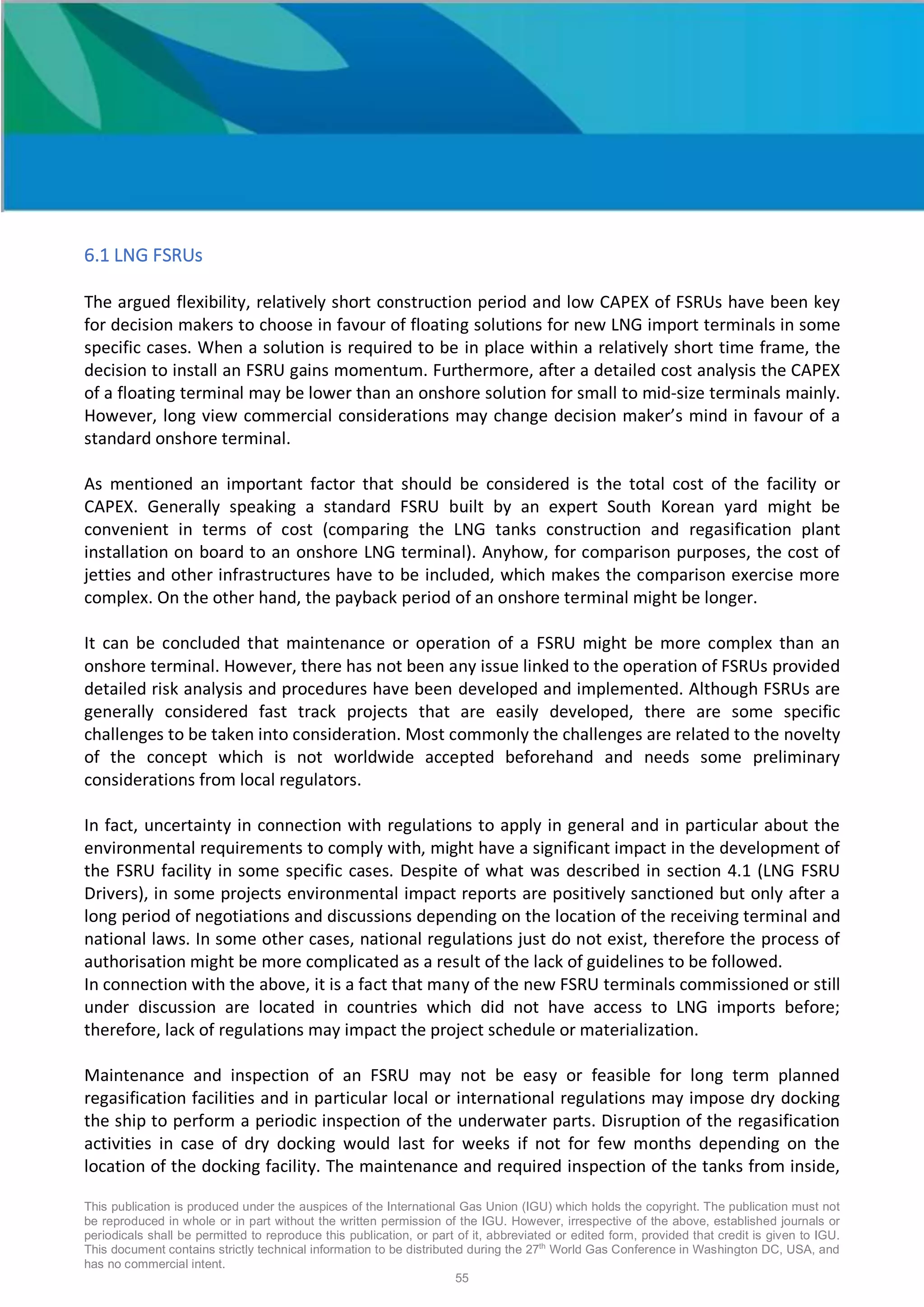 This publication is produced under the auspices of the International Gas Union (IGU) which holds the copyright. The publication must not
be reproduced in whole or in part without the written permission of the IGU. However, irrespective of the above, established journals or
periodicals shall be permitted to reproduce this publication, or part of it, abbreviated or edited form, provided that credit is given to IGU.
This document contains strictly technical information to be distributed during the 27th
World Gas Conference in Washington DC, USA, and
has no commercial intent.
55
6.1 LNG FSRUs
The argued flexibility, relatively short construction period and low CAPEX of FSRUs have been key
for decision makers to choose in favour of floating solutions for new LNG import terminals in some
specific cases. When a solution is required to be in place within a relatively short time frame, the
decision to install an FSRU gains momentum. Furthermore, after a detailed cost analysis the CAPEX
of a floating terminal may be lower than an onshore solution for small to mid-size terminals mainly.
However, long view commercial considerations may change decision maker’s mind in favour of a
standard onshore terminal.
As mentioned an important factor that should be considered is the total cost of the facility or
CAPEX. Generally speaking a standard FSRU built by an expert South Korean yard might be
convenient in terms of cost (comparing the LNG tanks construction and regasification plant
installation on board to an onshore LNG terminal). Anyhow, for comparison purposes, the cost of
jetties and other infrastructures have to be included, which makes the comparison exercise more
complex. On the other hand, the payback period of an onshore terminal might be longer.
It can be concluded that maintenance or operation of a FSRU might be more complex than an
onshore terminal. However, there has not been any issue linked to the operation of FSRUs provided
detailed risk analysis and procedures have been developed and implemented. Although FSRUs are
generally considered fast track projects that are easily developed, there are some specific
challenges to be taken into consideration. Most commonly the challenges are related to the novelty
of the concept which is not worldwide accepted beforehand and needs some preliminary
considerations from local regulators.
In fact, uncertainty in connection with regulations to apply in general and in particular about the
environmental requirements to comply with, might have a significant impact in the development of
the FSRU facility in some specific cases. Despite of what was described in section 4.1 (LNG FSRU
Drivers), in some projects environmental impact reports are positively sanctioned but only after a
long period of negotiations and discussions depending on the location of the receiving terminal and
national laws. In some other cases, national regulations just do not exist, therefore the process of
authorisation might be more complicated as a result of the lack of guidelines to be followed.
In connection with the above, it is a fact that many of the new FSRU terminals commissioned or still
under discussion are located in countries which did not have access to LNG imports before;
therefore, lack of regulations may impact the project schedule or materialization.
Maintenance and inspection of an FSRU may not be easy or feasible for long term planned
regasification facilities and in particular local or international regulations may impose dry docking
the ship to perform a periodic inspection of the underwater parts. Disruption of the regasification
activities in case of dry docking would last for weeks if not for few months depending on the
location of the docking facility. The maintenance and required inspection of the tanks from inside,
OFFSHORE and ONSHORE
 