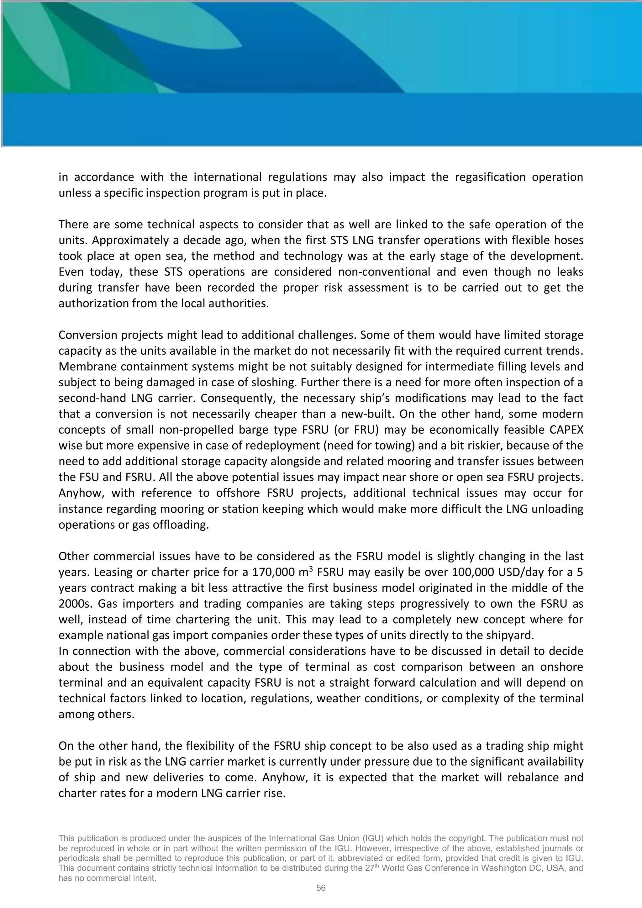 This publication is produced under the auspices of the International Gas Union (IGU) which holds the copyright. The publication must not
be reproduced in whole or in part without the written permission of the IGU. However, irrespective of the above, established journals or
periodicals shall be permitted to reproduce this publication, or part of it, abbreviated or edited form, provided that credit is given to IGU.
This document contains strictly technical information to be distributed during the 27th
World Gas Conference in Washington DC, USA, and
has no commercial intent.
56
in accordance with the international regulations may also impact the regasification operation
unless a specific inspection program is put in place.
There are some technical aspects to consider that as well are linked to the safe operation of the
units. Approximately a decade ago, when the first STS LNG transfer operations with flexible hoses
took place at open sea, the method and technology was at the early stage of the development.
Even today, these STS operations are considered non-conventional and even though no leaks
during transfer have been recorded the proper risk assessment is to be carried out to get the
authorization from the local authorities.
Conversion projects might lead to additional challenges. Some of them would have limited storage
capacity as the units available in the market do not necessarily fit with the required current trends.
Membrane containment systems might be not suitably designed for intermediate filling levels and
subject to being damaged in case of sloshing. Further there is a need for more often inspection of a
second-hand LNG carrier. Consequently, the necessary ship’s modifications may lead to the fact
that a conversion is not necessarily cheaper than a new-built. On the other hand, some modern
concepts of small non-propelled barge type FSRU (or FRU) may be economically feasible CAPEX
wise but more expensive in case of redeployment (need for towing) and a bit riskier, because of the
need to add additional storage capacity alongside and related mooring and transfer issues between
the FSU and FSRU. All the above potential issues may impact near shore or open sea FSRU projects.
Anyhow, with reference to offshore FSRU projects, additional technical issues may occur for
instance regarding mooring or station keeping which would make more difficult the LNG unloading
operations or gas offloading.
Other commercial issues have to be considered as the FSRU model is slightly changing in the last
years. Leasing or charter price for a 170,000 m3
FSRU may easily be over 100,000 USD/day for a 5
years contract making a bit less attractive the first business model originated in the middle of the
2000s. Gas importers and trading companies are taking steps progressively to own the FSRU as
well, instead of time chartering the unit. This may lead to a completely new concept where for
example national gas import companies order these types of units directly to the shipyard.
In connection with the above, commercial considerations have to be discussed in detail to decide
about the business model and the type of terminal as cost comparison between an onshore
terminal and an equivalent capacity FSRU is not a straight forward calculation and will depend on
technical factors linked to location, regulations, weather conditions, or complexity of the terminal
among others.
On the other hand, the flexibility of the FSRU ship concept to be also used as a trading ship might
be put in risk as the LNG carrier market is currently under pressure due to the significant availability
of ship and new deliveries to come. Anyhow, it is expected that the market will rebalance and
charter rates for a modern LNG carrier rise.
 