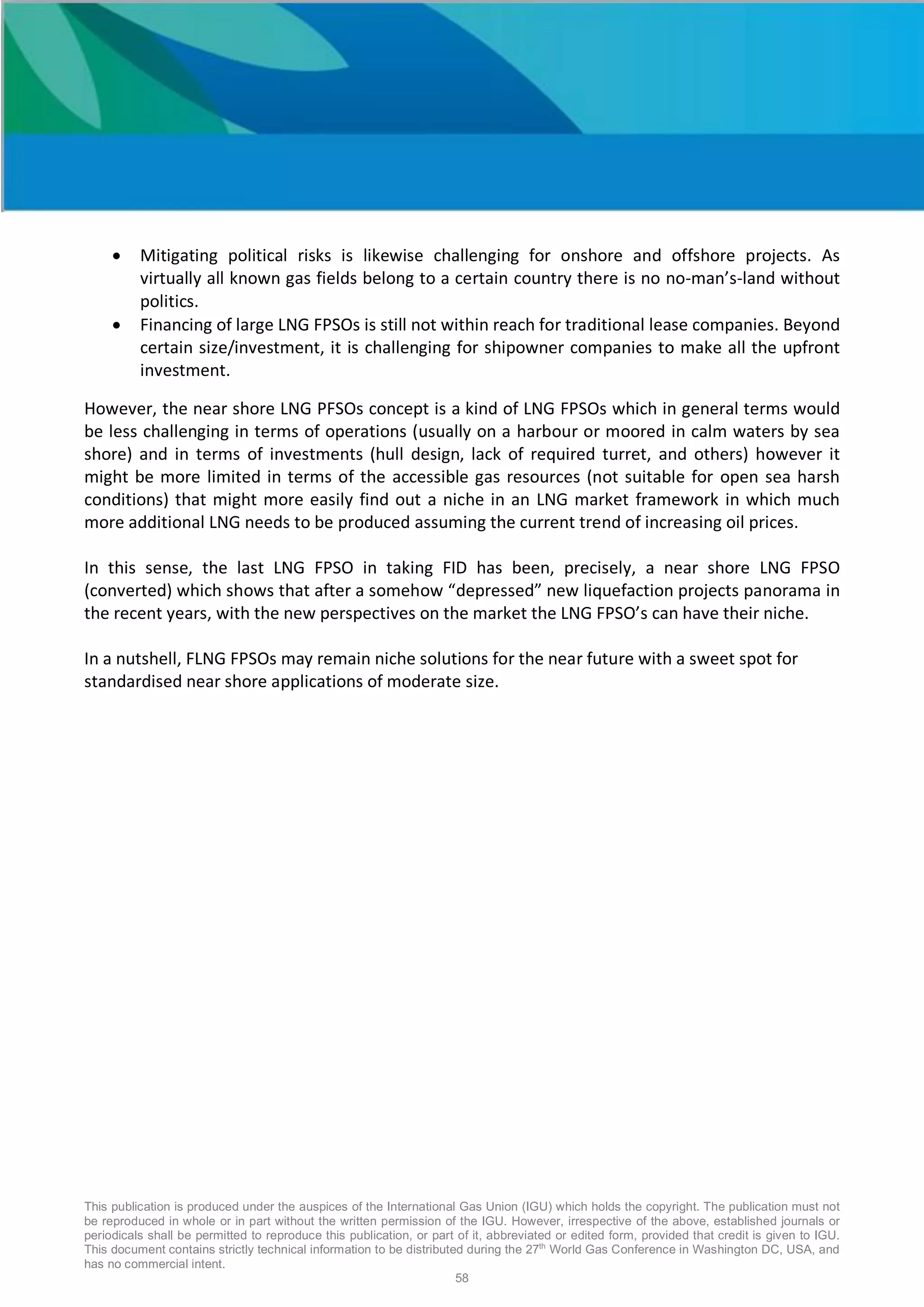 This publication is produced under the auspices of the International Gas Union (IGU) which holds the copyright. The publication must not
be reproduced in whole or in part without the written permission of the IGU. However, irrespective of the above, established journals or
periodicals shall be permitted to reproduce this publication, or part of it, abbreviated or edited form, provided that credit is given to IGU.
This document contains strictly technical information to be distributed during the 27th
World Gas Conference in Washington DC, USA, and
has no commercial intent.
58
• Mitigating political risks is likewise challenging for onshore and offshore projects. As
virtually all known gas fields belong to a certain country there is no no-man’s-land without
politics.
• Financing of large LNG FPSOs is still not within reach for traditional lease companies. Beyond
certain size/investment, it is challenging for shipowner companies to make all the upfront
investment.
However, the near shore LNG PFSOs concept is a kind of LNG FPSOs which in general terms would
be less challenging in terms of operations (usually on a harbour or moored in calm waters by sea
shore) and in terms of investments (hull design, lack of required turret, and others) however it
might be more limited in terms of the accessible gas resources (not suitable for open sea harsh
conditions) that might more easily find out a niche in an LNG market framework in which much
more additional LNG needs to be produced assuming the current trend of increasing oil prices.
In this sense, the last LNG FPSO in taking FID has been, precisely, a near shore LNG FPSO
(converted) which shows that after a somehow “depressed” new liquefaction projects panorama in
the recent years, with the new perspectives on the market the LNG FPSO’s can have their niche.
In a nutshell, FLNG FPSOs may remain niche solutions for the near future with a sweet spot for
standardised near shore applications of moderate size.
 