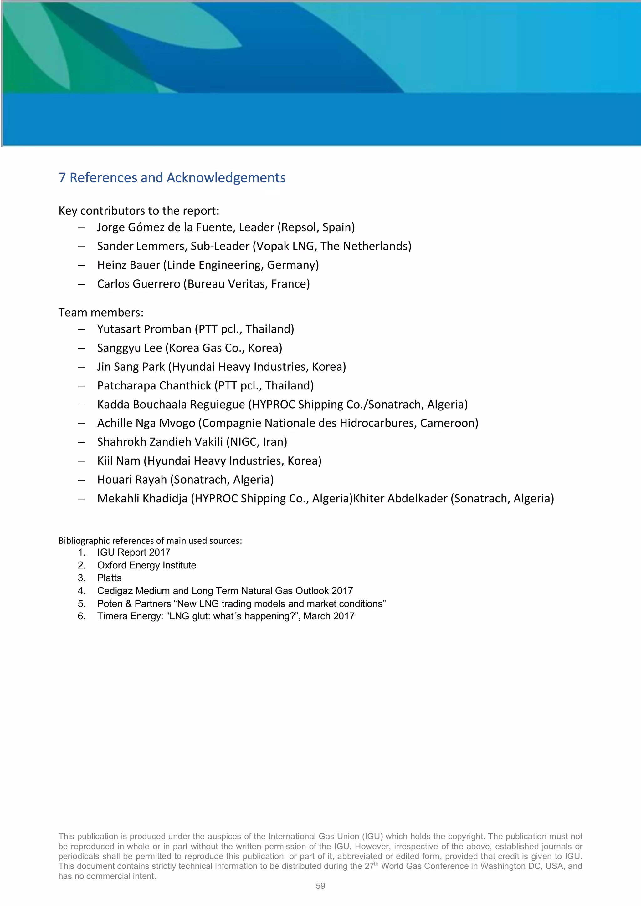 This publication is produced under the auspices of the International Gas Union (IGU) which holds the copyright. The publication must not
be reproduced in whole or in part without the written permission of the IGU. However, irrespective of the above, established journals or
periodicals shall be permitted to reproduce this publication, or part of it, abbreviated or edited form, provided that credit is given to IGU.
This document contains strictly technical information to be distributed during the 27th
World Gas Conference in Washington DC, USA, and
has no commercial intent.
59
7 References and Acknowledgements
Key contributors to the report:
- Jorge Gómez de la Fuente, Leader (Repsol, Spain)
- Sander Lemmers, Sub-Leader (Vopak LNG, The Netherlands)
- Heinz Bauer (Linde Engineering, Germany)
- Carlos Guerrero (Bureau Veritas, France)
Team members:
- Yutasart Promban (PTT pcl., Thailand)
- Sanggyu Lee (Korea Gas Co., Korea)
- Jin Sang Park (Hyundai Heavy Industries, Korea)
- Patcharapa Chanthick (PTT pcl., Thailand)
- Kadda Bouchaala Reguiegue (HYPROC Shipping Co./Sonatrach, Algeria)
- Achille Nga Mvogo (Compagnie Nationale des Hidrocarbures, Cameroon)
- Shahrokh Zandieh Vakili (NIGC, Iran)
- Kiil Nam (Hyundai Heavy Industries, Korea)
- Houari Rayah (Sonatrach, Algeria)
- Mekahli Khadidja (HYPROC Shipping Co., Algeria)Khiter Abdelkader (Sonatrach, Algeria)
Bibliographic references of main used sources:
1. IGU Report 2017
2. Oxford Energy Institute
3. Platts
4. Cedigaz Medium and Long Term Natural Gas Outlook 2017
5. Poten & Partners “New LNG trading models and market conditions”
6. Timera Energy: “LNG glut: what´s happening?”, March 2017
 