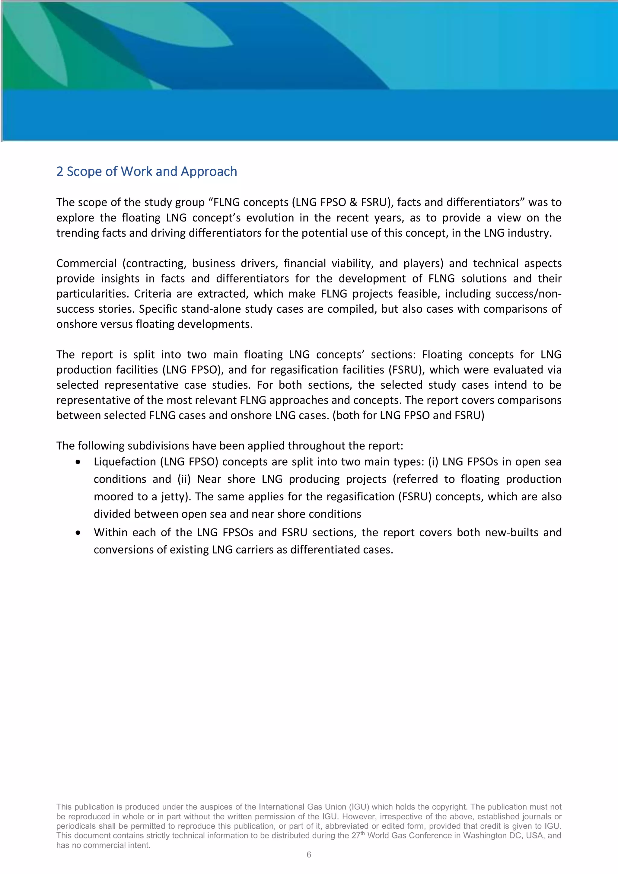 This publication is produced under the auspices of the International Gas Union (IGU) which holds the copyright. The publication must not
be reproduced in whole or in part without the written permission of the IGU. However, irrespective of the above, established journals or
periodicals shall be permitted to reproduce this publication, or part of it, abbreviated or edited form, provided that credit is given to IGU.
This document contains strictly technical information to be distributed during the 27th
World Gas Conference in Washington DC, USA, and
has no commercial intent.
6
2 Scope of Work and Approach
The scope of the study group “FLNG concepts (LNG FPSO & FSRU), facts and differentiators” was to
explore the floating LNG concept’s evolution in the recent years, as to provide a view on the
trending facts and driving differentiators for the potential use of this concept, in the LNG industry.
Commercial (contracting, business drivers, financial viability, and players) and technical aspects
provide insights in facts and differentiators for the development of FLNG solutions and their
particularities. Criteria are extracted, which make FLNG projects feasible, including success/non-
success stories. Specific stand-alone study cases are compiled, but also cases with comparisons of
onshore versus floating developments.
The report is split into two main floating LNG concepts’ sections: Floating concepts for LNG
production facilities (LNG FPSO), and for regasification facilities (FSRU), which were evaluated via
selected representative case studies. For both sections, the selected study cases intend to be
representative of the most relevant FLNG approaches and concepts. The report covers comparisons
between selected FLNG cases and onshore LNG cases. (both for LNG FPSO and FSRU)
The following subdivisions have been applied throughout the report:
• Liquefaction (LNG FPSO) concepts are split into two main types: (i) LNG FPSOs in open sea
conditions and (ii) Near shore LNG producing projects (referred to floating production
moored to a jetty). The same applies for the regasification (FSRU) concepts, which are also
divided between open sea and near shore conditions
• Within each of the LNG FPSOs and FSRU sections, the report covers both new-builts and
conversions of existing LNG carriers as differentiated cases.
 