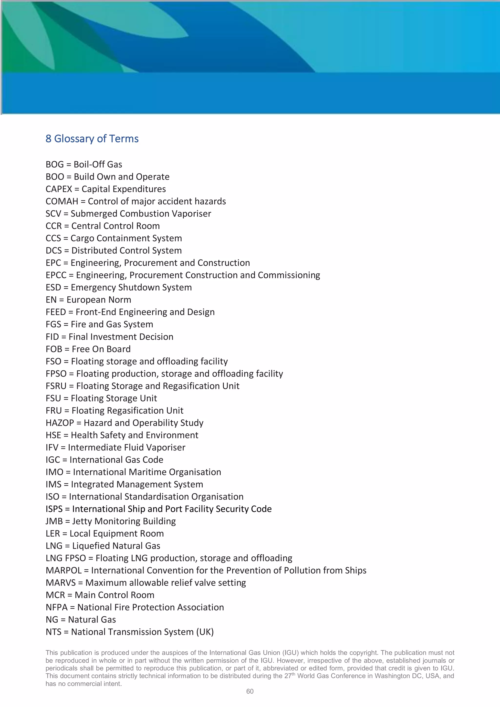 This publication is produced under the auspices of the International Gas Union (IGU) which holds the copyright. The publication must not
be reproduced in whole or in part without the written permission of the IGU. However, irrespective of the above, established journals or
periodicals shall be permitted to reproduce this publication, or part of it, abbreviated or edited form, provided that credit is given to IGU.
This document contains strictly technical information to be distributed during the 27th
World Gas Conference in Washington DC, USA, and
has no commercial intent.
60
8 Glossary of Terms
BOG = Boil-Off Gas
BOO = Build Own and Operate
CAPEX = Capital Expenditures
COMAH = Control of major accident hazards
SCV = Submerged Combustion Vaporiser
CCR = Central Control Room
CCS = Cargo Containment System
DCS = Distributed Control System
EPC = Engineering, Procurement and Construction
EPCC = Engineering, Procurement Construction and Commissioning
ESD = Emergency Shutdown System
EN = European Norm
FEED = Front-End Engineering and Design
FGS = Fire and Gas System
FID = Final Investment Decision
FOB = Free On Board
FSO = Floating storage and offloading facility
FPSO = Floating production, storage and offloading facility
FSRU = Floating Storage and Regasification Unit
FSU = Floating Storage Unit
FRU = Floating Regasification Unit
HAZOP = Hazard and Operability Study
HSE = Health Safety and Environment
IFV = Intermediate Fluid Vaporiser
IGC = International Gas Code
IMO = International Maritime Organisation
IMS = Integrated Management System
ISO = International Standardisation Organisation
ISPS = International Ship and Port Facility Security Code
JMB = Jetty Monitoring Building
LER = Local Equipment Room
LNG = Liquefied Natural Gas
LNG FPSO = Floating LNG production, storage and offloading
MARPOL = International Convention for the Prevention of Pollution from Ships
MARVS = Maximum allowable relief valve setting
MCR = Main Control Room
NFPA = National Fire Protection Association
NG = Natural Gas
NTS = National Transmission System (UK)
 