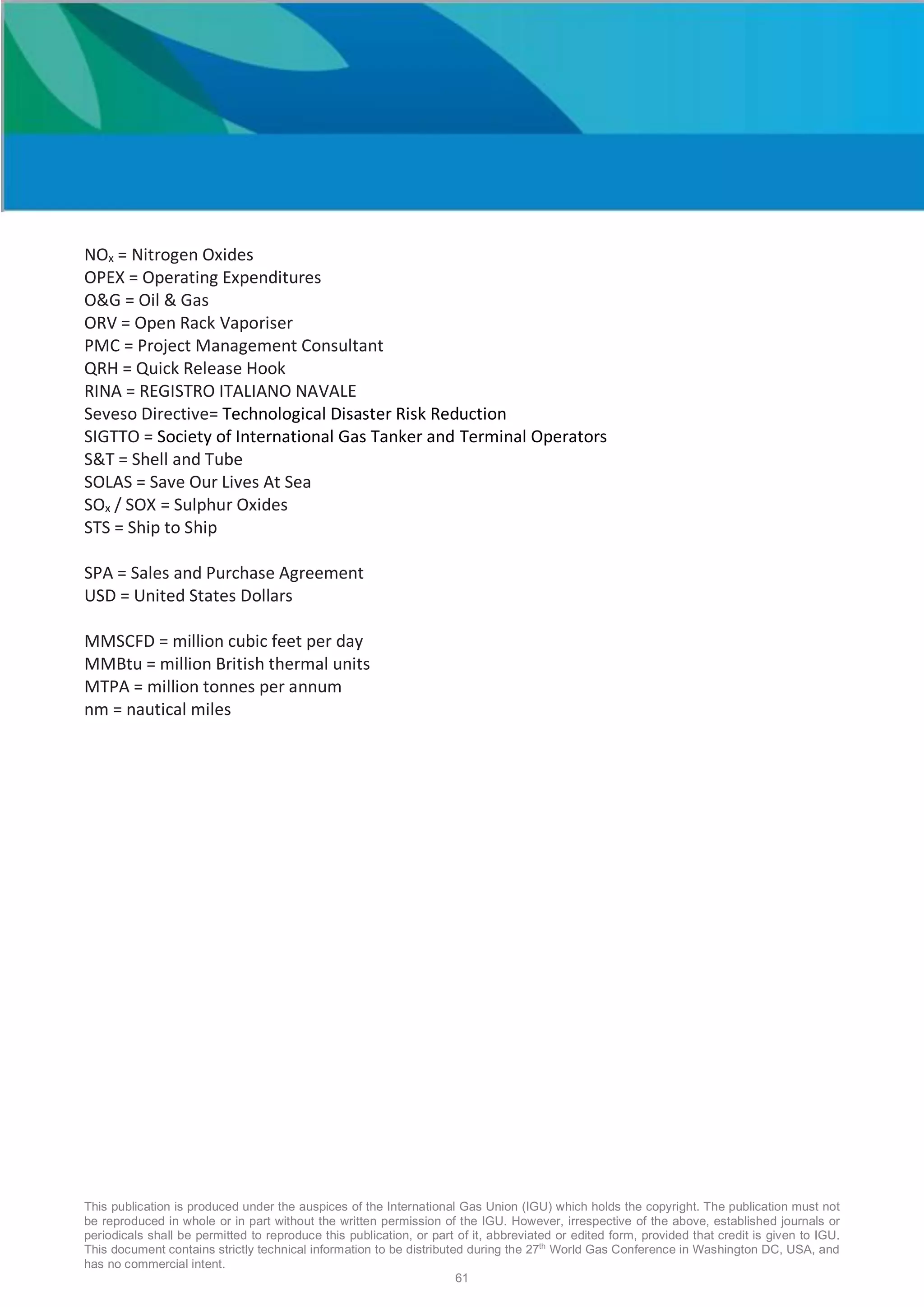 This publication is produced under the auspices of the International Gas Union (IGU) which holds the copyright. The publication must not
be reproduced in whole or in part without the written permission of the IGU. However, irrespective of the above, established journals or
periodicals shall be permitted to reproduce this publication, or part of it, abbreviated or edited form, provided that credit is given to IGU.
This document contains strictly technical information to be distributed during the 27th
World Gas Conference in Washington DC, USA, and
has no commercial intent.
61
NOx = Nitrogen Oxides
OPEX = Operating Expenditures
O&G = Oil & Gas
ORV = Open Rack Vaporiser
PMC = Project Management Consultant
QRH = Quick Release Hook
RINA = REGISTRO ITALIANO NAVALE
Seveso Directive= Technological Disaster Risk Reduction
SIGTTO = Society of International Gas Tanker and Terminal Operators
S&T = Shell and Tube
SOLAS = Save Our Lives At Sea
SOx / SOX = Sulphur Oxides
STS = Ship to Ship
SPA = Sales and Purchase Agreement
USD = United States Dollars
MMSCFD = million cubic feet per day
MMBtu = million British thermal units
MTPA = million tonnes per annum
nm = nautical miles
 