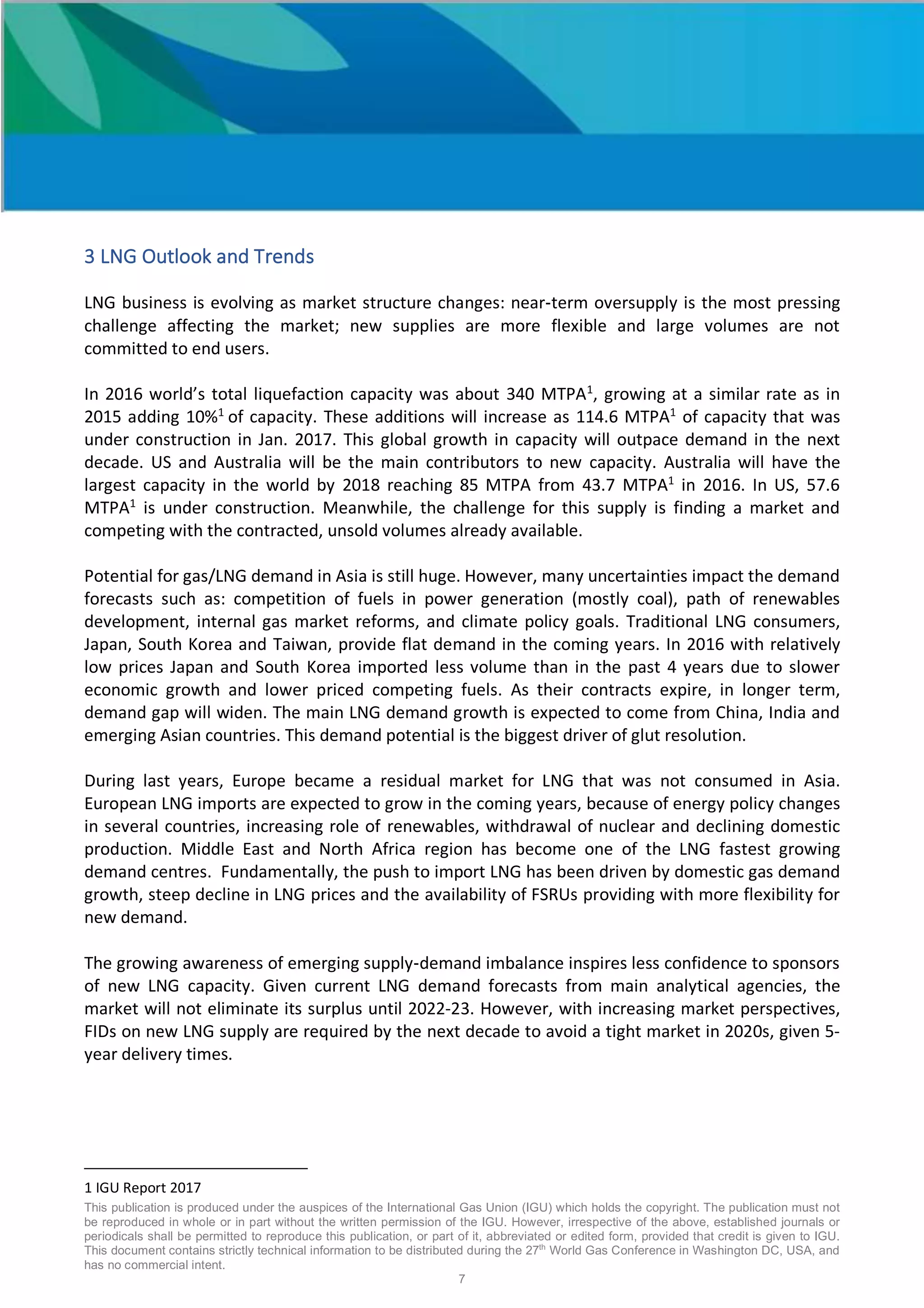 This publication is produced under the auspices of the International Gas Union (IGU) which holds the copyright. The publication must not
be reproduced in whole or in part without the written permission of the IGU. However, irrespective of the above, established journals or
periodicals shall be permitted to reproduce this publication, or part of it, abbreviated or edited form, provided that credit is given to IGU.
This document contains strictly technical information to be distributed during the 27th
World Gas Conference in Washington DC, USA, and
has no commercial intent.
7
3 LNG Outlook and Trends
LNG business is evolving as market structure changes: near-term oversupply is the most pressing
challenge affecting the market; new supplies are more flexible and large volumes are not
committed to end users.
In 2016 world’s total liquefaction capacity was about 340 MTPA1
, growing at a similar rate as in
2015 adding 10%1
of capacity. These additions will increase as 114.6 MTPA1
of capacity that was
under construction in Jan. 2017. This global growth in capacity will outpace demand in the next
decade. US and Australia will be the main contributors to new capacity. Australia will have the
largest capacity in the world by 2018 reaching 85 MTPA from 43.7 MTPA1
in 2016. In US, 57.6
MTPA1
is under construction. Meanwhile, the challenge for this supply is finding a market and
competing with the contracted, unsold volumes already available.
Potential for gas/LNG demand in Asia is still huge. However, many uncertainties impact the demand
forecasts such as: competition of fuels in power generation (mostly coal), path of renewables
development, internal gas market reforms, and climate policy goals. Traditional LNG consumers,
Japan, South Korea and Taiwan, provide flat demand in the coming years. In 2016 with relatively
low prices Japan and South Korea imported less volume than in the past 4 years due to slower
economic growth and lower priced competing fuels. As their contracts expire, in longer term,
demand gap will widen. The main LNG demand growth is expected to come from China, India and
emerging Asian countries. This demand potential is the biggest driver of glut resolution.
During last years, Europe became a residual market for LNG that was not consumed in Asia.
European LNG imports are expected to grow in the coming years, because of energy policy changes
in several countries, increasing role of renewables, withdrawal of nuclear and declining domestic
production. Middle East and North Africa region has become one of the LNG fastest growing
demand centres. Fundamentally, the push to import LNG has been driven by domestic gas demand
growth, steep decline in LNG prices and the availability of FSRUs providing with more flexibility for
new demand.
The growing awareness of emerging supply-demand imbalance inspires less confidence to sponsors
of new LNG capacity. Given current LNG demand forecasts from main analytical agencies, the
market will not eliminate its surplus until 2022-23. However, with increasing market perspectives,
FIDs on new LNG supply are required by the next decade to avoid a tight market in 2020s, given 5-
year delivery times.
1 IGU Report 2017
 