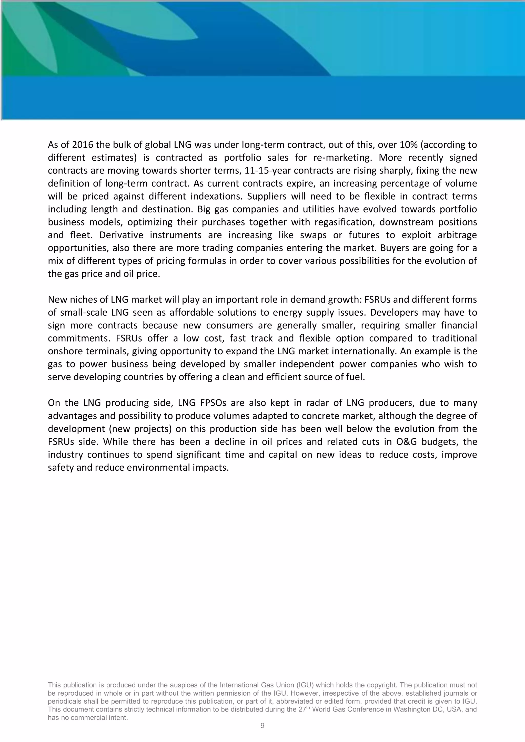 This publication is produced under the auspices of the International Gas Union (IGU) which holds the copyright. The publication must not
be reproduced in whole or in part without the written permission of the IGU. However, irrespective of the above, established journals or
periodicals shall be permitted to reproduce this publication, or part of it, abbreviated or edited form, provided that credit is given to IGU.
This document contains strictly technical information to be distributed during the 27th
World Gas Conference in Washington DC, USA, and
has no commercial intent.
9
As of 2016 the bulk of global LNG was under long-term contract, out of this, over 10% (according to
different estimates) is contracted as portfolio sales for re-marketing. More recently signed
contracts are moving towards shorter terms, 11-15-year contracts are rising sharply, fixing the new
definition of long-term contract. As current contracts expire, an increasing percentage of volume
will be priced against different indexations. Suppliers will need to be flexible in contract terms
including length and destination. Big gas companies and utilities have evolved towards portfolio
business models, optimizing their purchases together with regasification, downstream positions
and fleet. Derivative instruments are increasing like swaps or futures to exploit arbitrage
opportunities, also there are more trading companies entering the market. Buyers are going for a
mix of different types of pricing formulas in order to cover various possibilities for the evolution of
the gas price and oil price.
New niches of LNG market will play an important role in demand growth: FSRUs and different forms
of small-scale LNG seen as affordable solutions to energy supply issues. Developers may have to
sign more contracts because new consumers are generally smaller, requiring smaller financial
commitments. FSRUs offer a low cost, fast track and flexible option compared to traditional
onshore terminals, giving opportunity to expand the LNG market internationally. An example is the
gas to power business being developed by smaller independent power companies who wish to
serve developing countries by offering a clean and efficient source of fuel.
On the LNG producing side, LNG FPSOs are also kept in radar of LNG producers, due to many
advantages and possibility to produce volumes adapted to concrete market, although the degree of
development (new projects) on this production side has been well below the evolution from the
FSRUs side. While there has been a decline in oil prices and related cuts in O&G budgets, the
industry continues to spend significant time and capital on new ideas to reduce costs, improve
safety and reduce environmental impacts.
 