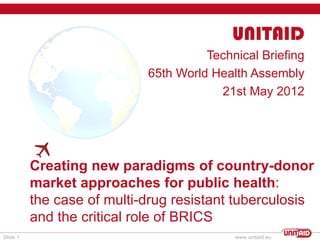UNITAID
                                      Technical Briefing
                            65th World Health Assembly
                                        21st May 2012
          




          Creating new paradigms of country-donor
          market approaches for public health:
          the case of multi-drug resistant tuberculosis
          and the critical role of BRICS
Slide 1                                    www.unitaid.eu
 