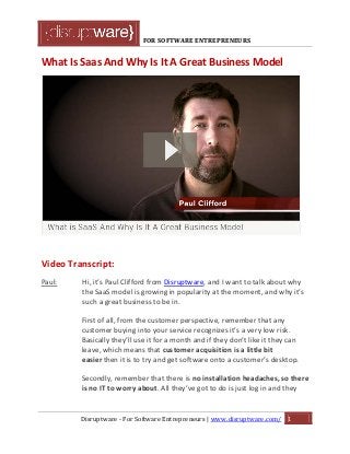 FOR SOFTWARE ENTREPRENEURS
What Is Saas And Why Is It A Great Business Model
Video Transcript:
Paul: Hi, it’s Paul Clifford from Disruptware, and I want to talk about why
the SaaS model is growing in popularity at the moment, and why it’s
such a great business to be in.
First of all, from the customer perspective, remember that any
customer buying into your service recognizes it’s a very low risk.
Basically they’ll use it for a month and if they don’t like it they can
leave, which means that customer acquisition is a little bit
easier then it is to try and get software onto a customer’s desktop.
Secondly, remember that there is no installation headaches, so there
is no IT to worry about. All they’ve got to do is just log in and they
Disruptware - For Software Entrepreneurs | www.disruptware.com/ 1
 