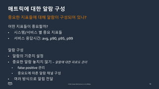 © 2022, Amazon Web Services, Inc. or its affiliates.
매트릭에 대한 알람 구성
어떤 지표들이 중요할까?
• 시스템/서비스 별 중요 지표들
• 서비스 응답시간: avg, p90, p95, p99
알람 구성
• 알람의 기준치 설정
• 중요한 알람 놓치지 않기 – 알람에 대한 피로도 관리
• false positive 관리
• 중요도에 따른 알람 채널 구성
• 여러 방식으로 알림 전달
10
중요한 지표들에 대해 알람이 구성되어 있나?
 