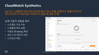 © 2022, Amazon Web Services, Inc. or its affiliates.
CloudWatch Synthetics
24시간 스테줄에 따라 엔드포인트에서 테스트를 실행하고 애플리케이션
엔드포인트가 예상대로 작동하지 않을 때 알림 전달
실제 사용자 경험을 체크
• 스크립트 구성 가능
• 스케줄에 따라 실행
• 가용성 및 latency 확인
• 로딩 시간 데이터 저장
• 스크린샷 저장
 