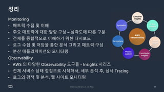 © 2022, Amazon Web Services, Inc. or its affiliates.
정리
Monitoring
• 매트릭 수집 및 이해
• 주요 매트릭에 대한 알람 구성 – 심각도에 따른 구분
• 전체를 종합적으로 이해하기 위한 대시보드
• 로그 수집 및 저장을 통한 분석 그리고 매트릭 구성
• 분산 애플리케이션의 모니터링
Observability
• AWS 의 다양한 Observability 도구들 - Insights 시리즈
• 전체 서비스 상태 점검으로 시작해서, 세부 분석 후, 상세 Tracing
• 로그의 검색 및 분석, 웹 사이트 모니터링
26
 
